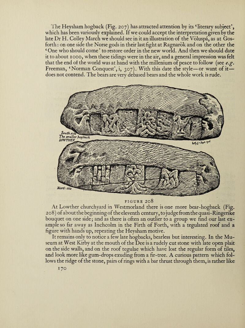 The Heysham hogback (Fig. 207) has attracted attention by its ‘literary subject’, which has been variously explained. If we could accept the interpretation given by the late Dr H. Colley March we should see in it an illustration of the Voluspa, as at Gos- forth: on one side the Norse gods in their last fight at Ragnarok and on the other the ‘ One who should come ’ to restore order in the new world. And then we should date it to about 1000, when these tidings were in the air, and a general impression was felt that the end of the world was at hand with the millenium of peace to follow (see e.g. Freeman, ‘Norman Conquest’, i, 307). With this date the style—or want of it— does not contend. The bears are very debased bears and the whole work is rude. FIGURE 208 At Lowther churchyard in Westmorland there is one more bear-hogback (Fig. 208) of about the beginning of theeleventh century, tojudge from the quasi-Ringerike bouquet on one side; and as there is often an outlier to a group we find our last ex¬ ample so far away as Inchcolm in the Firth of Forth, with a tegulated roof and a figure with hands up, repeating the Heysham motive. It remains only to notice a few late hogbacks, bearless but interesting. In the Mu¬ seum at West Kirby at the mouth of the Dee is a rudely cut stone with late open plait on the side walls, and on the roof tegulae which have lost the regular form of tiles, and look more like gum-drops exuding from a fir-tree. A curious pattern which fol¬ lows the ridge of the stone, pairs of rings with a bar thrust through them, is rather like