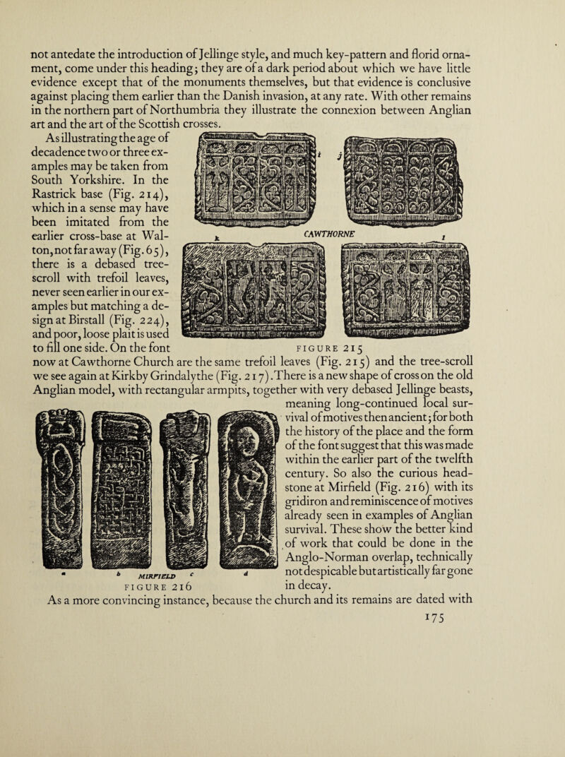 not antedate the introduction of Jellinge style, and much key-pattern and florid orna¬ ment, come under this heading; they are of a dark period about which we have little evidence except that of the monuments themselves, but that evidence is conclusive against placing them earlier than the Danish invasion, at any rate. With other remains in the northern part of Northumbria they illustrate the connexion between Anglian art and the art of the Scottish crosses. As illustrating the age of decadence two or three ex¬ amples may be taken from South Yorkshire. In the Rastrick base (Fig. 214), which in a sense may have been imitated from the earlier cross-base at Wal¬ ton, not far away (Fig. 6 5), there is a debased tree- scroll with trefoil leaves, never seen earlier in our ex¬ amples but matching a de¬ sign at Birstall (Fig. 224), and poor, loose plait is used to fill one side. On the font figure 215 now at Cawthorne Church are the same trefoil leaves (Fig. 215) and the tree-scroll we see again at Kirkby Grindaly the (Fig. 217) .There is a new shape of cross on the old Anglian model, with rectangular armpits, together with very debased Jellinge beasts, meaning long-continued local sur¬ vival of motives then ancient; for both the history of the place and the form of the font suggest that this was made within the earlier part of the twelfth century. So also the curious head¬ stone at Mirfield (Fig. 216) with its gridiron and reminiscence of motives already seen in examples of Anglian survival. These show the better kind of work that could be done in the Anglo-Norman overlap, technically MiRFizuy * - not despicable but artistically far gone figure 216 in decay. As a more convincing instance, because the church and its remains are dated with
