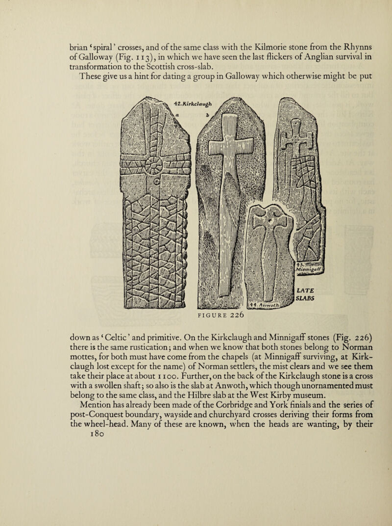 brian ‘ spiral ’ crosses, and of the same class with the Kilmorie stone from the Rhynns of Galloway (Fig. 113), in which we have seen the last flickers of Anglian survival in transformation to the Scottish cross-slab. These give us a hint for dating a group in Galloway which otherwise might be put FIGURE 226 down as‘ Celtic ’ and primitive. On the Kirkclaugh and Minnigaff stones (Fig. 226) there is the same rustication; and when we know that both stones belong to Norman mottes, for both must have come from the chapels (at Minnigaff surviving, at Kirk¬ claugh lost except for the name) of Norman settlers, the mist clears and we see them take their place at about 1100. Further, on the back of the Kirkclaugh stone is a cross with a swollen shaft; so also is the slab at Anwoth, which though unornamented must belong to the same class, and the Hilbre slab at the West Kirby museum. Mention has already been made of the Corbridge and York finials and the series of post-Conquest boundary, wayside and churchyard crosses deriving their forms from the wheel-head. Many of these are known, when the heads are wanting, by their