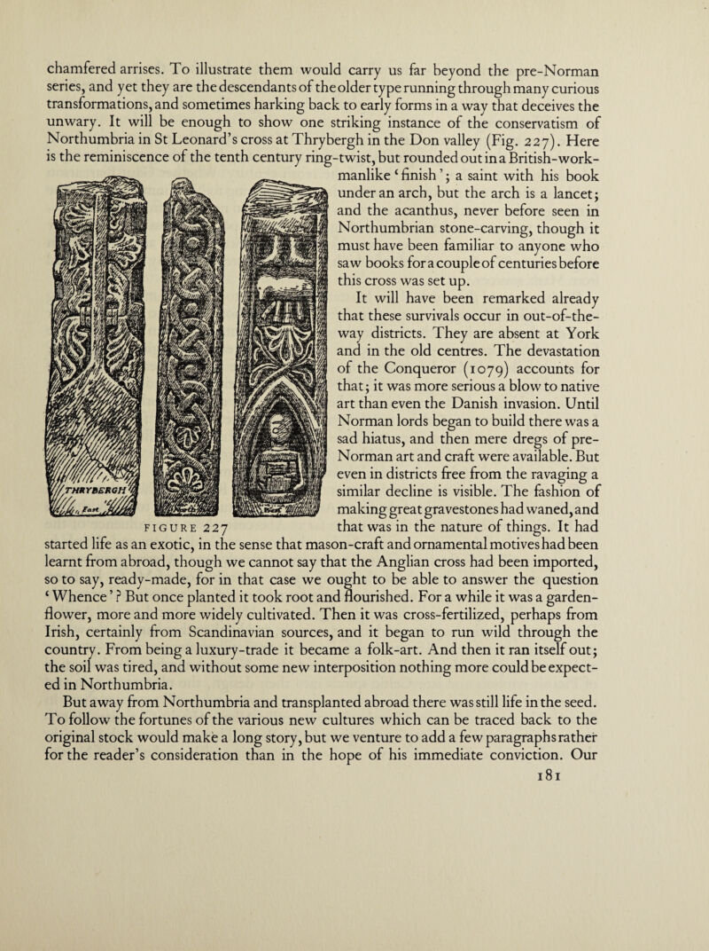 chamfered arrises. To illustrate them would carry us far beyond the pre-Norman series, and yet they are the descendants of the older type running through many curious transformations, and sometimes harking back to early forms in a way that deceives the unwary. It will be enough to show one striking instance of the conservatism of Northumbria in St Leonard’s cross at Thrybergh in the Don valley (Fig. 227). Here is the reminiscence of the tenth century ring-twist, but rounded out in a British-work¬ manlike * * * 4 finish ’; a saint with his book under an arch, but the arch is a lancet; and the acanthus, never before seen in Northumbrian stone-carving, though it must have been familiar to anyone who saw books for a couple of centuries before this cross was set up. It will have been remarked already that these survivals occur in out-of-the- way districts. They are absent at York and in the old centres. The devastation of the Conqueror (1079) accounts for that; it was more serious a blow to native art than even the Danish invasion. Until Norman lords began to build there was a sad hiatus, and then mere dregs of pre- Norman art and craft were available. But even in districts free from the ravaging a similar decline is visible. The fashion of making great gravestones had waned, and figure 227 that was in the nature of things. It had started life as an exotic, in the sense that mason-craft and ornamental motives had been learnt from abroad, though we cannot say that the Anglian cross had been imported, so to say, ready-made, for in that case we ought to be able to answer the question 4 Whence ’ ? But once planted it took root and flourished. For a while it was a garden- flower, more and more widely cultivated. Then it was cross-fertilized, perhaps from Irish, certainly from Scandinavian sources, and it began to run wild through the country. From being a luxury-trade it became a folk-art. And then it ran itself out; the soil was tired, and without some new interposition nothing more could be expect¬ ed in Northumbria. But away from Northumbria and transplanted abroad there was still life in the seed. To follow the fortunes of the various new cultures which can be traced back to the original stock would make a long story, but we venture to add a few paragraphs rather for the reader’s consideration than in the hope of his immediate conviction. Our