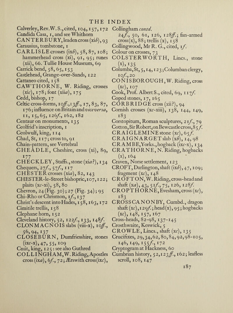 Calverley,Rev.W. S., cited, 104,157,172 Candida Casa, 1, and see Whithorn CANTERBURY, leaden cross (xtf), 9 3 Carausius, tombstone, 1 CARLISLE crosses (ix^), 58, 87, 108; hammerhead cross (xi), 91, 95; runes (xii), 66. Tullie House Museum, 69 Carrick bend, 58, 65,153 Castlehead, Grange-over-Sands, 122 Cattaneo cited, 158 CAW THORNE, W. Riding, crosses (xic), 178; font (xii#), 175 Cedd, bishop, 17 Celtic cross -forms, 10/,13ff., 17, 83, 87, 176; influence on Britain and vice versa, 11, 15,65, 126/!, 162, 182 Centaur on monuments, 135 Ceolfrid’s inscription, 1 Ceolwulf, king, 114 Chad, St, 117; cross to, 91 Chain-pattern, see Vertebral CHEADLE, Cheshire, cross (xi), 89, 177 CHECKLEY, Staffs.,stone (xi#?), 134 Chequers, 27/, 57/, 117 CHESTER crosses (xi#), 82, 143 CHESTER-le-Street bishopric, 107,122; plaits (xc-xi), 58, 80 Chevron, 24(Fig. 30); 27 (Fig. 34); 95 Chi-Rho or Chrismon, if, 137 Christ’s descent into Hades, 158,163,172 Cimitile trellis, 158 Clephane horn, 152 Cleveland history, 52, 122f, 133, 148/*. CLONMACNOIS slabs (viii-x), ioff., 56,94,137 CLOSEBURN, Dumfriesshire, stones (ixc-x), 47, 55, 109 Cnut, king, 12 5 : see also Guthred COLLINGHAM,W. Riding, Apostles cross (ix#), 6f, 72; iErswith cross (ixc), Collingham contd. 24f, 50, 61, 126, 128^.; fan-armed cross(x), 88; trellis (x), 158 Collingwood, Mr R. G., cited, if. Colour on crosses, 73 COLSTERWORTH, Lines., stone (x). 135 Columba, St, 5,14,12 3; Columban clergy, 10f, 20 CONISBOROUGH, W. Riding, cross (xc), 107 Cook, Prof. Albert S., cited, 69, 117f Coped stones, 17, 165 CORBRIDGE cross (xii?), 94 Cornish crosses (xc-xiii), 138, 144, 149, i83 Corstopitum, Roman sculptures, 2 if, 79 Cotton, Sir Robert,on Bewcastle cross, 85 f CRAIGLEMINEstone (xc),6sf CRAIGNARGETslab (x/), 14,98 CR AM BE, Yorks., hogback (ixc-x), 134 CR AT HORNE, N. Riding, hogbacks (x), 164 Craven, Norse settlement, 123 CROFT, Darlington,shaft (ix^),47, io9> fragment (xc), 148 CROFTON, W. Riding, cross-head and shaft (x#), 43, 51f, 75, 126, 128f CROPTHORNE,Evesham,cross (xc), 183 CROSSCANONBY, Cumbd., dragon shaft (xc) ,12 9/I; head (x), 9 5; hogbacks (xc), 148, 157, 167 Cross-heads, 82-98, 137-145 Crosthwaite, Keswick, 5 CROWLE, Lines., shaft (xc), 135 Crucifixes, 29,34,62, 80,84,92,98-105, 146, 149, 155/., 172 Cryptogram at Hackness, 60 Cumbrian history, 52,123^., 162; leafless scroll, 108, 147