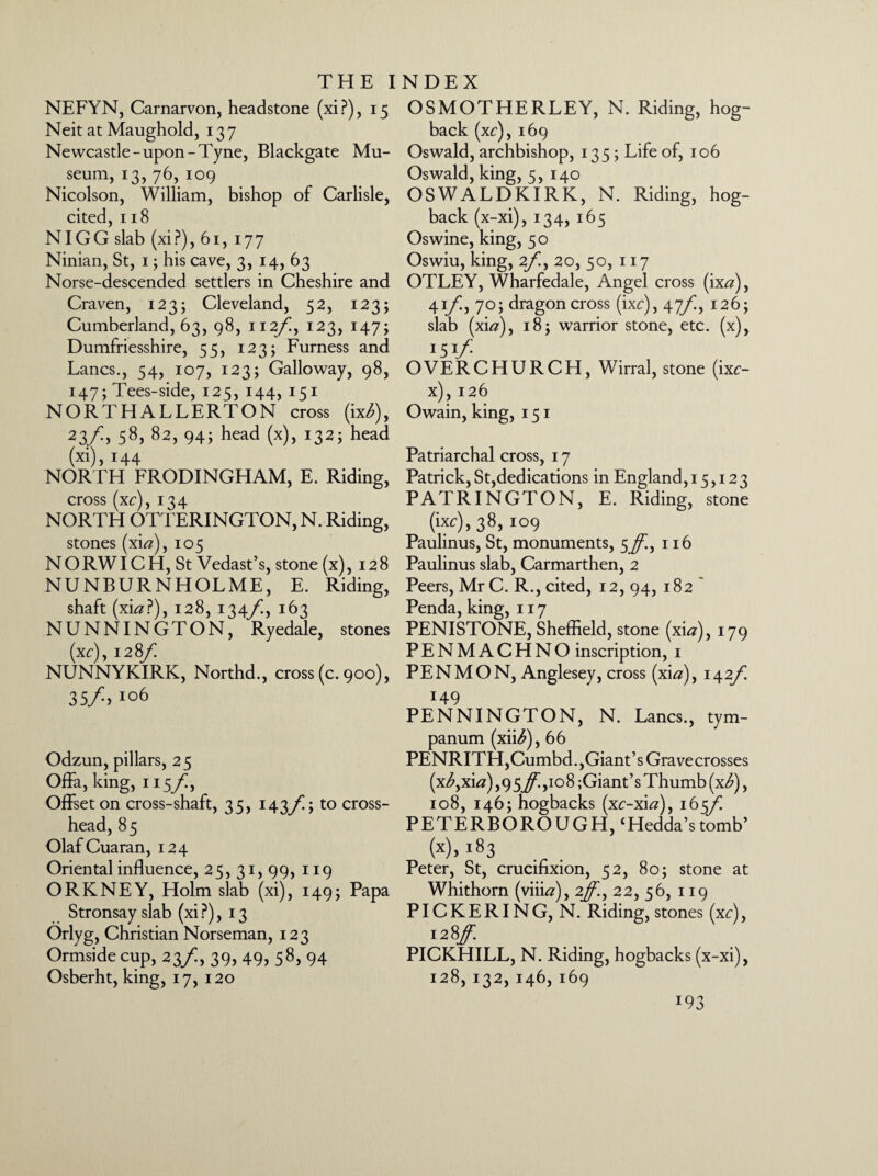 NEFYN, Carnarvon, headstone (xip), 15 Neit at Maughold, 137 Newcastle-upon-Tyne, Blackgate Mu¬ seum, 13, 76, 109 Nicolson, William, bishop of Carlisle, cited, 118 NIGG slab (xi?), 61, 177 Ninian, St, 1; his cave, 3, 14, 63 Norse-descended settlers in Cheshire and Craven, 123; Cleveland, 52, 123; Cumberland, 63, 98, 112/!, 123, 147; Dumfriesshire, 55, 123; Furness and Lancs., 54, 107, 123; Galloway, 98, 147; Tees-side, 125, 144, 151 NORTHALLERTON cross (ix£), 23fy 58, 82, 94; head (x), 132; head (xi), 144 NORTH FRODINGHAM, E. Riding, cross (xc), 134 NORTH OTTERINGTON, N. Riding, stones (xi#), 105 N O RWIC H, St Vedast’s, stone (x), 128 NUNBURNHOLME, E. Riding, shaft (xi#P), 128, 134/I, 163 NUNNINGTON, Ryedale, stones (xc), 1287^ NUNNYKIRK, Northd., cross (c. 900), 35/, 106 Odzun, pillars, 25 Offa, king, 115/, Offset on cross-shaft, 35, 1437^.; to cross~ head, 85 OlafCuaran, 124 Oriental influence, 25, 31, 99, 119 ORKNEY, Holm slab (xi), 149; Papa Stronsay slab (xi P), 13 Orlyg, Christian Norseman, 123 Ormside cup, 23/, 39, 49. S8> 94 Osberht, king, 17, 120 OSMOTHERLEY, N. Riding, hog¬ back (xc), 169 Oswald, archbishop, 135; Life of, 106 Oswald, king, 5, 140 OSWALDKIRK, N. Riding, hog¬ back (x-xi), 134, 165 Oswine, king, 50 Oswiu, king, 2f., 20, 50, 117 OTLEY, Wharfedale, Angel cross (ix#), 41/, 70; dragon cross (ixc), 47/^, 126; slab (xi#), 18; warrior stone, etc. (x), 151/ OVERCHURCH, Wirral, stone (ixc- x), 126 Owain, king, 151 Patriarchal cross, 17 Patrick, St,dedications in England, 15,123 PATRINGTON, E. Riding, stone (ixc),38, 109 Paulinus, St, monuments, 5^!, 116 Paulinus slab, Carmarthen, 2 Peers, Mr C. R., cited, 12, 94, 182 Penda, king, 117 PENISTONE, Sheffield, stone (xi#), 179 PENMACHNO inscription, 1 PEN MON, Anglesey, cross (xi#), 142/] 149 PENNINGTON, N. Lancs., tym¬ panum (xii^), 66 PENRITH,Cumbd.,Giant’s Gravecrosses (x<£,xi#) ,95^,108 ;Giant’s Thumb (x^), 108, 146; hogbacks (xc-xi#), 1657^ PETERBOROUGH, ‘Hedda’s tomb’ (x)> i83 Peter, St, crucifixion, 52, 80; stone at Whithorn (viii#), 27^., 22, 56, 119 PICKERING, N. Riding, stones (xc), PICKHILL, N. Riding, hogbacks (x-xi), 128, 132, 146, 169