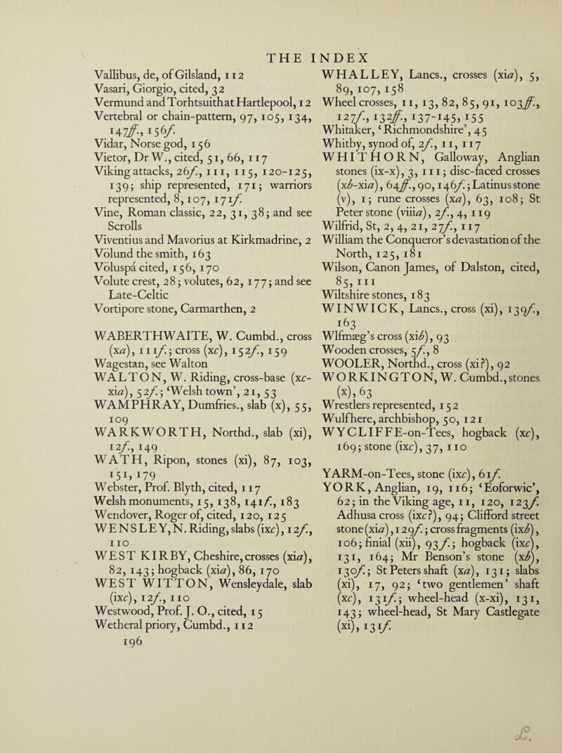 Vallibus, de, of Gilsland, 112 Vasari, Giorgio, cited, 32 Vermund and Torhtsuithat Hartlepool, 12 Vertebral or chain-pattern, 97, 105, 134, ,147/. 156/ Vidar, Norse god, 156 Vietor, Dr W., cited, 51, 66, 117 Viking attacks, 26/, in, 115, 120-125, 139; ship represented, 171; warriors represented, 8,107, 171/ Vine, Roman classic, 22, 31, 38; and see Scrolls Viventius and Mavorius at Kirkmadrine, 2 Volund the smith, 163 Voluspa cited, 156, 170 Volute crest, 28; volutes, 62, 177; and see Late-Celtic Vortipore stone, Carmarthen, 2 WABERTHWAITE, W. Cumbd., cross (x#), hi/; cross (xc), 152/i, 159 Wagestan, see Walton WALTON, W. Riding, cross-base (xc- xi#), 52/5 ‘Welsh town’, 21, 53 WAMPHRAY, Dumfries., slab (x), 55, 109 WARKWORTH, Northd., slab (xi), 12/, 149 WATH, Ripon, stones (xi), 87, 103, Webster, Prof. Blyth, cited, 117 Welsh monuments, 15, 138, 141/, 183 Wendover, Roger of, cited, 120, 125 WENSLEY,N. Riding, slabs (ixc) ,12/, 110 WEST KIR BY, Cheshire, crosses (xi#), 82, 143; hogback (xi#), 86, 170 WESTWITTON, Wensleydale, slab (ixc), 12/., 110 Westwood, Prof. J. O., cited, 15 Wetheral priory, Cumbd., 112 196 WHALLEY, Lancs., crosses (xi#), 5, 89, 107, 158 Wheel crosses, 11, 13, 82, 85, 91, 103^^ 127/, 132/, 137-145, 155 Whitaker, ‘Richmondshire’, 45 Whitby, synod of, 2/!, 11, 117 WHITHORN, Galloway, Anglian stones (ix-x), 3, 111; disc-faced crosses (x^-xi#), 64/^,90,146/; Latinus stone (v), 1; rune crosses (x#), 63, 108; St Peter stone (viii#), 2/i, 4, 119 Wilfrid, St, 2, 4, 21, 27/, 117 William the Conqueror’s devastation of the North, 125, 181 Wilson, Canon James, of Dalston, cited, 85, hi Wiltshire stones, 183 WIN WICK, Lancs., cross (xi), 139/, 163 Wlfmseg’s cross (xi^), 93 Wooden crosses, 5/i, 8 WOOLER, Northd., cross (xi?), 92 WORKINGTON, W. Cumbd.,stones (x). 63 Wrestlers represented, 152 Wulfhere, archbishop, 50, 121 W Y C LIF F E-on-Tees, hogback (xc), 169; stone (ixc),37, no YARM-on-Tees, stone (ixc), 61/ YO R K, Anglian, 19, 116; ‘Eoforwic’, 62; in the Viking age, 11, 120, 123/i Adhusa cross (ixc?), 94; Clifford street stone (xi#) ,129/; cross fragments (ix<£), io6;finial (xii), 93/]; hogback (ixc), 131, 164; Mr Benson’s stone (x^), 130/; St Peters shaft (x#), 131; slabs xi), 17, 92; ‘two gentlemen’ shaft xc), 13 if; wheel-head (x-xi), 131, 143; wheel-head, St Mary Castlegate (x>)» U1/