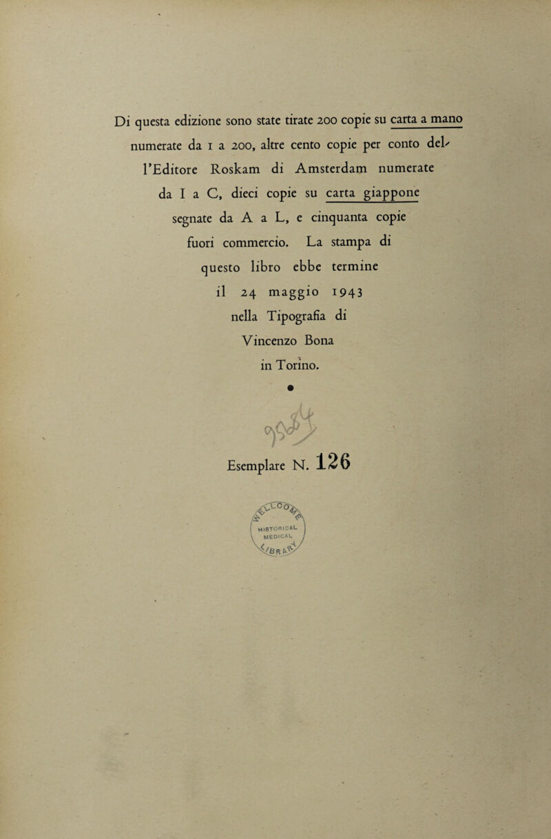 Di questa edizione sono state tirate 200 copie su carta a mano numerate da 1 a 200, altre cento copie per conto deE 1’Editore Roskam di Amsterdam numerate da I a C, dieci Copie su carta giappone segnate da A a L, e cinquanta copie fuori commercio. La stampa di questo libro ebbe termine il 24 maggio 1943 nella Tipografia di Vincenzo Bona in Torino. fxA/P !> Esemplare N. 126