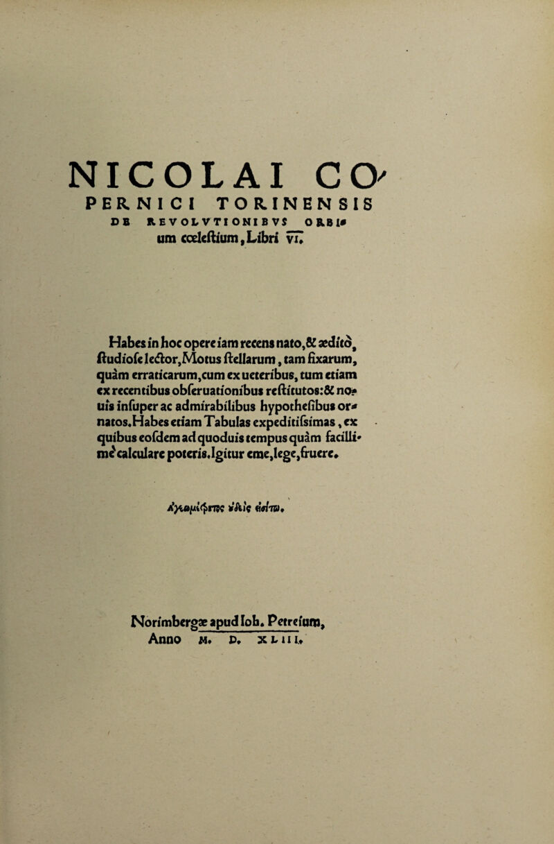 PERNICI TORINENSIS D B REVOLVTIONIBVS ORBI# um cceleftium, Libri vTI Habes in hoc opere iam recens nato,& sedito, ftudiofc le&or,Motus ftellarum, tam fixarum, quam erraticarum,cum ex ueteribus, tum etiam cx recentibus obferuationibus reftitutos:& no? uisinfuperac admirabilibus hypothefibus or* natos.Habes edam Tabulas expeditifsimas, ex quibus eofdem ad quoduis tempus quam facilii* me' calculare poteris «Igitur cme}lege,(ruere» AytoniQrm «Wtbu Norimbergaeapudloh» Petrejum, Anno m* P. xLiii*