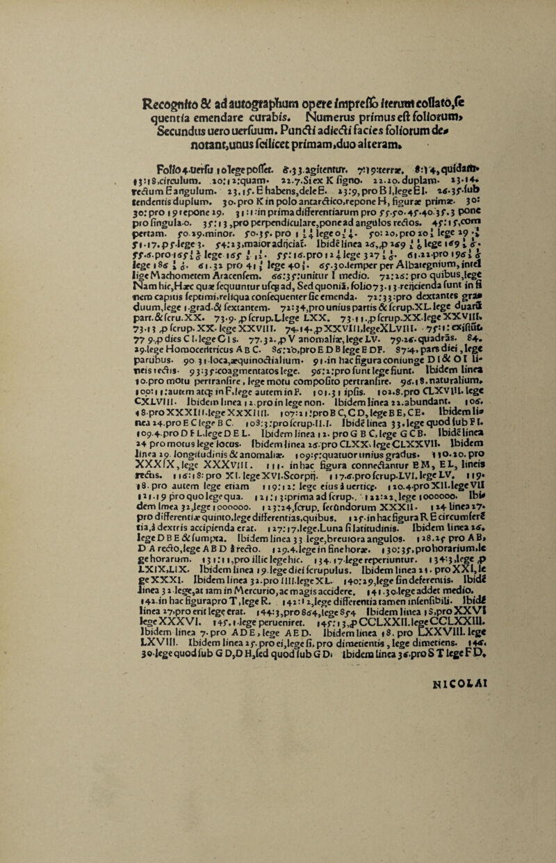 Recogn/to & ad autographum opere fmprefto iterum coflato,fe quentia emendare curabis. Numerus primus eft foliorum» Secundus uero uerfuum. Pundi adiedi facies foliorum de# notam,unus fcilicet primam,duo alteram» FoWo4.Uerfu lolfgepoflct. £.3 3. agitentur. ^ipiterr*. «:V4,qufdaftl* 13:18,circulum. io:ii:quam* ai-7.Siex K figno. lz.io.duplam* »}•!♦* redum E angulum. 13. if. E habens,dele E. i3:9,proBI,legeEl* atf.jfdub tendentis duplum. 3o.pro K in polo ancardico.repone H, figurae primar* 3o: 30: pro 19 repone »9. 31:1.'in prima differentiarum pro ff.fo.4f.40.3 f. 3 pon« profingulao. 3f.*i 3 ,prO perpendiculare,ponead angulos redos. 45,IiJ\co,n pertam. fo »9.minor. fo.jf. pro 1 legeo* 4.. fo: lo.proxoi lege 19 *J fi-iy.pf lege3* 3-4;i3»maioradticiat. Ibidelinea i5„pitf9 l <,legeitf9i <y. ff.5.proi5f|£ lege t5f 1,1. fftis.proujlege 317^. ni.tipro I9<*i & lege 185 i <5. «1.31 pro 41* lege 40*. 5f.3o.lemper per Albategnium,intel ligeMaehometem Aracenfem. 55:3 f .‘unitur I medio. 71:15: pro auibusjege Nam hic,Harc quae fequuntur ufeg ad. Sed quonii, folio73.13 reficienda funt in fi fierocapitis fepumi,reliquaconfequenterficemenda. 71:33^0 dextantes grau» duumjege igrad-di fextancem* 71:34,pro unius partis&fcrup.XL. lege duaril parr.&fcru.XX. 73.9.,pfcrup.Llege LXX. 73-1 i.,pfcrup.XX.|egeXXVilI» 73-13 p ferup. XX- lege XXV11I. 74-i4-(pXXVlI|,legeXLvilI. yf.iiexiRnt» 77 9>rp dies CI. lege Cis. 77.31.fPV anomaliae, lege LV. 79-tf. quadras. 84. »9lege Horaoceritricus A b C. S5:Vo,pro E D B lege E DF. 874. pars diei, lege partibus. 90 31 loca,aequinoctialium* 9t*in hac figura coniunge Dl& 01 li- tieisiedis- 9 3=3 f coagmentatos lege. 95ti:pro funt legefiunt. Ibidem linea lo.promotu pertranfire, lege motu coropofito pertranfire. 95.18.naturalium» »00:1 i:aut«m atq; in F.lege autem in F. 101.31 ipfis. 101.8. pro CLXVtfl. lege CXLVIII. Ibidem linea 11. pro in lege non. lbidemlinea 11. abundant. 105. « 8• pro XXX111 .lege X XX11 tl. 107:21 :pro B C, C D, lege B E, C E. Ibidem li* ncai4.proEClegeBC. io3:$:profcrup-II.I. Ibidelinea 3 3. lege quod (ub FI» 109.4. pro DFL.Iege DEL. Ibidem linea 12. pro G B C, lege G C B* Ibidelinea 24 promotus lege locus. lbidemlinea i5.pro CLXX-. IcgeCLXXVH* Ibidem linea 10. longitudinjs&anomaliar. ic>9:f:quatuor unius gradus* no.io.pro XXXIX,lege XXXvilI. m* inhac figura connedantur EM, EL, lineis redis. 115:1 S:pro XI. legeXVI.Scorpfi. 1 i7.5.profcrup.LVI.legeLV, 119» »8.pro autem lege etiam 119:11: lege eius3uerticf. iio.4'ProXII.legeVII IH.19 pro quo lege qua. 1 x 1;»3:prima ad ferup., '121:11, lege ioooooo. Ibi* dem Imea 32,lege 1 pooooo. 1i3:24,fcrup. fecundorum XXXII• t »4 linea 17» pro differenti x quinto, lege differentias.quibus. 1 if • in hac figura R E circumfer! tia,3 dextris accipienda erat. 127:17,lege.Luna fi latitudinis. Ibidem iirrea 15» IcgeDBE&fumpta. lbidemlinea 33 lege^reuioraangulos- 1*8.if pro AB, D A red0,lege A B D 3 redo. 129.4.Iege in finehorae* 1 30:3f,prohorarium»lc gehorarum. 13 1:1 i,pro illic lege hic. 134.17-legereperiuntur. 1 34‘-3,lege fi LXIX.LIX. lbidemlinea »9 legedieifcrupulus. Ibidem linea 11. proXXI,le geXXXl. lbidemlinea 31.proIIIl.IegeXL. 140:29,legefindeferentis. Ibidi linea 31 le«e,atiam in Mercurio,ac magis accidere. 141 ^o-lege addet medio. I4i in hac figuraproT,lege R. 141:11,lege differentia tamen mlenfibili* Ibidi linea 17,pro erit lege erat. i44:3,pro854,legeSj*4 lbidemlinea |S,pro XXVI lege XXXVI. 145*. 1 lege perueniret. i4f: 13,<p CCLXXlI.legeCCLXXIU. lbidem linea 7-pro ADE.lege AED. lbidemlinea t8.pro LXXVIlI.lege LXVIII. Ibidem linea if. pro ei,lege fi, pro dimetientis, lege dimetiens. 14** 3 9-lege quod fu b GD,D H,fed quodlubGD* ibidem linea 3 tf.pro ST lege FD* NICOLAI