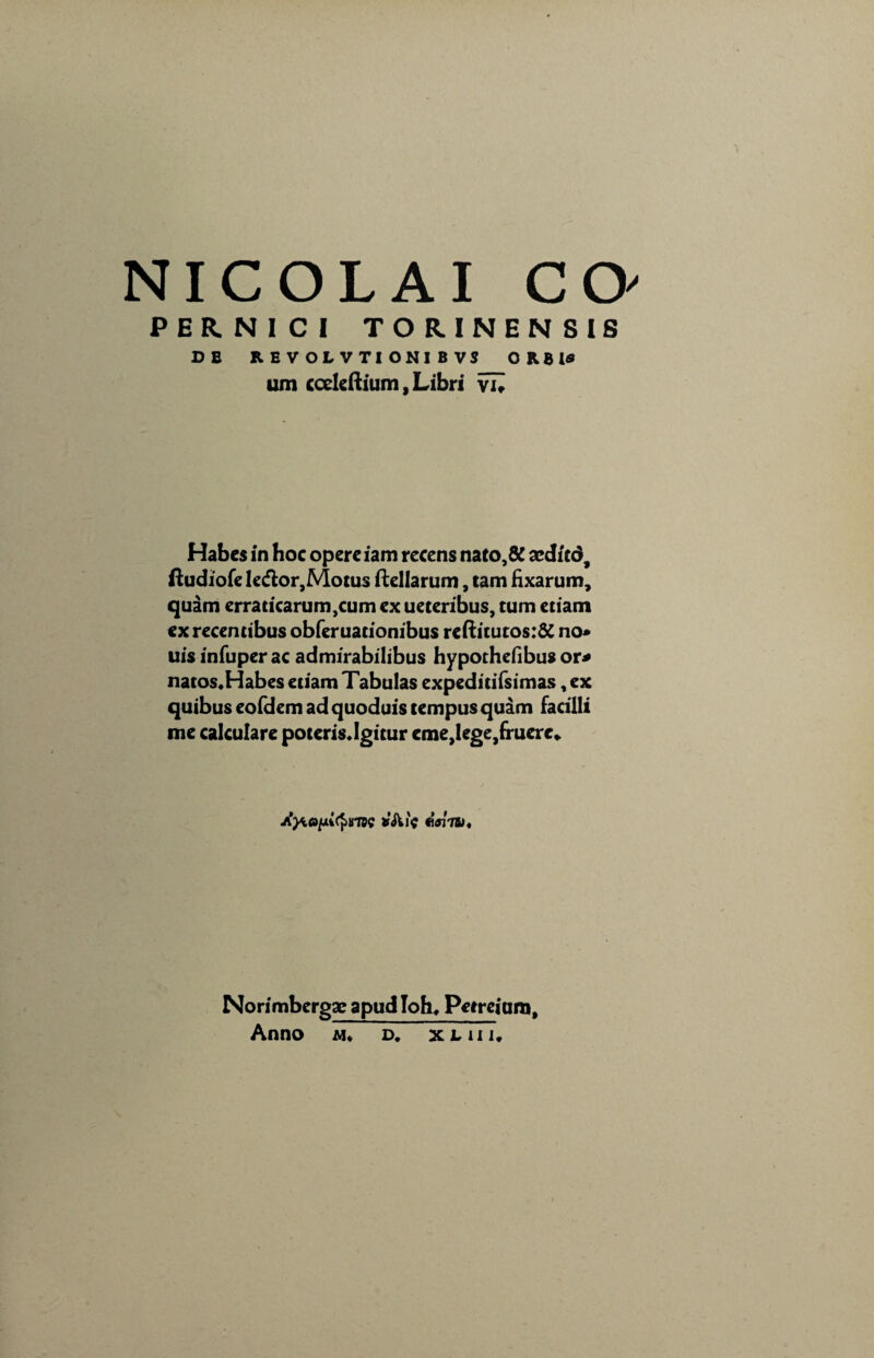 PERNICI TORINENSI6 DB REVOLVTIONIBVS 0 R 8 l* um ccckftium, Libri vu Habes in hoc opere iam recens nato,& sedicd, ftudiofe ledlor,Motus ftellarum, tam fixarum, quam erraticarum,cum ex ueteribus, tum etiam ex recentibus obferuationibus reftitutos:& no* uis infuper ac admirabilibus hypothefibus or* natos.Habes etiam Tabulas expeditifsimas, ex quibus eofdem ad quoduis tempus quam facilli me calculare poteris»Igitur eme}lege,fruere» eam. Norimbergae apud Ioh, Petreium, Anno m. d. x l u i.