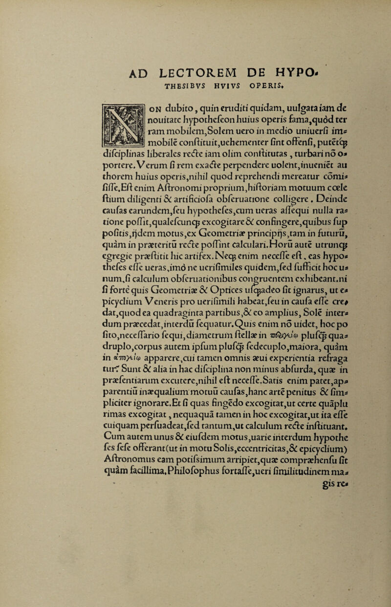 AD LECTOREM DE HYPO- THESI B VS HVIVS OPERIS* on dubito, quin eruditi quidam, uulgataiam de nouitatc hypothefeon huius operis fama,qu6d ter ram mobilem,Solem uero in medio uniuerfi im* mobile condituit,uehementer fint offenfi, putet q? difciplinas liberales refte iam olim conditutas , turbari no o* portere. Verum fi rem exacfie perpendere uolent,inueniet au thorem huius operis,nihil quod reprehendi mereatur comi* fifie.Ed enim Adronomi proprium,hidoriam motuum coele dium diligenti & artificiofa obferuatione colligere . Deinde caufas earundem,feu hypothcfes,cum ueras afTequi nulla ra* tione pofiit,qualefcuncp excogitare & confingere,quibus fup pofitis,rjdem motus,ex Geometriae principrjs,tam in futuru, quam in praeteritu recte poffint calculari. Horu aute utruncp egregie praeditit hic artifex. Nec^ enim necefie ed, eas hypo* thefes efie ueras,imo ne uerifimiles quidem,fed fufficit hoc u* num,fi calculum obferuationibus congruentem cxhibeant.ni fi forte quis Geometriae & Optices ufcpadeo fit ignarus, ut e* picyclium Veneris pro uerifimili habeat,feu in caufa efie cre* dat,quodea quadraginta partibus,& eo amplius, Sole intere dum praecedat,interdu fequatur.Quis enim no uidet, hocpo fito,necefiario fequi,diametrumdellaein plufcpqua* druplo,corpus autem ipfumplufcp fcdecuplo,maiora, quam in otTToyiiy apparere,cui tamen omnis aeui experientia refraga turC Sunt 8c alia in hac difciplina non minus abfurda, qux in praefentiarum excutere,nihil ed necefie.Satis enim patet,ap* parentiu inaequalium motuu caufas,hanc arte penitus & fim* pliciter ignorare.Et fi quas fingedo excogitat,ut certe quaplu rimas excogitat, nequaqua tamen in hoc excogitat,ut ita efie cuiquam perfuadeat,fed tantum,ut calculum recde indituant* Cum autem unus & eiufdem motus,uarie interdum hypothe fes fefe offerant(ut in motu Solis,eccentricitas,& epicyclium) Adronomus eam potifsimum arripiet,quae compraehenfu fit quina facillima, Philofophus fortafie,ueri fimilitudinem ma* gis re*