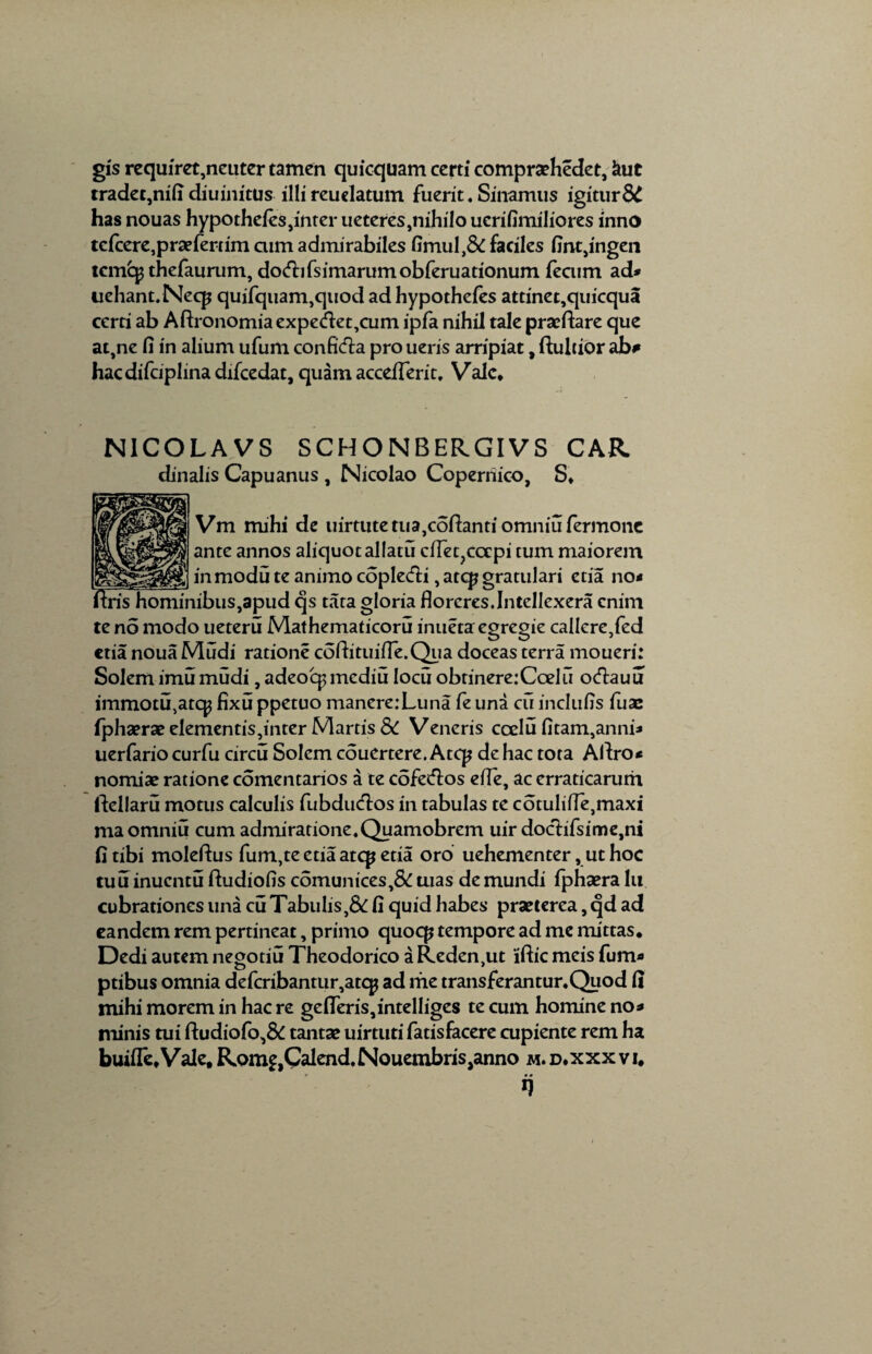 gis requiret,neuter tamen quicquam certi compraehedet, *tut tradeqnifi diuinitus illi reuelatum fuerit. Sinamus igitur8C has nouas hypotheles,inter ueteres,nihilo ucrifimiliores inno tc(cere,praefertim aim admirabiles fimul,& faciles Ijntjingen temop thefaurum, do<fbfsimarumobferuationum fecum ad* uehant.Necp quifquam,quod ad hypothefes attinet,quicqua certi ab Aftronomia expe<flet,cum ipfa nihil tale praeflare que at,ne fi in alium ufum confifta pro ueris arripiat, fluidor ab# hacdifciplinadifcedat, quam accefTeric. Vale* N1COLAVS SCHONBERGIVS CAR. dinalis Capuanus , Nicolao Coperriico, S* Vm mihi de uirtutetua,cofhntiomniufermone ante annos aliquot allatu ciTet?cocpi tum maiorem _in modii te animo coplecfh ,atcp gratulari etia no* ftris hominibus,apud qs tata gloria floreres.Intellexera enim te no modo ueteru Mathematicoru inuetaegregie callere,fed ctia noua Mudi ratione coftituifle.Qua doceas terra moueri: Solem imumudi, adeoq$mediu Iocu obtinere: Ccel ii ocftauu immotu,atc^ fixu ppetuo manere:Luna fe una cu inclufis fuae fphaerae elementis, inter Martis 3C Veneris ccelu fi tam,an ni* uerfario curfu circu Solem couertere. Atcp de hac tota Afiro* nomiae ratione comentarios a te cofetflos efle, ac erraticarum ftellaru motus calculis fubducflos in tabulas te cotulifle,maxi maomniu cum admiratione.Quamobrem uir doctifsime,ni fi tibi moleflus fum,te etia atep etia oro uehementer, ut hoc tuu inuentu ftudiofis comunices,& aias de mundi fphaera lu cubrationes una cu Tabulis,& fi quid habes praeterea, qd ad eandem rem pertineat, primo quocp tempore ad me mittas. Dedi autem negotiu Theodorico a Reden,ut 'iftic meis fum* ptibus omnia defcribantur,atcp ad me transferantur.Quod fi mihi morem in hac re gdleris,intelliges te cum homine no* minis tui fhjdiofo,& tantae uirtuti fatisfacere cupiente rem ha buifle.Vale, Rom^Calend.NouembriSjanno m.d.xxxvi, i)