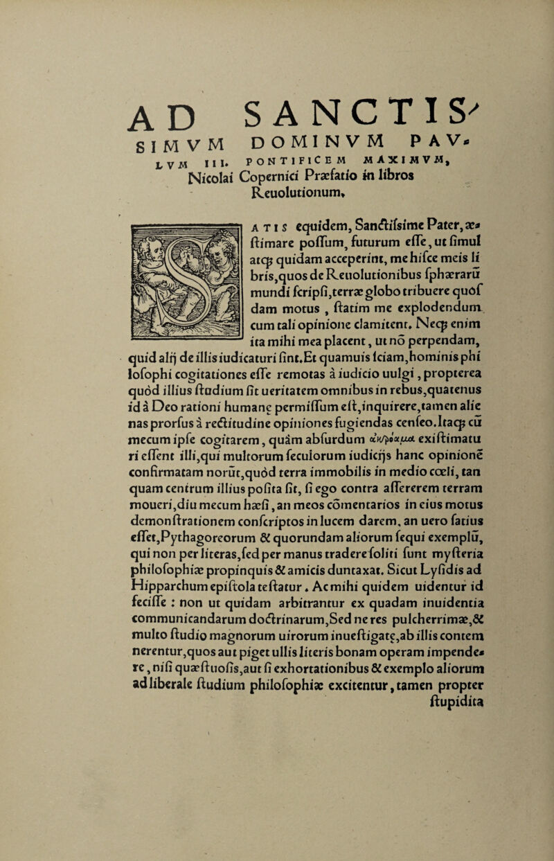 ad SANCTIS' SIMVM DOMINVM P A V* LVM III* PONTIFICEM MAXIMVW, Nicolai Copernici Praefatio m libros Reuolutionum* a t i s equidem, San&ifsime Pater, a?* (limare polium,futurum elle, ut fimul ate^ quidam acceperint, me hifce meis li bris,quos de Reuolutionibus fphaeraru mundi fcripfi,terraeglobotribuere quof dam motus , ftatim me explodendum cum tali opinione clamitent* Necp enim ita mihi mea placent, ut no perpendam, quid alrj de illisiudicaturi fint*Et quamuis lciam,hominis phi lofophi cogitationes elle remotas a iudicio uulgi, propterea quod illius ftudium fit ueritatem omnibus in rebus,quatenus id a Deo rationi humane permiflum elt,inquirere,tamen alie nas prorfus i retfhtudine opiniones fugiendas cenfeo.Itaq? cu mecum ipfe cogitarem, quSm abfurdum dvj^ixua. exiftimatu riefient illi,qui multorum fecuiorum iudicfjs hanc opinione confirmatam norut,quod terra immobilis in medio coeli, tan quam centrum illius pofita fit, fi ego contra afTererem terram moueri,diu mecum haefi, an meos comentarios in eius motus demonftrationem confcriptosinlucem darem, an uero fatius ellet,Pythagoreorum &quorundam aliorum fequi exemplu, qui non per Jiteras,fed per manus tradere foliri funt myfteria philofophiae propinquis & amicis duntaxat. Sicut Ly fidis ad Hipparchum epiftolateftatur. Ac mihi quidem uidentur id fecifie : non ut quidam arbitrantur ex quadam inuidentia communicandarum do&rinarum,Sed ne res pulcherrimae,^ multo ftudio magnorum uirorum inueftigate,ab illis contem nerentur,quos au t piget ullis literis bonam operam impende* re, nifi quacftuofis,aut fi exhortationibus & exemplo aliorum ad liberale ftudxum philofophiae excitentur, tamen propter ftupidita