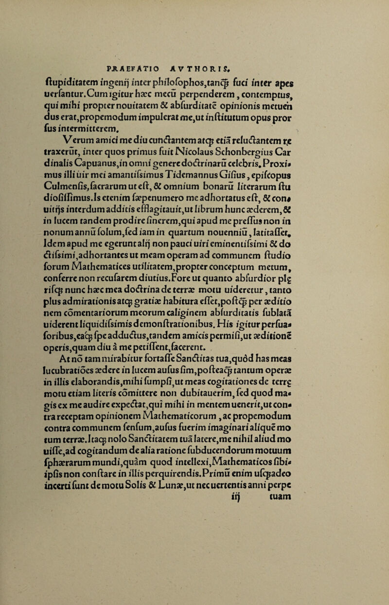 flupiditatem ingenrj inter phiIofophos,tancp fuci inter apes uerfantur.Cum igitur haec mecu perpenderem, contemptus, qui mihi propter nouitatem & abfurditate opinionis metueh dus erat,propemodum impulerat me,ut inftitutum opus pror fus intermitterem. Verum amici me diu cundantem atcp etia reludantem r4e traxerut, inter quos primus fuit Nicolaus Schonbergius Car dinalisCapuanus,inomnigeneredodrinaru celebris. Proxi* mus illi uir mei amantifsimusTidemannus Giiius, epifCopus Culmenfis,facrarumutefi:,& omnium bonaru literarum ftu diofiifimus.Is etenim faepenumero me adhortatus eft, & con# uitqs interdum additis efflagitauit,ut librum hunc abderem, 8i in lucem tandem prodire iinerem,qui apud me preiTus non in nonum annufolum,fediam in quartum nouenniu, latitafler. Idem apud me egerunt ali) non pauci uiricminemifsimi 81 do difsimi,adhortantes ut meam operam ad communem ftudio forum Mathematices utih'tatem,propterconceptum metum, conferre non recufarem diutius.Fore ut quanto abiurdior plg rifcp nunc haec mea dodrina de terra: motu uideretur, tanto plus admirationisatqj gratiae habitura efTet,poftcp per aeditio nem comentariorum meorum caliginem abiurditatis fublatj uiderentliquidifsimisdemonftrationibus.His igiturperiua* foribus,eacpfpeaddudus,tandem amicispermifi,ut seditione operis,quam diu 3 me petiffent,facerent. At no tam mirabitur fortafle Sanditas tua,qudd has meas lucubratioes aedere in lucem aufus fim,pofteacp tantum operae in illis elaborandis,mihi fump(i5ut meas cogitationes de terrg motu etiam literis comittere non dubitauerim, fed quod ma* gis ex me audire expedat,qui mihi in mentem uenerit,ut con« tra receptam opinionem Mathematicorum ,ac propemodum contra communem fenfum,aufus fuerim imaginari alique mo tum terrae.ltaq; nolo Sanditatem tua latere,me nihil aliud mo ui(Te,ad cogitandum de alia ratione fubducendorum motuum fphaerarummundi,quam quod intelIexi,Mathematicosfibi* ipfisnon conftare in illis perquirendis.Primu enim ulqjadco incerti funt de motu Solis & Luna:,ut nec uertentis anni perpe iij tuam