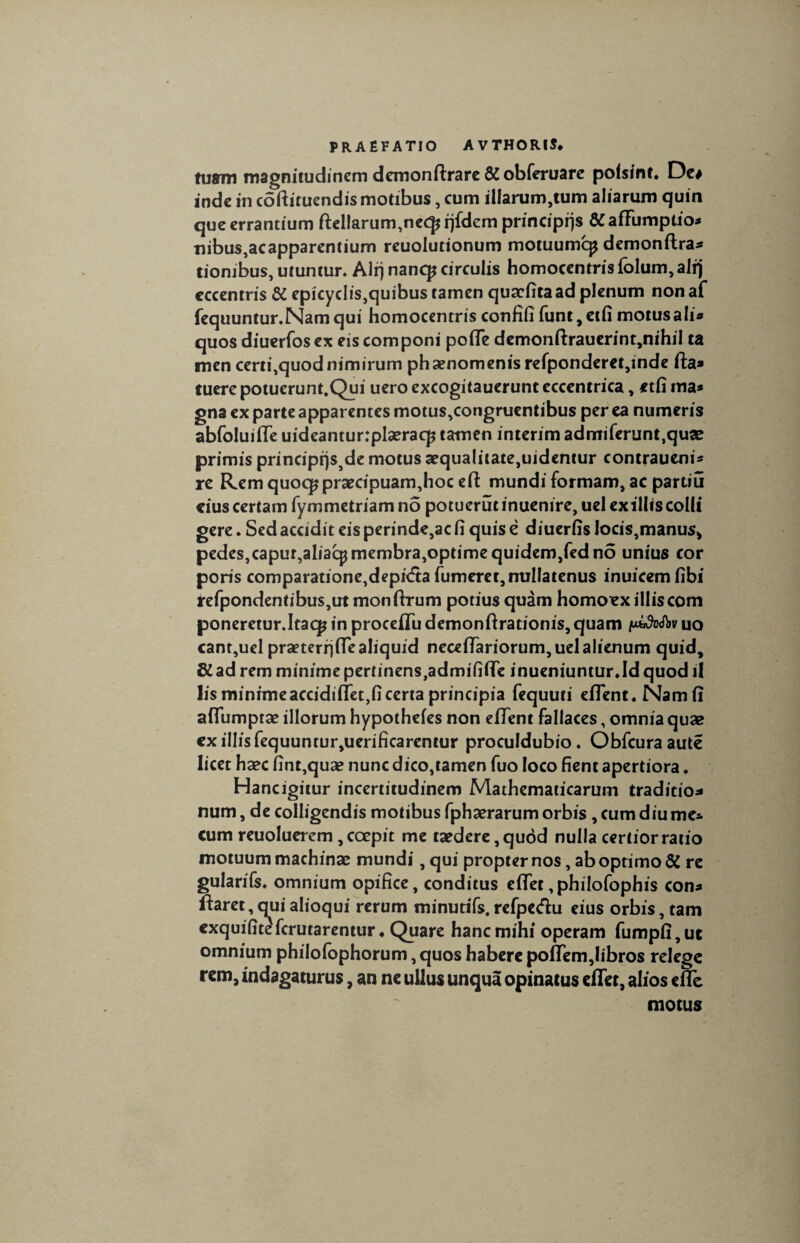 tuffm magnitudinem demonftrare Si obferuare poisint. De* inde in coftituendismotibus, cum illarum,tum aliarum quin que errantium ftellarum,nec£ qfdem principiis Si affiimptio* nibus,acapparentium reuolutionum motuumcp demonftra* tionibus, utuntur. Ali) nancp circulis homocentris folum,alrj eccentris Si epicyclis,quibustamen quacfitaad plenum nonaf fequuntur.Namqui homocentris confifi funt,etfi motus ali* quos diuerfos ex eis componi pofle demonftrauerint,nihil ta men certi,quod nimirum phaenomenis refponderet,inde fta» fuere potuerunt.Qui uero excogitauerunt eccentrica, etfi ina* gna ex parte apparentes motus,congruentibus per ea numeris abfoluifle uideanturrplaeracp tamen interim admiferunt,quse primis principrjs^de motus aequa!itate,uidentur contraueni* re Rem quocp praecipuam,hoc e fi: mundi formam, ac partiu eius certam fyrometriamno potuerutinuemre,uel exiliis colli gere. Sed accidit eis perinde,ac fi quis e diuerfis locis,manus> pedes,capur,aliaqjmembra,optime quidem,fed no unius cor poris comparatione,depi<fta fumem, nullatenus inuicemfibi refpondentibus,ut monfirum potius quam homoex illiscom poneretur.Itaqp in procefifu demonftrationis,quam uo cant,uel praeterrjfTealiquid necefTariorum,uelaIienum quid, di ad rem minime pertinens,admififlTe inueniuntur.Id quod il lis minimeaccidiffet, fi certa principia fequuti eflent.Namfi aflumptae illorum hypothefes non effent fallaces, omnia quae ex illis fequuntur,uerificarentur proculdubio. Obfcuraaute licet haec fint,quae nunc dico,tamen fuo loco fient apertiora. Hancigitur incertitudinem Mathematicarum traditio* num, de colligendis motibus fphaerarum orbis, cum diu me* cum reuoluerem , coepit me taedere, quod nulla certior ratio motuum machinae mundi, qui propter nos, ab optimo Si re gularifs. omnium opifice, conditus efiet,philofophis con* flaret,qui alioqui rerum minutifs. refpe&u eius orbis, tam exquifitefcrutarentur ♦ Quare hanc mihi operam fumpfi,ut omnium philofophorum, quos habere pofTem,libros relege rem, indagaturus, an ne ullus unqua opinatus efiet, alios efle motus