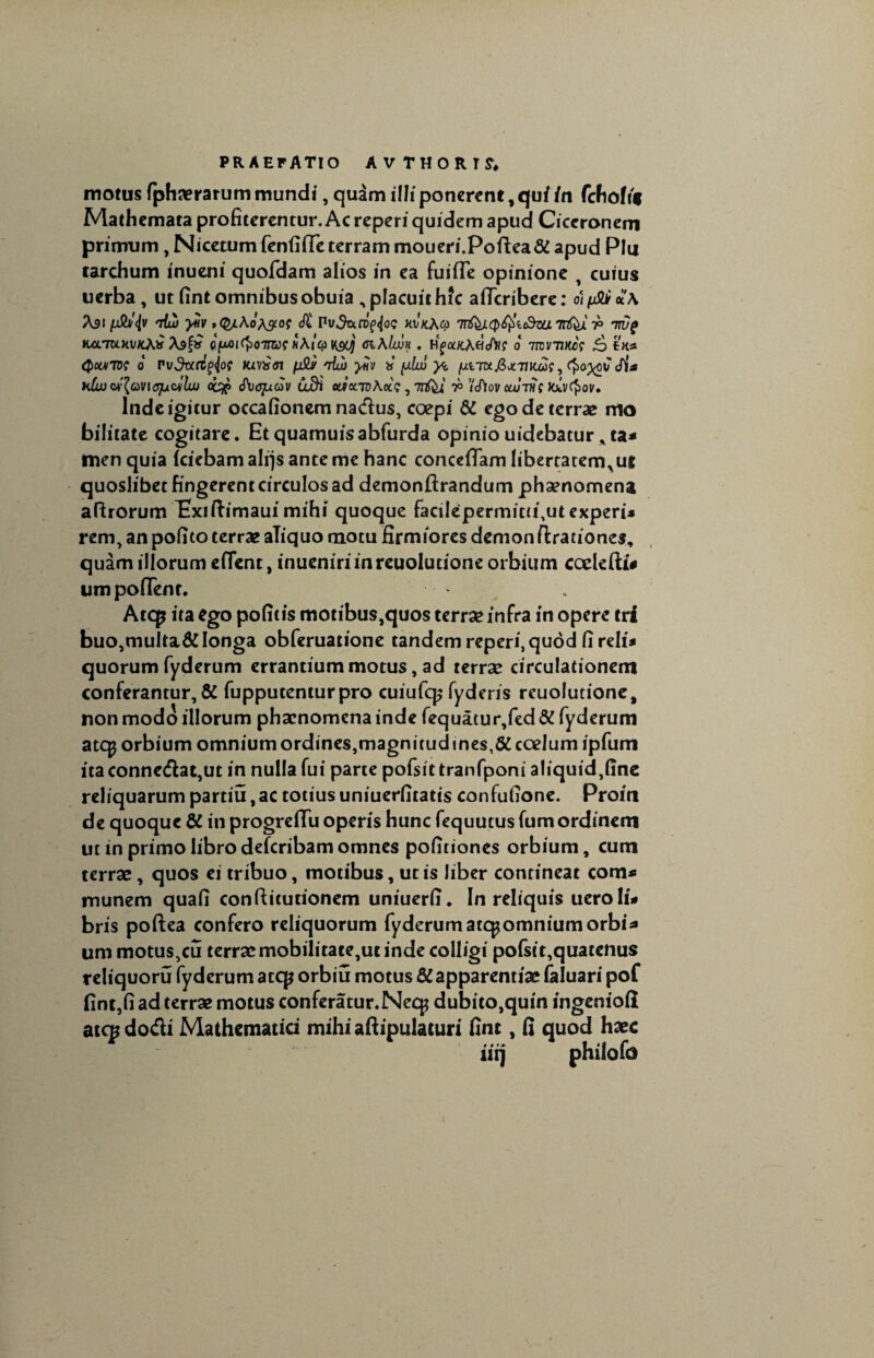 motus fphaerarum mundi, quirn illi ponerent, qui in fchoh» Mathcmata profiterentur. Ac reperi quidem apud Ciceronem primum ,Nicetum fenfiffe terram moueri.Poftea&apud Plu carchum inueni quofdam alios in ea fuifle opinione , cuius uerba, ut fint omnibusobuia , placuit hfc afTcribere: o)ySUi A91 'dui yiiv .(^Ao^of <ft Pu^rofijo? mkAco 7nfeji(p$ic&a Tnfcx r> H/rraxvKA* A9& cjuoi^o-jnu? tiAicov&jj giAIwh . Hfa/cAflcA<r 0 Ttvrnm Qourto? 0 rvdtc^^oe mvxai n$J/ niui yiiv ts y.lw y<. {xiTttjSjtTncus, (fxmv <fia Ktujwfavtquwlw cc%> d\jqucov udi aitrroAot?, 7nfei r> VtAov otwTWf Jav^ov. Inde igitur occafionem nadus, coepi & ego de terrae mo bilitate cogitare. Et quamuisabfurda opinio uidebatur * ta* men quia (ciebam alijs ante me hanc concedam libertatem^ut quoslibet fingerent circulos ad demonftrandum phaenomena aftrorum Iixiftimauimihi quoque facilepermitd,ut experi* rem, an pofito terrae aliquo motu firmiores demon ftradones, quam illorum edent, inueniriinreuoludone orbium codefti* umpodent. Atcp ita ego pofitis motibus,quos terrae infra in opere tri buo,multa&longa obferuatione tandem reperi, quod fi reli* quorum fyderum errantium motus, ad terrae circulationem conferantur, & fupputenturpro cuiufcp fyderis reuoludone, non modo illorum phaenomena inde fequatur,fed & fyderum atqj orbium omnium ordines,magnitudines,# coelum ipfum itaconnedat,ut in nulla fui parte pofsittranfponi aliquid,fine reliquarum partiu,ac totius uniuerfitatis confufione. Proin de quoque & in progredu operis hunc fequutus fum ordinem ut in primo libro deferibam omnes pofiriones orbium, cum terrae, quos ei tribuo, motibus, ut is liber contineat com* munem quafi confticutionem uniuerfi. In reliquis ueroli* bris poftea confero reliquorum fyderum arcp omnium orbi* um motus,cu terraemobilitate,ut inde colligi pofsit,quatenus reliquoru fyderum atqj orbiu motus & apparendae faluari pof fint,fi ad terrae motus conferatur. Necp dubito,quin ingenioli atep dodi Mathematici mihi aftipulaturi fint, fi quod haec iiq philofd 1