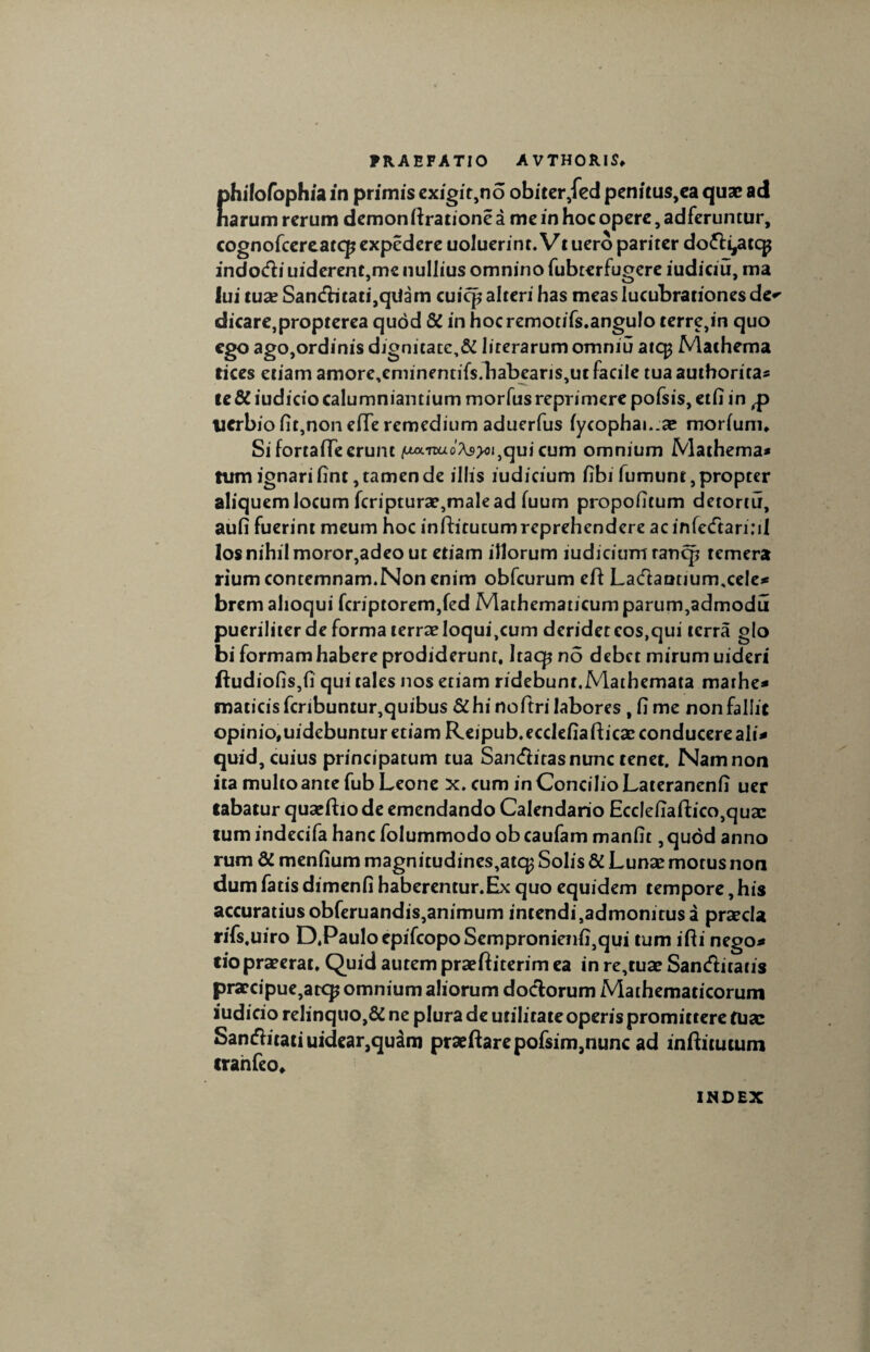 philofophia in primis exigit,no obiter ,fed penitus,ea quae ad narum rerum demon ffratione a me in hoc opere, adferuntur, cognofcereatcp expedere uoluerint. Vt uero pariter do&ijaccp indotfii uiderent,me nullius omnino fubterfugcre iudiciu, ma lui tuse San<fbtati,qiiam cuicp alteri has meas lucubrationes de*’ dicare,propterea qudd &i in hocremotifs.angulo terre,in quo ego ago,ordinis djgnitate,& literarum omniu aic^ Machema rices etiam amore,eminentifs.babearis,ut facile tua authorita» te &iudicio calumniandum morfus reprimere pofsis, etfi in lierbio fit,non efTe remedium aduerfus fycophai-.se morfum* Si fortafTe erunt qui cum omnium Mathema* tum ignari fint, tamen de illis iudicium fibi fumunt, propter aliquem locum fcripturae,male ad fuum propofitum detortu, aufi fuerint meum hoc infhtucumreprehendere acinfecftari;il los nihil moror,adeo ut etiam illorum iudiciumrancp temera rium contemnam.Non enim obfcurum eft La(ftaQtium,ce!e* brem alioqui fcriptorem,fed Mathematicum parum,admodu pueriliter de forma terrae loqui,cum deridet cos,qui terra g(o bi formam habere prodiderunt, Itacp no debet mirum uideri ftudiofis,fi qui tales nos etiam ridebunr.Mathemata marhe* maticis fcribuntur,quibus &hi noftri labores , fi me non fallit opinio,uidebunturetiam Rejpub.ecdefiafticaeconducereali* quid, cuius principatum tua Sanditas nunc tenet. Nam non ita multo ante fub Leone x. cum in Concilio Lateranenfi uer labatur quaeftio de emendando Calendario EccIefiaftico,qusc tum indecifa hanc folummodo ob caufam manfit,qudd anno rum & menfium magnitudines,atc£ Solis & Lunae motus non dum fatis dimenfi haberentur.Ex quo equidem tempore, his accuratiusobferuandis,animum intendi,admonitusa praecia rifs.uiro D,Paulo epifcopoSempronienfi,qui tum ifti nego» fio praeerat. Quid autem praeftiterim ea in re,tuae Sanditatis praecipue,atcp omnium aliorum doctorum Mathematicorum iudicio relinquo,& ne plura de utilitateoperis promittere fu a: Santfiitatiuidear,quam praeftarepofsim.nunc ad inftitutum iranfeo. INDEX