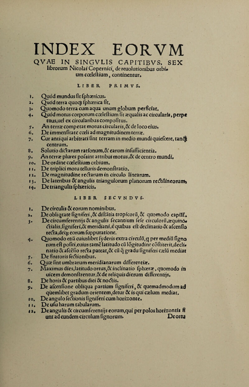 QVAE IN SINGVLIS CAPITIBVS, SEX librorum Nicolai Copernici, de reuolutionibus orbi» um coeleftium, continentur. Liber primvs. i ♦ Quod mundus fit fphacricus. 2. Quod terra quoc£ fpharrica fit. 3* Quomodo terra cum aqua unum globum perficiat, 4. Quod motus corporum coeleftium fit aequalis ac circular/», perpe tous.uel ex circularibuscompofitus. j-. An terrae competat motus circularis,^ de loco eius. 6, De immenfitate coeli ad magnitudinem terrae. 7, Cur antiqui arbitrati fint terram in medio mundi quiefcere, tan£| centrum. 8, Solutio dictarum rationura,& earum infufficientia. $>. An terrae plures pofsint attribui motus>& de centro mundi. 1 o. De ordine coeleftium orbium. 11. De triplici motu telluris demonftratio. 12. De magnitudine redarum in circulo linearum. 13. De lateribus 5t angulis triangulorum planorum redilineorum* 14. De triangulis fphaericis. LIBER SECVNDVS. 1 ♦ De circulis & eorum nominibus, I. De obliqtate figniferi,&diftatiatropicoru,& quomodo capiaf. 3. Decircumferenrrjslangulis fecantium fefe circuloru,aequin6« dialis,figniferi,& meridiani,equibus eft declinatio & afcenfio reda>de'cg eorum fupputatione. 4. Quomodo etia cuiuslibet fyderis extra circu!u,cj per mediu figno rum eft pofifi.cuius tame latitudo cu logitudinc coftiterit.declu natio Scafccfio reda pateat,& cu q gradu figniferi caelu mediat j\ De finitoris iedionibus. 6. Quae fint umbrarum meridianarum differentiae. 7. Maximusdies,Iatitudoortus,&inclinatio fphaerar, quomodo in uicem demonftrentur,&de reliquisdierum differentiis. 8. De horis 8C partibus diei dC nodis. 9. De afcenfione obliqua partium figniferi,& quemadmodum ad quemlibet gradum orientem,detur dC is qui caelum mediat. 10. De angulo fedionis figniferi cum horizonte. II. De ufu harum tabularum. 42. De angulis&circumferenrrjseorumJqui per polos horizontis fl unt ad eundem circulum fignorum. De ortu