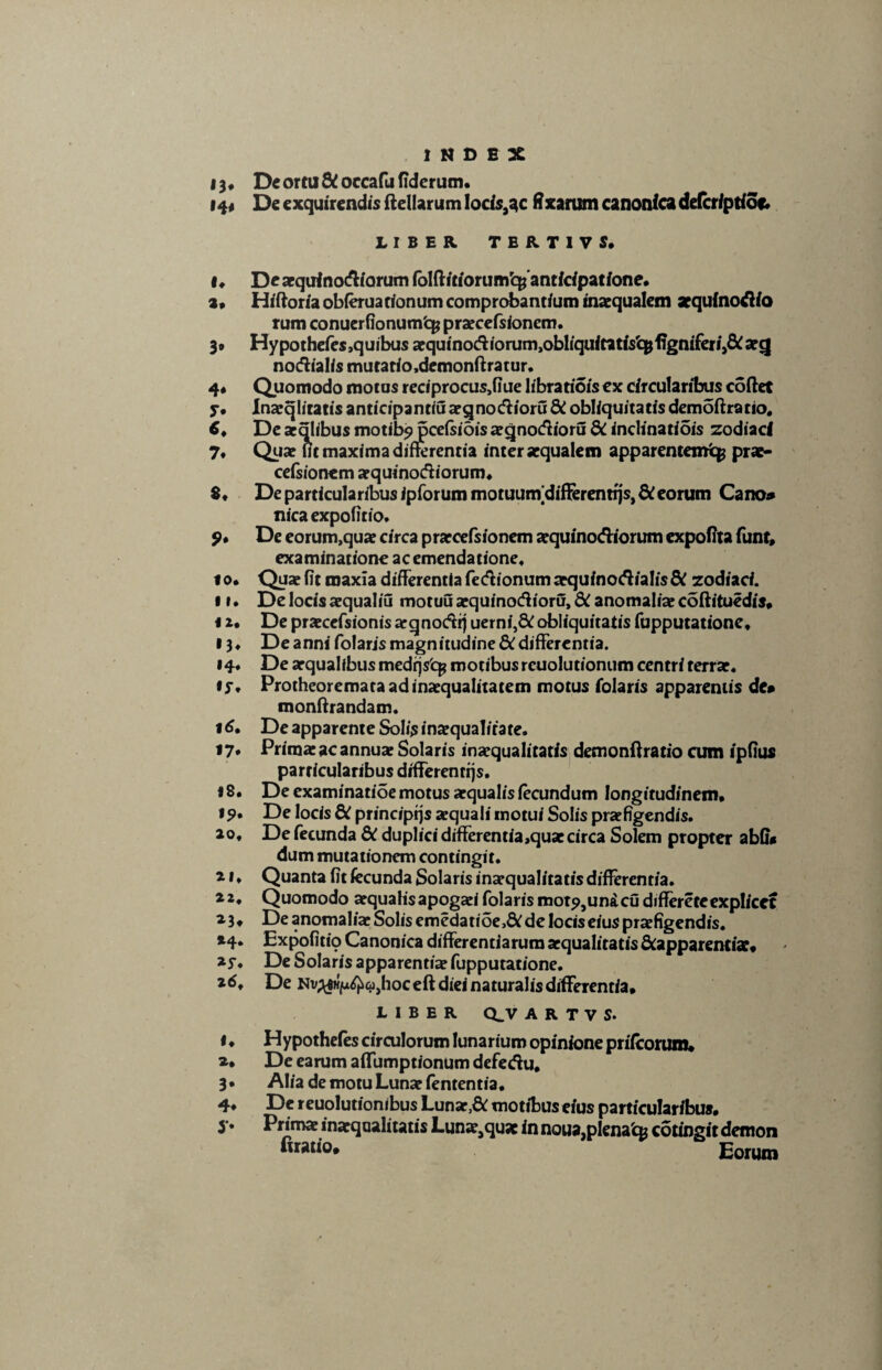 13, Deortu&occafufiderum. I4< De exquirendis ftellarum Iocisa^c fixarum canonicadefcr/ptioe. LIBER TERT1VS* I, De aequinoctiorum folftitiorumq;anticipatione. a» Hiftoriaobferuacionumcomprobantiuminaequaleni aequinoctio rum conuerfionumfcg praecefsionem. 3» Hypothefes,quibus aequinoctiorum^bliquitatiVcpfigniferij&aeg notfialis mutatio.demonftratur. 4« Quomodo motas reciprocus,fiue libratiois ex circularibus coftet y* Inaeqliratis anticipantiu aeqno&ioru di obliquitatis demoftratio. 6, De aeqlibus motibjpjpcefsidisaeqnodioru di inclinatiois zodiaci 7, Quae iit maxima differentia inter aequalem apparentem^ prae- cefsionem aequinoctiorum» 8« De particularibus Jpforummotuurndifferentrjs,&eorum Cano» nica expolitio, 9» De eorum,quae circa praecefsionem aequinoctiorum expolita funt, examinatione ac emendatione. io. Quae fit maxia differentia fe&ionum aequinoctialis di zodiaci. II. De locis aequaliu motuu aequinoctioru, di anomaliae coftituedis, 12. De praecefsionis aeqnoctrj uerni,& obliquitatis fupputatione» 13» De anni folaris magnitudine di differentia. »4* De aequalibus medrjsfcp motibus reuolutionum centri terrae. iy» Protheoremata ad inaequalitatem motus folaris apparentis de» monftrandam. 16. De apparente Solis inaequalitate. 17. Primae ac annuae Solaris inaequalitatis demonftratio cum ipfius particularibus differentiis. i 8. De examinatioe motus aequalis fecundum longitudinem» 19* De locis di principiis aequali motui Solis praefigendis, ao. De fecunda di duplici differentia,quaecirca Solem propter abfi* dum mutationem contingit. a 1 ♦ Quanta fit fecunda Solaris inaequalitatis differentia. 32, Quomodo aequalisapogaei folarismotj>,unacudiffereteexplicet 33, De anomaliae Solis emedatioe>& de locis eius praefigendis. »4* Expofitio Canonica differentiarum aequalitatis &apparentix« 35-. De Solaris apparentiae fupputatione. 36. De Nv^fw^tijjhoceft diei naturalis differentia* LIBER Q_V A R T V S. <. Hypothefes circulorum lunarium opinione prifeorum» a* De earum affumpt/onum defedu. 3. Alia de motu Lunae fententia. 4» De reuolutionibus Lunar,& motibus eius particularibus» }. Prima inaqnaliutis Luna.qu* in noua,plena'qs cotingit demon fiMtio. Eorum