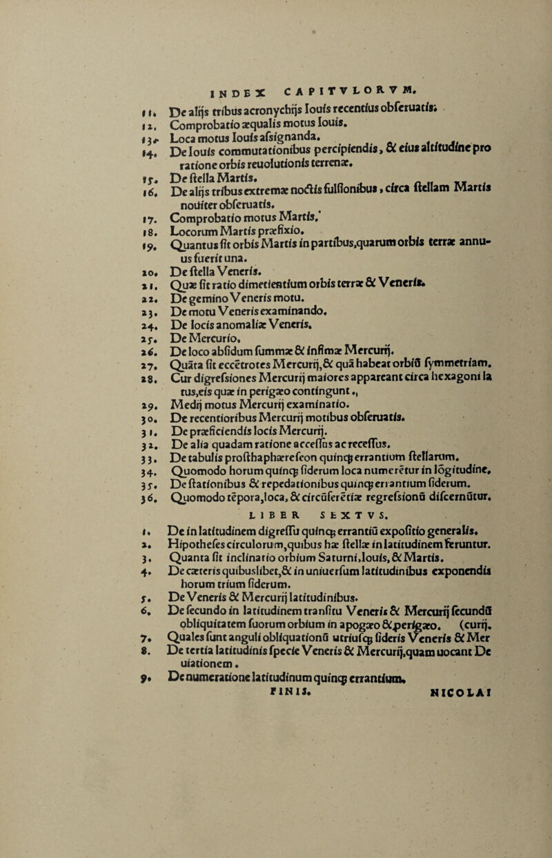11* 12. n* i6t »7. 18. io• ii. *3» »4. 2 6. »7. »8. 19. 30. 3»« 3*. 33. 34. 3^# 1» 2. 3* 4* J. <S. 7. 8. 9» INDEX CAPITVLOR7M, Dc alijs tribus acronychtjs louis recentius obferuatisi Comprobatio aequalis motus louis. Loca motus louis afsignanda. , De louis commutationibus percipiendis, a eius altitudine pro ratione orbis reuolutionis terrenae# De ftella Martis. „ . f xjr . De alijs tribusextrema: nodis fulfionibus»circa ftcllam Martis noiiiter obferuatis. Comprobatio motus Martis, Locorum Martis prarfixio. Quantus fit orbis Martis in partibus.quarum orbis terrae annu¬ us fuerit una. De ftella Veneris. Quas fit ratio dimetientium orbis terrae & Venerit* Dc gemino Veneris motu. Dc motu Veneris examinando# De locis anomaliae Veneris. De Mercurio» De loco abfidum fummae & infimae Mercurij. Quata fit eccetrotes Mercurij,& qua habeat orbifi iymmetriam. Cur digrefsiones Mercurij maiores appareant circa hexagoni la tus,eis quae in perigxo contingunt ♦, Medij motus Mercurij examinatio. De recentioribus Mercurij motibus obferuatis. De praeficiendis locis Mercurij. De alia quadam ratione acceflns acreceffus. De tabulis profthaphaerefeon quine# errantium ftellarum. Quomodo horum quine# fiderum loca numeretur in logitudine. De ftationibus dC repedationibus quine#en antium fiderum. Quomodo tepora,loca,fiCcircuferetiae regrefsionu difeernutur, LIBER SfcXTVS. De in latitudinem digreftu quine# errantiu expolitio generalis# Hipothefescirculorum,quibus ha? ftella? in latitudinem feruntur. Quanta fit inclinatio orbium Saturni,louis,&:Martis. De cattcris quibuslibet,& in uniuerfum latitudinibus exponendis horum trium fiderum. De Veneris & Mercurij latitudinibus. De fecundo in latitudinemtranfitu Veneris & Mercurij fecunda obliquitatem fuorum orbium in apogaeo &.perigato. (currj. Quales funt anguli obliquationO utriufe# fideris Veneris dC Mer De tertia latitudinis fpecie Veneris di Mercurij,quam uocant De uiationem. Denumeratione latitudinum quine# errantium» riNU* NICOLAI