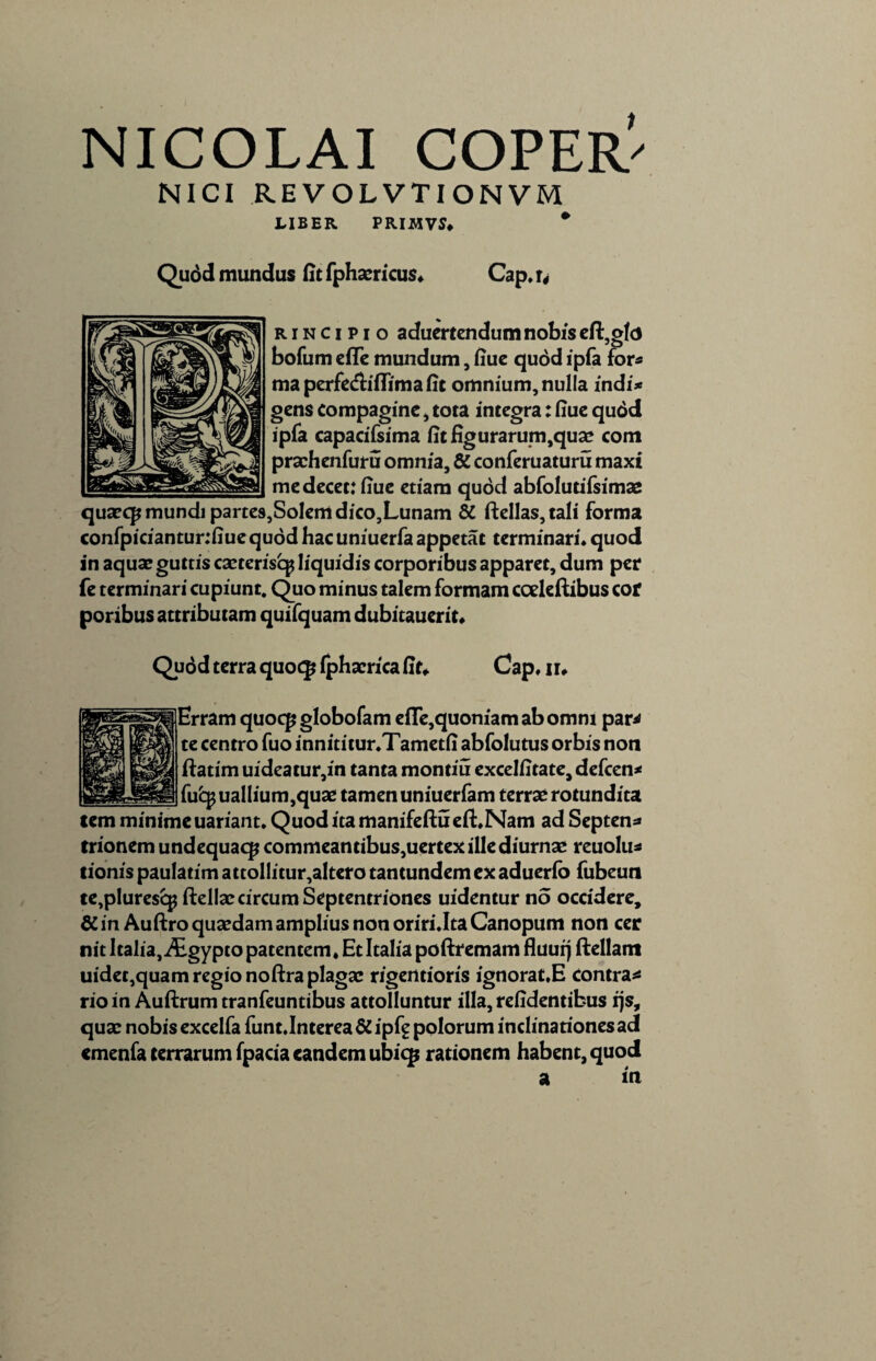 NICI REVOLVTIONVM LIBER PRIMVS* * Quod mundus fit fphaericus. Cap. u r i n c i p i o aduertendum nobis eft,gf<j bofum efle mundum, fiue quod ipfa for* ma perfe&iflimafit omnium, nulla indi* gens compagine , tota integra: fiue qudd ipfa capacifsima fit figurarum,quae com praehenfuru omnia, & conferuaturu maxi me decet: fiue etiam quod abfolutifsima2 quaeqj mundi partes,Solem dico,Lunam & ftellas,tali forma confpiciantur:fiuequddhacuniuerfaappetat terminari, quod in aquae guttis caeteriscp liquidis corporibus apparet, dum per fe terminari cupiunt. Quo minus talem formam coeleftibus cor poribus attributam quifquam dubitauerit. Quod terra quoqj Iphaerica fit* Cap. ii* Erram quoqj globofam efle,quoniam ab omni par* te centro fuo innititur.Tametli abfolutus orbis non ftatim uideatur,in tanta montiu excelfitate, defcen* fu£$ uallium,quae tamen uniuerfam terrae rotundita tcm minime uariant. Quod ita manifeftu efLNam ad Septen* trionem undequaqj commeantibus,uertex ille diurnae reuolu* tionis paulatim attollitur,altero tantundem ex aduerfo fubeun te,plurescp ftellae circum Septentriones uidentur no occidere, & in Auftro quaedam amplius non oriri.Ita Canopum non cer nit ltalia,i£gypto patentem. Et Italia poftremam fluuq ftellam uidet,quam regio noftra plagae rigentioris ignorat.E contra* rio in Auftrum tranfeuntibus attolluntur illa, reddentibus rjs, quae nobis excelfa funt.Interea & ipfg polorum indinarionesad emenfa terrarum fpacia eandem ubiqj rationem habent, quod a in