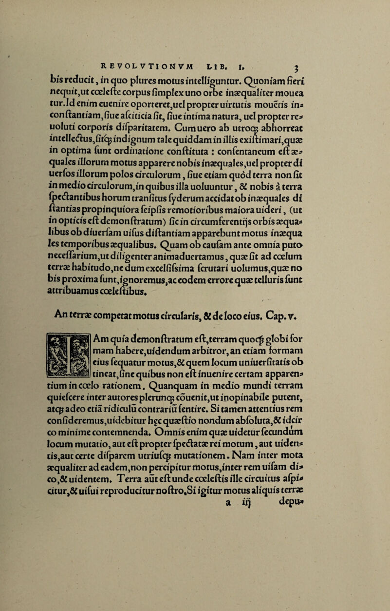 REVOLVTIONVM L1B, I, $ bis reducit, in quo plures motus intelliguntur» Quoniam fieri nequit,ut coelefte corpus fimplex uno orbe inaequaliter mouea tur.Idenim euenire oporteret,ueIpropteruirtutis moueris in* conftantiam,fiue afciticia fit, fiue intima natura, uel propter re* uoluti corporis difparitatem. Cumuero ab utroqj abhorreat intellecn:us,fitkp indignum tale quiddam in illis exiftimari,quae in optima funt ordinatione conftituta : confentaneum eftae* quales illorum motus apparere nobis inaequales,uel propter di uerfos illorum polos circulorum, fiue etiam quod terra non fit in medio circulorum,in quibus illa uoluuntur, 8C nobis a terra fpe<ft antibus horum tran fitus fyderum accidat ob inaequales di ftantias propinquiora feipfis remotioribus maiora uideri, (ut in opticis eft demonftratum) fic in circumferentes orbis aequa* libus ob diuerfam uifus diftantiam apparebunt motus inaequa les temporibusaequalibus» Quam ob caufam ante omnia puto neceflarium,ut diligenter animaduertamus, quae fit ad coelum terrae habitudo,ne dum excelfifsima fcrutari uolumus,quacno bis proxima funt,ignoremus,ac eodem errore quae telluris funt attribuamus cocleftibus» / An terrae competat motus circularis, & de loco eius, Cap, v» Am quia demonftratum eft,terram quoc£ globi for mam habere,uidendum arbitror, an etiam formam eius fequatur motus,6C quem locum uniuerfitatis ob tineat,fine quibus non eft inuenire certam apparen* tium in coelo rationem. Quanquam in medio mundi terram quiefcere inter autores pleruncp couenit,ut inopinabile putent, atcp adeo etia ridiculu contrariu fentire. Si tamen attentius rem confideremus,uidebitur h^c quaeftio nondum abfoluta,& idcir co minime contemnenda» Omnis enim quae uidetur fecundum locum mutatio, aut eft propter fpe&ataerei motum, aut uiden* tis,autcerte difparem utriufq* mutationem» Nam inter mota aequaliter ad eadem,non percipitur motus,inter rem uifam di* couidentem» Terra aut eft unde cceleftis ille circuitus afpi* citur,& uifui reproducitur noftro.Si igitur motus aliquis terrae a it) depu*