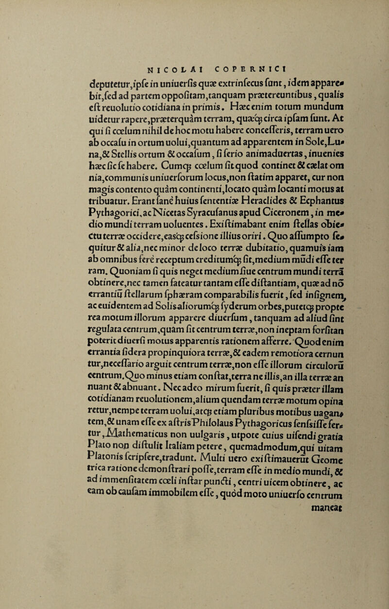 deputetur,ipfe in uniuerfis quae extrinfecus funt, idem appare* bit,fedad partem oppofitam,tanquam praetereuntibus, qualis eft reuolutio cotidiana in primis. Haec enim totum mundum uidetur rapere,praeterquam terram, quaecp circa ipfam funt. At qui fi coelum nihil de hoc motu habere concefTeris, terram uero ab occalu in ortum uolui,quantum ad apparentem in Sole,Lu* na,& Stellis ortum & occafum, fi ferio animaduertas, inuenies haecficfe habere. Cumcp coelum fitquod continet & caelat om nia,communis uniuerforum Iocus,non ftatim apparet, cur non magis contento quam continenti,Iocato quam locanti motus at tribuatur. Erant fane huius fententiae Heraclides dt Ecphantus PythagoricfiacNicetasSyracufanusapudCiceronem,in me* dio mundi terram uoluentes.Exiftimabant enim ftefias obie* Ctu terrae occidere,easqj cefsione illius oriri. Quo aflumpto fe# quitur& alia,nec minor de loco terrae dubitatio,quamuisiam ab omnibus fere receptum creditumcp fit,medium mudi efiTe ter ram. Quoniam fi quis neget mediumfiue centrum mundi terra obtinere,nec tamen fateatur tantam efle diftantiam, quae ad no errantiu ftellarum fphaeram comparabilis fuerit, fed infignem, ac euidentem ad Solisaliorumq^ fyderum orbes, putetcp propte rea motum illorum apparere diuerfum, tanquam ad aliud fint regulata centrum,quam fit centrum terrae,non ineptam forfitan poterit diuerfi motus apparentis rationem afferre.'Quod enim errantia fidera propinquiora terrae,& eadem remotiora cernun tur,neceflario arguit centrum terrae,non elTe illorum circuloru centrum.Quo minus etiam conftat,terra ne illis,an illa terrse an nuant & abnuant. Nec adeo mirum fuerit, fi quis praeter illam cotidianam reuolutionem,alium quendam terrae motum opina retur,nempe terram uolui,atcg etiam pluribus motibus uagan* tem,& unam efTe ex aftrisPhiloIaus Py thagoricus fenfsilTe fer* tur JMathematicus non uulgaris, utpote cuius uifendi gratia Plato non diftulit Italiam petere, quemadmodum^qui uitam Platonis fcripfere,tradunt. Multi uero exifhmauerut Geome trica ratione demonftrari poffe,terram efie in medio mundi, 8C ad immenfitatem coeli inftar punefii, centri uicem obtinere /ac eam ob caufam immobilem elTe, quod moto uniuerfo centrum maneat