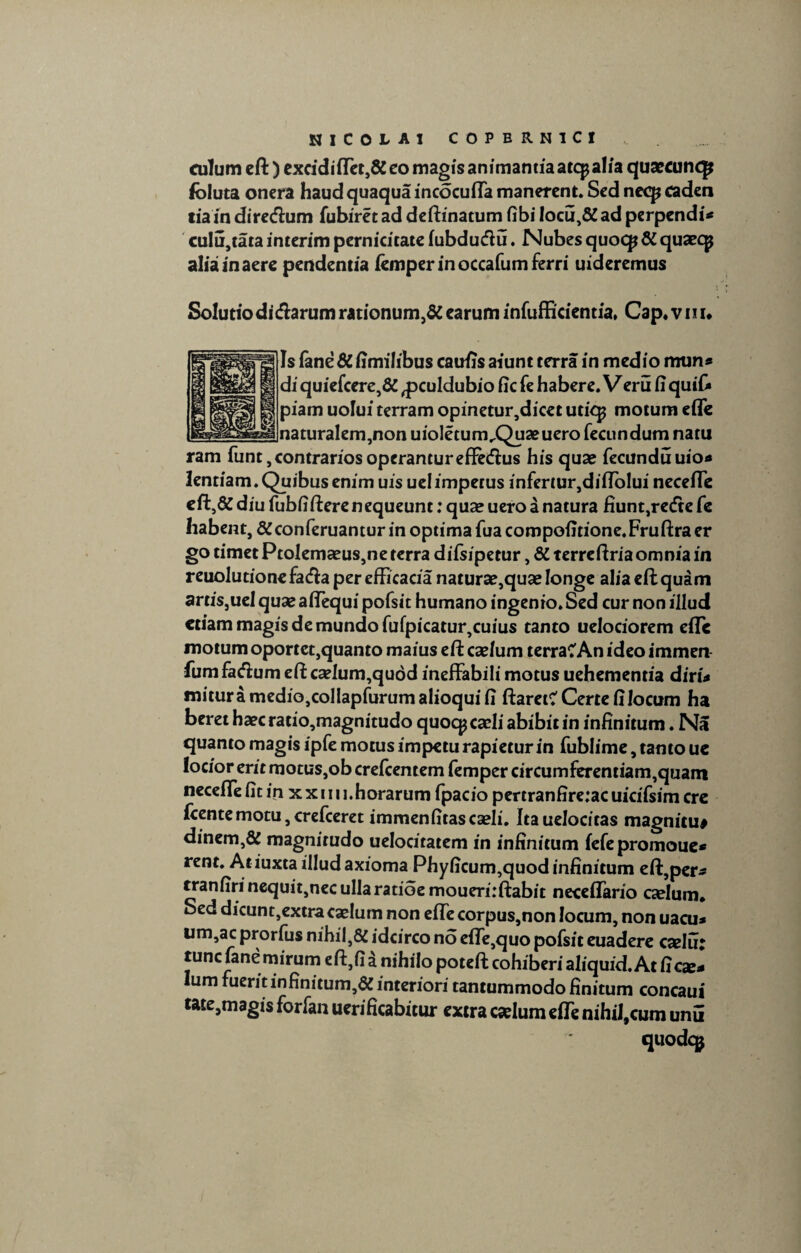 culum eft) excidiffet,& eo magis animantia atcpalia quaecunq? foluta onera haud quaqua incocuffa manerent. Sed neep caden tiain directum fubiret ad deftinatum fibi !ocu,&ad perpendi** cu!u,tata interim pernicitate fubducfiu. Nubes quocp & quaeqj alia in aere pendentia iemper in occafum ferri uideremus Solutio di&arum rationum,# earum infufficientia. Cap.vnu Is fane # fimilibus caufis aiunt terra in medio mun» di quiefcere,# ^pculdubio fic fe habere. Veru fi quifi» piam uolui terram opinetur,dicet utiqj motum effe naturalem,non uioletum^Quaeuero fecundum natu ram funt, contrarios operantur effetftus his quae fecunduuio* lentiam. Quibus enim uis ue!impetus infertur,diftolui neceffe eft,& diu fubfifterenequeunt: quae uero a natura fiunt,redte fe habent, #conferuantur in optima fuacompofitione.Fruftra er go timet Ptolemaeus,ne terra diisipetur, # terreftria omnia in reuolutionefa&a per efficacia naturae,quae longe alia eft quam artiSjUel qua? aftequi pofsit humano ingenio. Sed cur non illud etiam magis de mundo fufpicatur,cuius tanto uelociorem eile motum oportet,quanto maius eft caelum terraCAn ideo immen fumfacftum eft ca?lum,qudd ineffabili motus uehementia diri* mituramedio,colIapfurumalioquifi flaret? Certe fi locum ha beret haec ratio,magnitudo quocp caeli abibit in infinitum ♦ Na quanto magis ipfe motus impetu rapietur in fublime, tanto uc locior erit motus,ob creftentem femper circumferentiam,quam neceffe fit in x x 1111.horarum fpacio pertranfire:ac uicifsim cre icente motu, crefceret immenfitas caeli. Itauelocitas magnitu* dinem,# magnitudo uelocitatem in infinitum fefepromouec rent. Atiuxta illud axioma Phyficum,quod infinitum eft,per * tranfirinequit,necuIIaratioemoueri:ftabit neceffario caelum* Sed dicunt,extra cxlum non effe corpus,non locum, non uacu* um,ac prorfus nihil,# idcirco no effe,quo pofsit euadere caelut tunc fane mirum eft,fi a nihilo poteft cohiberi aliquid. At ficx* Ium fuerit infinitum,# interiori tantummodo finitum concaui tate,magis forfan uerificabicur extra caelum effe nihil,cum unii quodeg