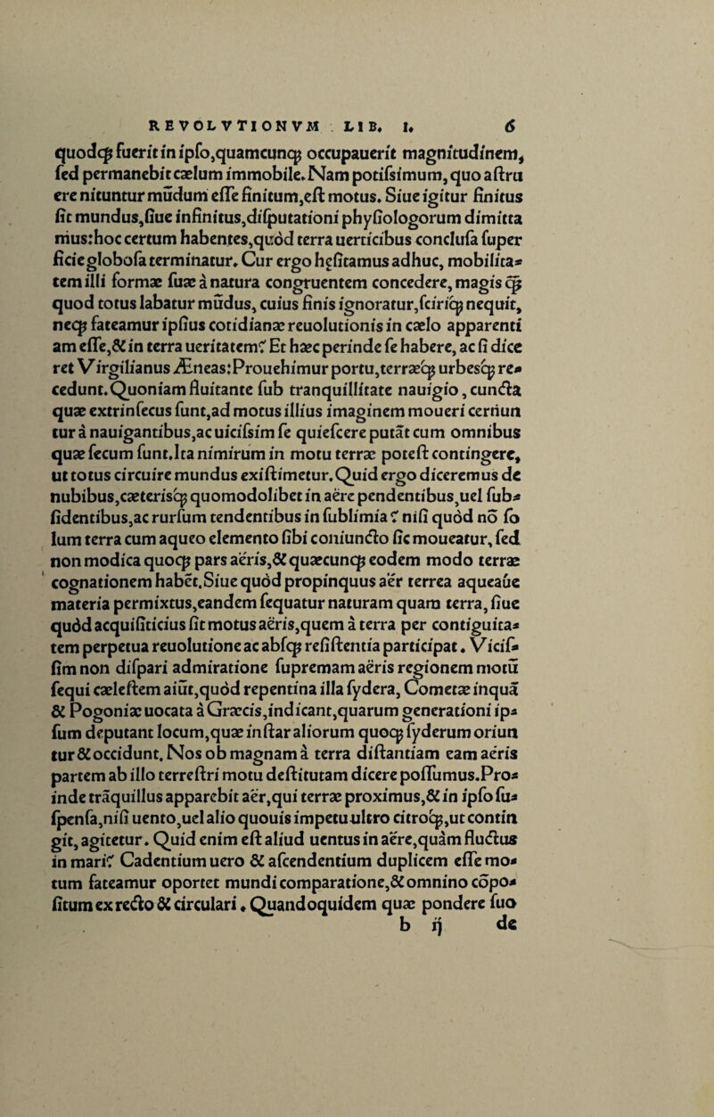 quodc£ fuerit in ipfo,quamcuncp occupauerit magnitudinem, fed permanebit caelum immobile* Nam potifsimum, quo aftru ere nituntur mudum eiTe finitum}eft motus* Siue igitur finitus fit mundus,fiue infinitus,diiputationi phyfiologorum dimitta niusrhoc certum habentes,quod terra uerticibus concluia fuper ficieglobofa terminatur* Cur ergo hefitamus adhuc, mobilita* tem illi formae fuae a natura congruentem concedere, magis cp quod totus labatur mudus, cuius finis ignoratur,fciriq? nequit, necp fateamur ipfius cotidianse reuolutionis in caelo apparenti am efle,& in terra ueritatem? Et haec perinde fe habere, ac fi dice ret V irgilianus j&neas:Prouehimur portu,terraecp urbesc^ re* cedunt.Quoniam fluitante fub tranquillitate nauigio,cunda quae extrinfecus funt,ad motus illius imaginem moueri cerriun turanauigantibus,acuicifsimfe quiefcere putat cum omnibus quae fecum funt.Ita nimirum in motu terrae potefl: contingere. Ut totus circuire mundus exiftimetur.Quid ergo diceremus de nubibus,caeterisq? quomodolibet in aere pcndentibus^el fub* fidentibus,ac rurfum tendentibus in fublimia C nifi quod no io lum terra cum aqueo elemento fibi coniundo fic moueatur, fed non modica quocp pars aeris,# quaecuncp eodem modo terrae cognationemhabet.Siuequodpropinquusaer terrea aqueaue materia permixtus,eandem fequatur naturam quam terra, fiue quddacquifiticiusfitmotusaeris,quematerra per contiguita* tem perpetua reuolutione ac abfq? refiftentia participat. Vicif* fimnon difpari admiratione fupremam aeris regionem motu fequi caeleftem aiut,quod repentina illa fydera, Cometae inqua # Pogoniaeuocata a Graecis,indicant,quarum generationi ip* fum deputant locum,quae inftar aliorum quocpfyderum oriun tur# occidunt. Nos ob magnam a terra diftantiam eam aeris partem ab illo terreftri motu deftitutam dicere poffumus.Pro* inde traquillus apparebit aer,qui terrae proximus,& in ipfo fu* fpenfa,nifi uento,uel alio quouis impetuultro citrocp,ut contiti git, agitetur. Quid enim eft aliud ucntus in aere,quam fludus in mari? Cadentium uero Si afcendentium duplicem eiTe mo¬ tum fateamur oportet mundicomparatione,#omninocopo* fitum ex redo# circulari ♦ Quandoquidem quae pondere fuo b i) de