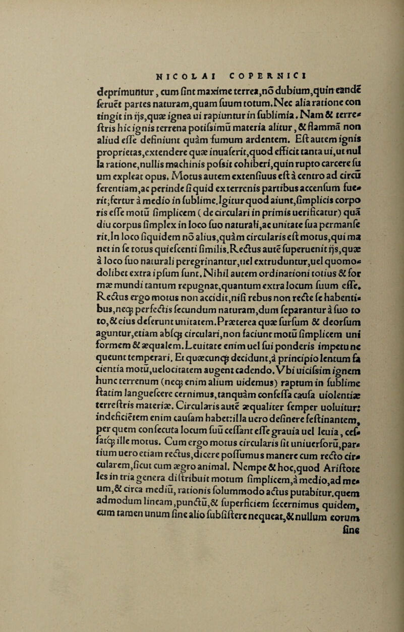 deprimuntur, cum fint maxime terrea,no dubium,quin eande ieruet partes naturam,quamfuumtotum.Nec alia ratione con tingit in rjs,quae ignea ui rapiunturinfublimia.Nam& terre* ftris hic ignis terrena potifsimu materia alitur, & flamma non aliudeflTe definiunt quam fumum ardentem, Eft autem ignis proprietas,extendere quse inuaferit,quod efficit tanta ui,ut nui la ratione,nullis machinis pofsit cohiberi,quinrupto carcerefu um expleat opus, Motus autem extenfiuus eft a centro ad circu ferentiam,ac perinde fi quid ex terrenis partibus accenfum fue* rit;fcrtur a medio in iublime.Igiturquod aiunt,fimplicis corpo ris effe motu fimplicem (de circulari in primis uerificatur) qua diu corpus fimplex in loco fuo naturali,ac unitate fua permanfe rit.In loco fiquidem no alius,quim circularis eft motus,qui ma net in fe totus quiefeenti fimilis.Re&us aute fuperuenit rjs,qu3e a loco fuo naturali peregrinamur,uel extruduntur,uel quomo* dolibet extra ipfum fum.Nihil autem ordinationi totius di for mas mundi tantum repugnar,quantum extra locum fuum efTe* Re&us ergo motus non accidit,nifi rebus non refte fe habenti* bus,necp perfecfhs fecundum naturam,dum feparantur a fuo to to,&eius deferunt unitatem.Praeterea quae furfum di deorfum aguntur,etiam abfcp circulari,non faciunt motu fimplicem uni formem di aequalem.Leuitate enim uel fui ponderis impetu nc queunt temperari. Et quaecuncp decidunt,i principio lentum fa cientia mQtu,uelocitatem augent cadendo. Vbi uicifsim ignem hunc terrenum (necp enim alium uidemus) raptum in fublime ftatim languefcere cernimus,tanquam confefTa caufa uiolentije terreftris materiae. Circularis aute aequaliter femper uoluitun indeficietem enim caufam habettillauero delinere feftinantem, per quem confecuta locum fuu cefTanteffegrauia uel leuia, cef* fate^ ille motus. Cum ergo motus circularis fit uniuerforu,par* tium uero etiam redus,dicere poffumus manere cum reeflo cir* cularem,ficut cum aegro animal. Nempe & hoc,quod Ariftotc les in tria genera diftribuitmotum fimplicem,dmedio,adnie* um,& circa mediu, rationis folummodo acftus putabitur.quem admodum lineam,punftu,& fuperficiem fecernimus quidem, cum tamen unum fine alio fubfifterc nequeat,di nullum eorum fine
