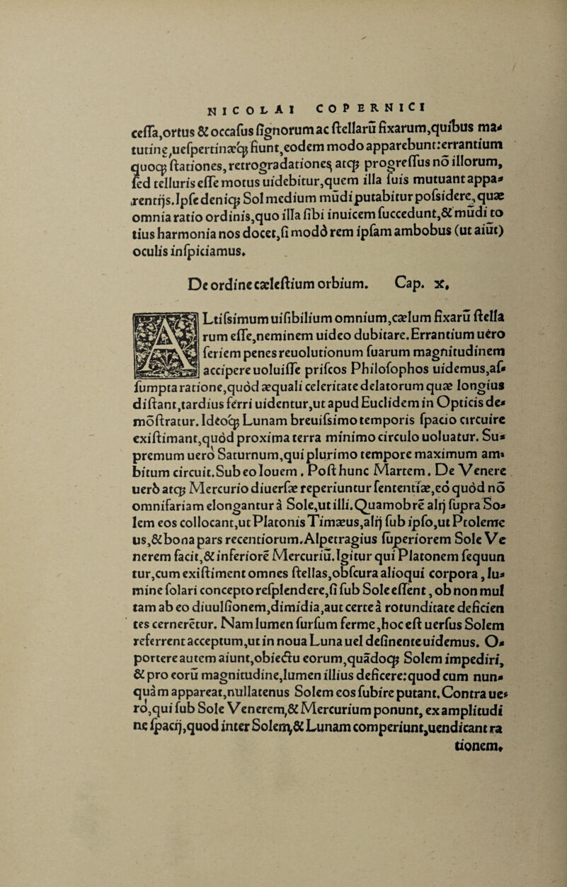 cetta,ortus & occafus rtgnorumac ftellaru fixarum,quibus ma* tutine^efpertinaecp fiunt5eodem modo apparebuntierrantium quocp ftationes, retrogradationes^ atcp progreflus no illorum, fed telluris erte motus uidebitur,quem illa fuis mutuant appa* .rentqs.Ipfe deniq? Sol medium mudiputabitur polsidere^quae omnia ratio ordinis,quo illa fibi inuicem fuccedunt,6£ mudijio tius harmonia nos docet,fi modd rem ipfam ambobus (ut aiut) oculis infpiciamus» De ordine caelcftium orbium. Cap. x, Ltifsimumuifibih'umomnium,cadumfixaru ftella rumefle,neminem uideo dubitare. Errantium uero feriem penes reuolutionum Tuarum magnitudinem accipere uoluirte prifcos Philofophos uidemus,af* fumptaratione,qu6d3equaliceleritacedelatorumquae longius diftantjtardius ferri uidentur,ut apud Euclidem in Opticis de* moftratur. Ideocp Lunam breuifsimotemporis fpacio circuirc exiftimant,qudd proxima terra minimo circulo uoluatur. Su* premum uero Saturnum,qui plurimo tempore maximum am* bitumcircuit.SubeoIouem.Pofthunc Martem. DeVenere uerb atq? Mercurio diuerfae reperiuntur fententiae,ed quod no omnifariam elongantur 3 Sole,ut illi. Quamobre alr) fupra So* lem eos collocant,utPlatonis Timaeus,alrj fub ip fo,ut Ptoleme us,&bonapars recentiorum.AIpetragius luperiorem Sole Ve nerem facit,&inferiore Mercuriu.Igitur qui Platonem fequun tur,cumexiftiment omnes fteIlas,obfcuraalioqui corpora, lu* mine folari concepto refplendere,fi fub Sole ertent, ob non mu! tamabeodiuulfionemjdimidiajautcertea rotunditate deficien tes cerneretur. Nam lumen furfum ferme ,hoc eft uerfus Solem referrent acceptum,ut in noua Luna uel delinenteuidemus. O* portere autem aiunt,obiecfiu eorum}quado(£ Solem impediri, & pro eoru magnitudine,lumen illius deficere:quod cum nun¬ quam appareat,nullatenus Solem eos fubire putant.Contra ue* ro,qui fub Sole Venerem,& Mercurium ponunt, examplitudi ne ipacij,quod inter Solen\& Lunam comperiunt^uendicam ra tionem*