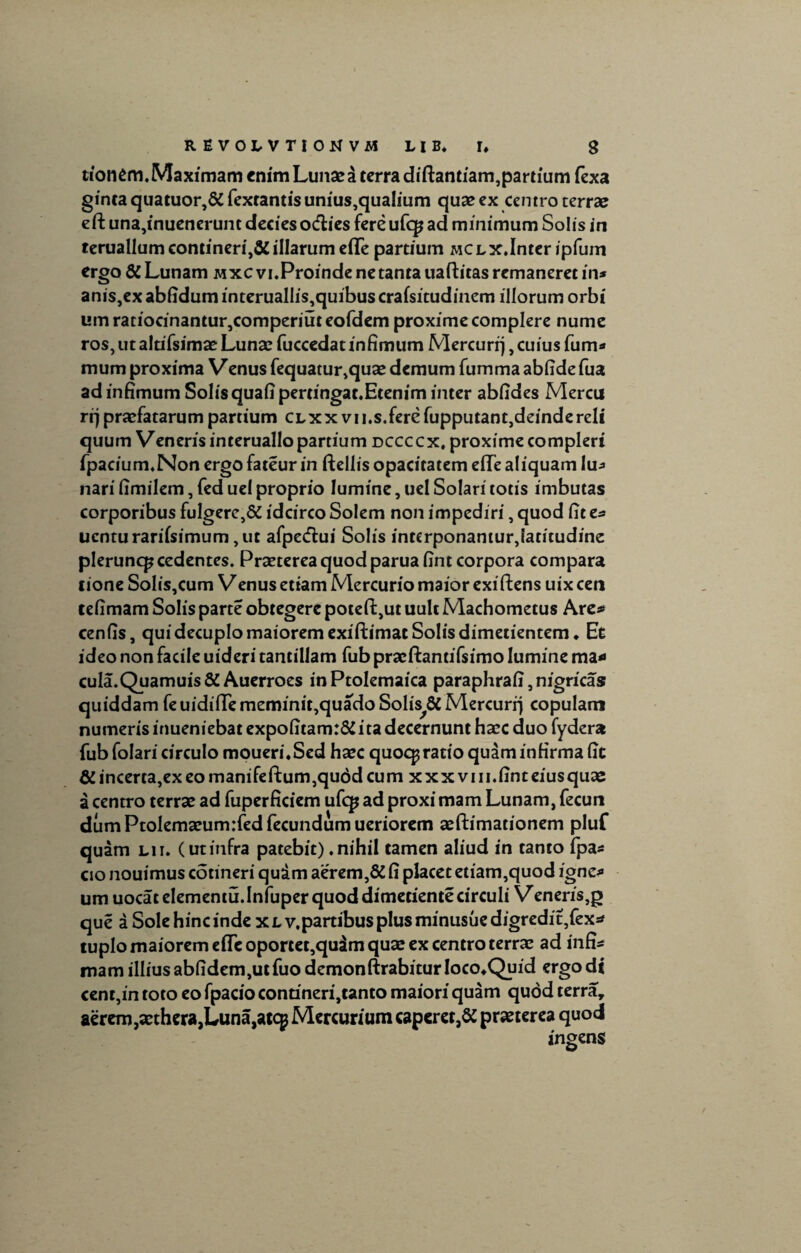 tionem.Maximam enim Lunae a terra diftantiam,partium fexa ginta quatuor,& fextantis unius,qualium quae cx centro terrae eft una,inuenerunt decies oeflies fere ufq? ad minimum Solis in teruallum contineri,& illarum eflfe partium MCLX.Inter ipfum ergo & Lunam mxcvi. Proinde ne tanta uaftitas remaneret in* anis,ex abfidum interuallis,quibus crafsitudinem illorum orbi um ratiocinantur,comperiut eofdem proxime complere nume ros, ut altifsimae Lunae fuccedat infimum Mercurrj, cuius fum* mum proxima Venus fequatur,quae demum fumma abfide fua ad infimum Solis quafipertingat.Etenim inter abfides Mercu rrj praefatarum partium CLxxvu.s.ferefupputant,deinde reli quum Veneris interuallo partium dccccx, proxime compleri fpacium.Non ergo fateur in ftellis opacitatem efTe aliquam lu* nari fimilem, fed uel proprio lumine, uel Solari totis imbutas corporibus fulgere,5i idcirco Solem non impediri, quod fit e* uenturarifsimum ,ut afpetflui Solis interponantur,!atitudine pleruncp cedentes. Praeterea quod paruafint corpora compara tione Solis,cum Venus etiam Mercurio maior exiftens uix cen tefimam Solis parte obtegere potefi:,ut uult Machometus Are* cenfis, qui decuplo maiorem exiftimat Solis dimetientem * Et ideo non facile uideri tantillam fub praeftantifsimo lumine ma* cula.Quamuis& Auerroes inPtolemaica paraphrafi, nigricas quiddam fe uidiffe meminit,quado Solis^SC Mercurrj copulam numeris inueniebat expofitam:& ita decernunt haec duo fydera fub folari circulo moueri.Sed haec quoc^ ratio quam infirma fit & incerta,ex eo manifeftum,qu6dcum xxxvm.finteiusquae a centro terrae ad fuperficiem ufq* ad proxi mam Lunam, fecun dum Ptolemaeum:fed fecundum ueriorem aeftimationem pluf quam lii. (utinfra patebit).nihil tamen aliud in tanto fpa* cio nouimus cotineri qudm aerem,& fi placet etiam,quod igne* um uocat elementu.Infuper quod dimetiente circuli Veneris,g que a Sole hinc inde xlv.partibus plus minusuedigredit,fex* tuplo maiorem efTe oportet,qudm quae ex centro terrae ad in fi* mam illius abfidem,ut fuo demonftrabitur Ioco^Quid ergo di cent,in toto eo fpacio contineri,tanto maiori quam quod terra, aerem,aethera,Luna,atcp Mercurium caperet,& praeterea quod