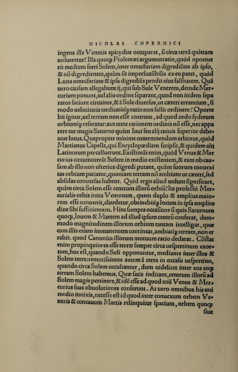 COPERNICI NICOLAI ingens ille Veneris epicydus occuparet, fi circa terra quietam uolueretur? Illa quoqj Ptolemaei argumentatio,quod oportue ritmedium ferri Solem,inter omnifariam digredictes ab ipfo, #nodigredientes,quamfitimperfuafibilis ex eo patet, qudd Luna omnifariam # ipfa digredies prodit eius falficatem. Qua uero caufam allegabunt q ,qui fub Sole V enerem,deinde Mer* curium ponunt,uelalio ordine feparant,quod non itidem fepa ratos faciunt circuitus,# i Sole diuerfos,ut caeteri errantium, fi modo uelocitatis tarditatisq? ratio non fallit ordinem ? Oportc bit igitur,uel terram non efle centrum, ad quod ordo fyderum orbiumq^ referatur:aut certe rationem ordinis no efle,necappa rere cur magis Saturno quam Iouifeualqcuiuis fuperior debe* aturlocus.Quapropter minime contemnendum arbitror,qudd Martianus Capella,qui Encydopaediam fcripfit,#quidemalq Latinorum percaIluerunt.Exiftimatenim,qudd Venus #Mer curius circumcurrat Solem in medio exi flentem,# eam obcau* fam ab illo non ulterius digredi putant, quam fuorum conuexi tas orbium patiatur,quoniam terram no ambiunt ut caeteri,fed abfidasconuerfashabent. Quid ergo aliud uolunt fignificare, quam circa Solem efle centrum illoru orbiuClta profettd Mer* curialis orbis intra Venereum, quem duplo # amplius maio* rfcm efle conuenit,daudetur,obtinebit£p locum in ipfa amplitu dine fibi fufFiciemem. Hinc fumpta occafione fi quis Saturnum quoqjjouem # Martem ad illud ipfumcentru conferat, dum* modo magnitudinem illorum orbium tantam intelligat, quae cum illis etiam immanentemcontineat,ambiatcpterram,non er rabit, quod Canonica illorum motuum ratio declarat. Coftat enim propinquiores efle terra? femper circa uefpertmum exor* tum,hoceft,quando Soli opponuntur, mediante inter illos # Solem terra:remotifsimos autem a terra in occafu uefpertino, quando circa Solem occultantur, dum uidelicet inter eosatcp terram Solem habemus. Quae fatis indicant,centrum illoruad Solem magis pertinere,# ide efle ad quod etia Venus # Mer* curius fuas obuolutiones conferunt ♦ At uero omnibus his uni medio innixis,necefleeft id quod inter conuexum orbem Ve¬ neris # concauum Martis relinquitur fpacium, orbem quocp fiue %