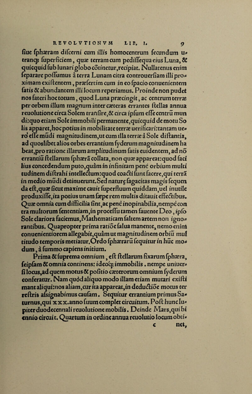 fiue fphaeram difcerni cum illis homocentrum fecundum u* trancp fuperficiem, quas terram cum pediflequa eius Luna, & quicquid fub lunari globo cotinetur,recipiat. Nullatenus enim feparare pofTumus a terra Lunam citra controuerfiam illi pro* ximam exi flentem, praefertim cum in eo fpacio conuenientem fatis 8t abundantem illi locum reperiamus. Proinde non pudet nos fateri hoc totum, quod Luna praecingit, ac centrum terrae per orbem illum magnum inter caeteras errantes ftellas annua reuolutione circa Solem tranfire,& circa ipfum efTecentru mun di:quo etiam Sole immobili permanente,quicquid de motu So lis apparet,hoc potius in mobilitateterrae uerificarirtantam ue* roeflTemudi magnitudinem,utcumillaterrae£Sole di flanti a, ad quoslibet alios orbes errantium fyderum magnitudinem ha beat,pro ratione illarum amplitudinum fatis euidentem, ad no errantiu flellarum fphaera collata, non quae appareat:quod faci lius concedendum puto,quam in infinitam pene orbium multi tudinem diflrahi intellc&umrquod coadli funt facere,qui terra in medio mudi dctinuerunt.Sed natur^fagacitas magis fequen da eft,quae ficut maxime cauit fuperfluum quiddam,uel inutile produxi(Te,ita potius unam faepe rem multis ditauit eff ecflibus* Quae omnia cum difficilia fint,ac pene inopinabilia,nempe con tra multorum fententiam,in proceflu tamen fauente Deo, iplb Sole clariora faciemus,Mathematicam faltem artem non igno* rantibus. Quapropter prima ratioe falua manente, nemo enirrt conuenientiorem allegabit,quam ut magnitudinem orbiu mul titudo temporis metiatur.Ordo fphaeraru fequitur in huc mo* dum, a fummo capiens initium» Prima & fuprema omnium, efl flellarum fixarum fphaera, feipfam 6C omnia continens: ideo'cp immobilis * nempe uniuer* fi locus,ad quem motus & politio caeterorum omnium fyderum conferatur» Nam qudd aliquo modo illam etiam mutari exifli mantaliquitnos aliam,cur ita appareat,in dedudioe motus ter reflris afsignabimus caufam ♦ Sequitur errantium primus Sa* turnus,qui xxx.annofuum complet circuitum. Pofthunclu* piterduodecennalireuolutionemobilis. Deinde Mars,quibi cnnio circui t. Quartum in ordine annua reuolutio locum obti* c net,