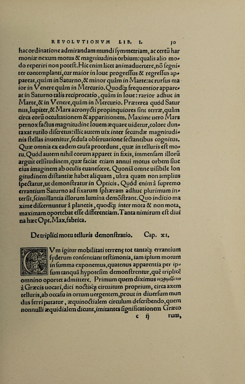 R EVOL VTIONVM tl B. t. ;o hac ordinatione admirandam mundi fymmetriam, ac certu har moniae nexum motus & magnitudinis orbium:qua!is alio mo* do reperiri non poteft.Hic enim licet animaduertere,no fegni* ter contemplanti,cur maior in loue progreflus& regreflusap* pareat,quam in Saturno,& minor quam in Marte:ac rurfus ma iorin Venere quam in Mercurio.Quodcgfrequentiorappare* at in Saturno talis reciprocatio, quam in loue: rarior adhuc in Marte,& in Venere,quam in Mercurio. Praeterea qudd Satur nus,lupiter,& Mars acrony&i propinquiores iint terrae,quam circa eoru occultationem 6C apparitionem. Maxime uero Mars pernox factus magnitudine louem aequare uidetur,colore dun* taxat rutilo difcretus:illic autem uix inter fecundae magnitudi* nis ftellas inuenitur,fedula obferuacionefe&ancibus cognitus. Quae omnia ex eadem caufa procedunt, quae in telluris eft mos tu.Quod autem nihil eorum apparet in fixis, immenfam illoru arguitcelfitudinem,quaefadat etiam annui motus orbem fiue eius imaginem ab oculis euanefeere. Quonia omne uifibile lon gitudinemdiftantiaehabetaliquam,ultra quam non amplius ipe<flatur,utdemonftraturin Opticis.Qudd enima fupremo errantium Saturno ad fixarum fphaeram adhuc plurimum in* terfic}fcintillantia illorum lumina demoftrant.Quo indicio ma xime difeernuntur i planetis, quodep inter mota 6C non mota, maximam oportebat effe differentiam.Tanta nimirum eft diui na haec Opt.Max,fabrica. De triplici motu telluris demonftratio. Cap. xi. Vm igitur mobilitati terreng tot taniatp errantium fyderum confentiantteftimonia,iamipium motum infumma exponemus,quatenus apparentia per ip* fumtanquahypotefim demonftrentur,que triplice « WV f • • A* IVOV omnino oportet admittere. Primum quem diximus aGrzecisuocarijdiei no<ftis'cp circuitum proprium, circa axem telluris,ab occafu in ortum uergentem,prout in diuerfum mun dus ferri putatur, xquino&ialem circulum defcribendo,quem nonnulli aequidialemdicunt,imitantesfignificationem Graeco c i) ruro.