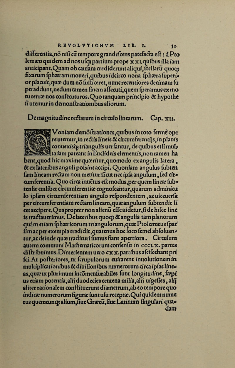 differentia,no nifieu tempore grandefeens patefada eft: iPto lemaeo quidem ad nos ufep partium prope xxi.quibusillaiam anticipant.Quam obeaufam crediderunt aliqui,ftellaru quocp fixarum fphaerammoueri,quibus idcirco nona fphaera fuperi* or placuit,qusc dum nofumceret, nuncrecentiores decimam fu peraddunt,nedum tamen finem afiecuti,quem fperamusex mo tu terrae nos confecuturos. Quo tanquam principio & hypothe fi ucemur in demon ftrationibus aliorum* De magnitudine redarum in circulo linearum. Cap. xir. Voniam demoftrationes,quibus in toto fermdope re utemur,in redis lineis & circumferentrjs,in planis conuexisfy triangulis uerfantur, de quibus etfi mub taiam pateant in Eudideis elementis,non tamen ha bent,quod hic maxime quaeritur,quomodo ex angulis latera, & ex lateribus anguli pofsint accipi. Quoniam angulus fubten fam lineam redam non metitur:ficut nec ipfa angulum, fed cir* cum ferentia. Quo circa inuetus eft modus,per quem lineae fub« tenfae cuilibet circumferentiae cognofcantur,quarum adminicu lo ipfam circumferentiam angulo rcfpondentem, ac uiceuerfa per circumferentiam redam lineam,quae angulum fubtendic 1 i cet accipere.Quapropter non alienu e(Teuidetur,fidehifce line is tradauerimus. De lateribus quocp $C angulis tam planorum quam etiam fphaericorum triangulorum,quae Ptolemaeus fpar fim ac per exempla tradidit,quatenus hoc loco femel abfoluan* tur,ac deinde quae tradituri fumus fiant apertiora. Circulum autem communi Mathematicorum confenfu in ccclx. partes diftribuimus.Dimetientem uero Cxx.partibus afcifcebantpri fci.At pofteriores, ut fcrupulorum euitarent inuolutionem in multiplicationibus 8C diuifionibus numerorum circa ipfas linea as,quae ut plurimum incomenfurabiles funt longitudine, fa?pi us etiam potentia,alij duodecies centena milia,alq uigefies, alfj aliter rationalem conftituerunt diametrum,ab eo tempore quo indicae numerorum figurae (unt ufu receptae. Qui quidem nume rus quemcunqjalium,fiueGraecu,fiue Latinum fingulari qua* dam