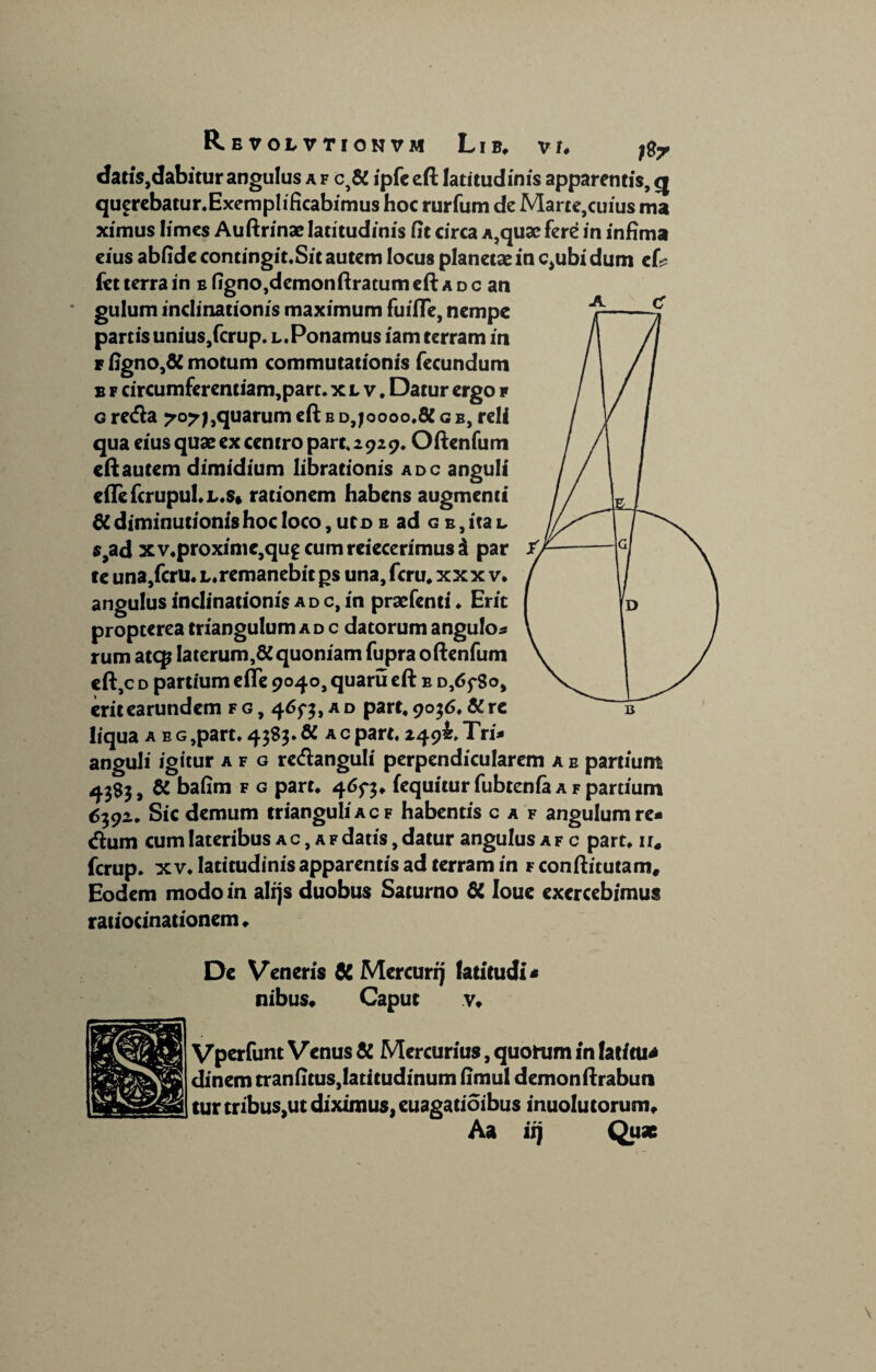 R E VOL VTIONVM LlB* V U dans,dabitur angulus a f c5& ipfe eft latitudinis apparentis, q querebatur.Exemplificabimus hoc rurfum de Marte,cuius ma ximus limes Auftrinae latitudinis fit circa a,quae fere in infima eius abfide contingit.Sit autem locus planetae in c,ubi dum ef? fct terra in e figno,demonftratum eft a d c an gulum inclinationis maximum fuifie, nempe partis unius,fcrup. l.Ponamus iam terram in f figno,& motum commutationis fecundum b f circumferentiam,part. xlv. Datur ergo r g retfta 70?),quarum eft b d,joooo.8C g e, reli qua eius quae ex centro pare* 2929. Oftenfum eft autem dimidium librationis adc anguli e{Icfcrupul*L.$» rationem habens augmenti 6C diminutionishoc loco, uto b ad g e , ita l $,ad xv.proxime,qu£Cumreiecerimus$ par fe una,fcru. l. remanebit gs una, fcru# xxxv, angulus inclinationis ad c, in praefenti ♦ Erit propterea triangulum ad c datorum angulos rum atqj laterum,^ quoniam fupra oftenfum eft,c d partium efte 9040, quaru eft e 0,65*80, erit earundem f g , 465*5, a d part, 9056, & re liqua aeg ,part. 4585. & a c part. 249^ Tri* anguli igitur a f g rc<ftanguli perpendicularem a e partiunt 4383, & bafim f g part* 465*3* fequitur fubtenia a f partium 6592. Sic demum trianguli a c f habentis c a f angulum re- dum cum lateribus a c , a f datis, datur angulus a f c part* ir« ferup. xv* latitudinis apparentis ad terram in Fconftitutam* Eodem modo in alf)s duobus Saturno & loue exercebimus ratiocinationem * De Veneris & Mercurij latitudi - nibus* Caput v* Vperfunt Venus & Mercurius, quorum in faticu* dinem tranfitus, latitudinum fimul demonftrabun tur tribus,ut diximus, euagatioibus inuolu torum*