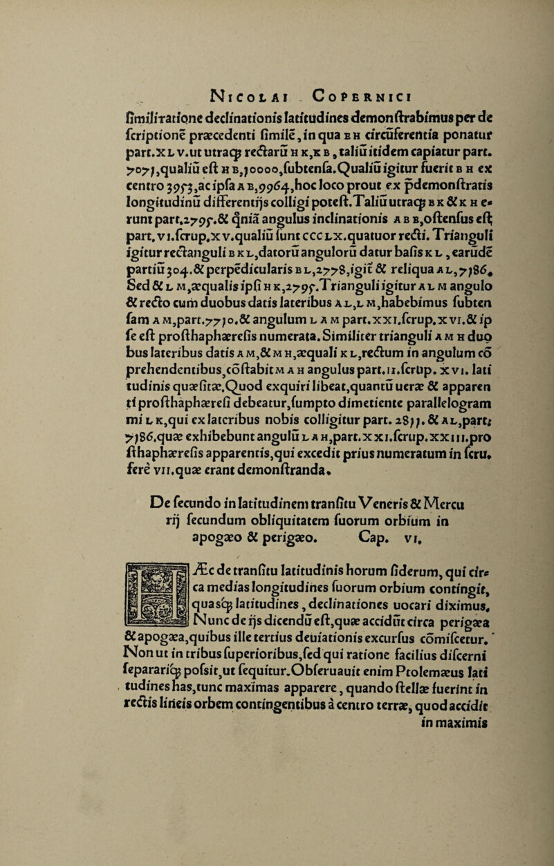 fimiliTatione declinationis latitudines demonftrabimus per de feriptione praecedenti Omile,inqua eh circuferentia ponatur part.XL v.ututraq? redaru h k,k b , taliu itidem capiatur pare. 707j,qualiu eft h B9joooo,fubtenfa.QuaIiu igitur fuerit b h ex centro 39f$,acipfaAB,99t>4,hoc loco prout ex pdemonftratis longitudinu differentqscolligipoteft.Taliuutraq?BK&K h e* runt parr.279f.ft qnia angulus inclinationis a b B,oftenfus efi; part.vi.fcrup.xv.qualiuiuntccCLX.quatuor redi. Trianguli igitur redanguli b k L,datoru anguloru datur baiis k l , earude partiu 304.&perpedicularis b L,277$,igic ft reliqua a l,7 Sedft l M,sequalisip(i h K,279f.Trianguli igitur al m angulo ft redo cum duobus datis lateribus ajl.,l M,habebimus fubten fam a M,part.77;o.8C angulum lam part.xxi.fcrup.x vi.ft ip fe eft profthaphaerefis numerata. Similiter trianguli a m h duo bus lateribus datis a M,ft mh,aequali KL,redum in angulum eo prebendentibus5coftabitM a h angulus part.n.fcrUp. xvi. lati tudinis quaefitae.Quod exquirilibeat,quantuuerae ft apparen tiprofthaphaerefi debeatur,fumpto dimetiente parallelogram mi lk,qui ex lateribus nobis colligitur part. 28;;.ft AL,part; yjS6tquae exhibebunt angulu l a H,part.xxi.fcrup.xx 1 u.pro fthaphaerefis apparentis,qui excedit prius numeratum in ferti» fere vn.quae erant demonftranda. De fecundo in latitudinem tranfitu Veneris ft Mercu rij fecundum obliquitatem fuorum orbium in apogaeo ft perigaeo. Cap. vi, Mc de tranfitu latitudinis horum iiderum, qui cire ca medias longitudines fuorum orbium contingit, quasq? latitudines, declinationes uocari diximus. Nunc de ijs dicendu eft,quae accidut circa perigaea ftapogaea,quibus ille tertius deuiationis excurfus comifcetur. ’ Non ut in tribus fuperioribus,fed qui ratione facilius difeerni fepararicg pofsit9ut fequitur.Obferuauit enim Ptolemaeus lati tudineshas,tunc maximas apparere, quando ftellae fuerint in redis lineis orbem contingentibus a centro terrae, quod accidit in maximis