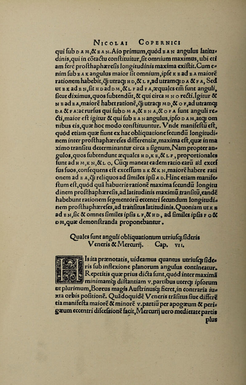 qui fub d a m,& b a n. Aio primum,qudd b a n angulus fatitu* dinis,qui in cota&u conftituitur,fitomnium maximus, ubi eti am fere profthaphaerefis longitudinis maxima exiftit.Cum e* nim fub eak angulus maior fit omnium, ipfe k b ad b a maiore rationem habebit,qj utraqj h d,& l p,ad utramcp daKfa, Sed ut b k ad e n,fit h d ad d m l, f ad f a,aequales em funt anguli, ficutdiximus,quos fubtendut,& qui circa mno re&i.Igitur di n b ad b a,maiore habet rarione,cp utraq? m d,& o F,ad utramcp t> a di f A:ac rurfus qui fub d m a,dC e n a,& o f a funt anguli re* fti,maior eft igitur di qui fub e a n angu!us,ipfo d a M,atcjj om nibus eis,quae hoc modo conftituuntur. Vndc manifeftu eft, quod etiam quae fiunt ex hac obliqua tionefccundu longitudo nem inter profthaphaerefes differentiae,maxima eft,quae inma ximotranfitu determinantur circa b fignum.Nam propter an* gulos,quos fubtendunt aequales h d,k e,& l f , proportionales funt ad h m}k n}8C l o4 Cuq* maneat eadem ratio caru a‘d exccf fusfuos,confequens eft excefTum b k &k n,maiore habere rati onem ad e A}Cp reliquos ad fimiles ipfi a D.Hinc etiam manife* ftum eft,quod qua habueritratione maxima fecundu Iongitu dinem profthaphaerefis,ad latitudinis maximutranfitu,eande habebunt rationem fegmentoru cccentri fecundum longitudi* nem profthaphaerefes,ad tranfims latitudinis. Quoniam utx s ad e N,fic di omnes fimiles ipfis l f tdi h d , ad fimiles ipfis f o di DM,quaedemonftranda proponebantur» Quales funt anguli obliquationum utriufe^fideris Veneris di Mercurij. Cap* vi r. Is ita praenotatis, uideamus quantus utriufqj fide* ris fub inflexione planorum angulus contineatur». Repetitis quae prius dicfta funt,qudd inter maxima minimamfcp diftantiam v.partibus utercp ipforum ntplurimum,Boreus magis Auftrinus^fieret,in contraria iu* xta orbis pofitione. Quadoquide Veneris trafitus fiue differe tia manifefta maiore di minore v.partiuper apogaeum di peris gaeumeccentri difcefsione facit,Mercurij uero medietate partis plus