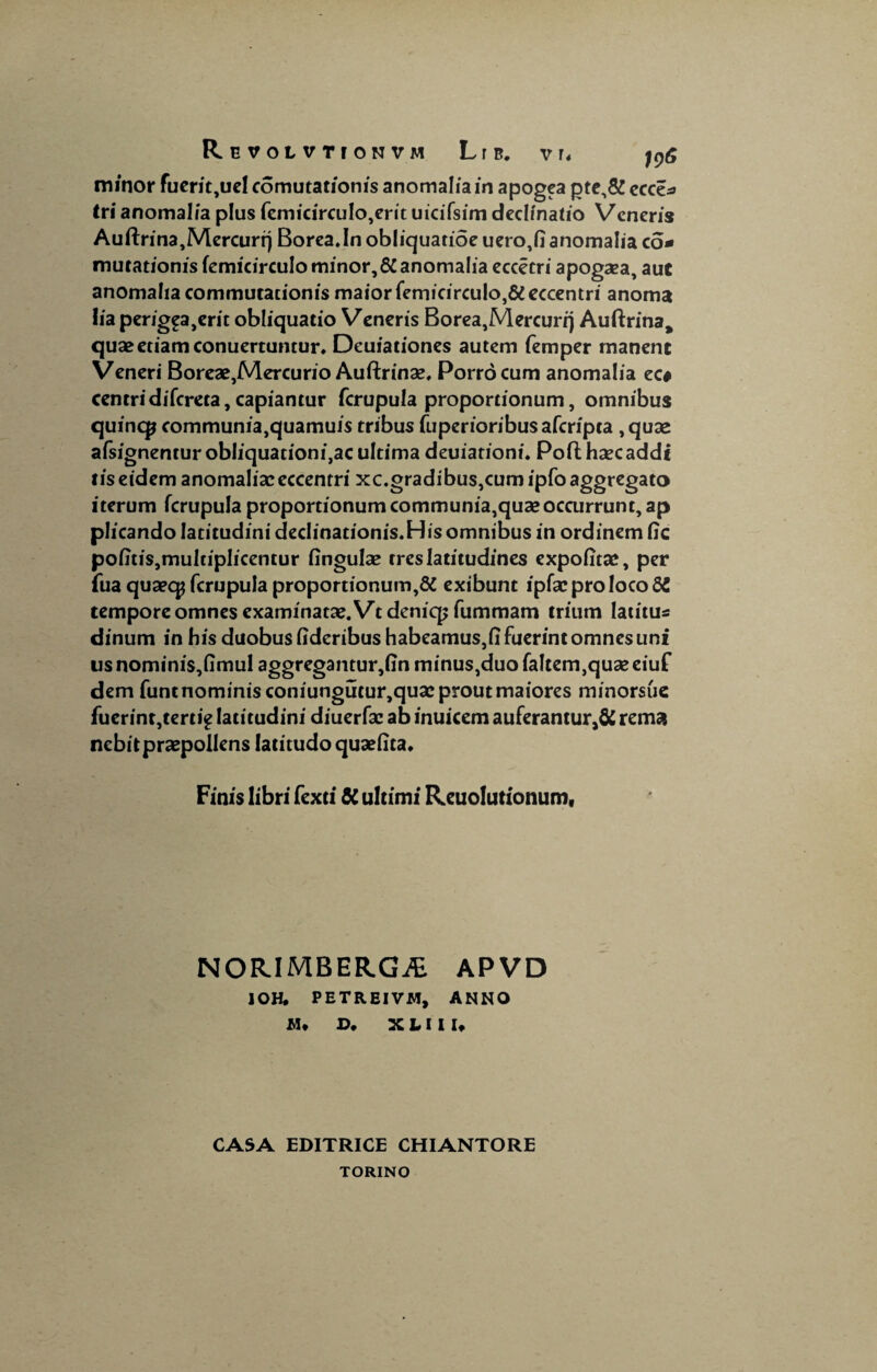 minor fuerit,uel comutationis anomalia in apogea pte,&ecce- tri anomalia plus femicirculo,erit uicifsim declinatio Veneris A uftrina, Mercuri) Borea.In obliquatioe uero,fi anomalia co¬ mutationis femicirculo minor, 6C anomalia eccetri apogaea, aut anomalia commutationis maior femicirculo,&eccentri anoma lia perig£a,crit obliquatio Veneris Borea,Mercuri) Auftrina, quae etiam conuertuntur. Deuiationes autem femper manent Veneri Boreae,Mercurio Auftrinae, Porro cum anomalia ec* centri difcreta, capiantur fcrupula proportionum, omnibus quincp communia,quamuis tribus fuperioribus afcripta , quae afsignenturobliquationi,acultima deuiationi. Poft haec addi tis eidem anomaliae eccentri xc.gradibus,cumipfoaggregato iterum fcrupula proportionum communia,quae occurrunt, ap plicando latitudini dedinationis.Hisomnibus in ordinem fic poiitis,multiplicentur fingulae tres latitudines expolitae, per fua quaecp fcrupula proportionum,# exibunt ipfae pro loco 65 tempore omnes examinatae. Vtdeniqjfummam trium latitus dinum in his duobus fideribus habeamus,!] fuerint omnes uni usnomini$,fimul aggregantur,linminus,duofaItem}quaeeiuf dem funt nominis coniungutur,quae prout maiores minorsue fucrint,tert ie latitudini diuerfae ab inuicem auferamur,& rema nebit praepollens latitudo quaefita. Finis libri fexti $C ultimi Reuolutionum, NORIMBERGiE APVD IOH. PETREIVM, ANNO JM* D, X L I I U CASA EDITRICE CHIANTORE TORINO