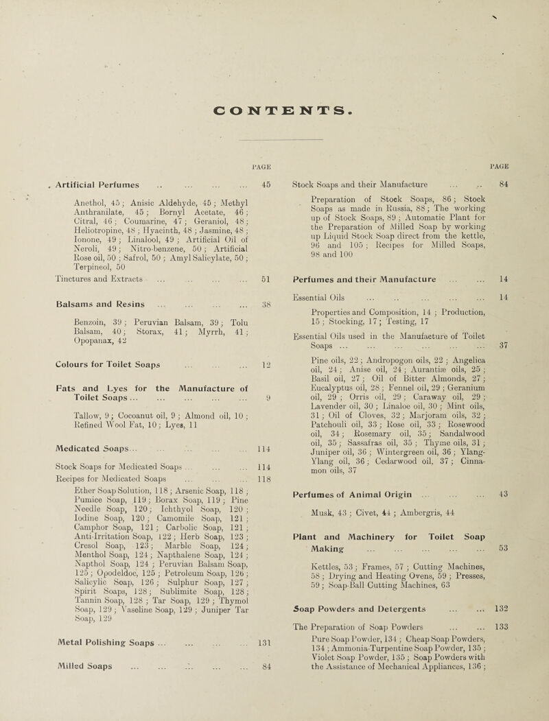 CONTENTS PAGE , Artificial Perfumes ,. ... ... ... 45 Anethol, 45; Anisic Aldehyde, 45; Methyl Anthranilate, 45; Bornyl Acetate, 46; Citral, 46; Coumarine, 47; Geraniol, 48; Heliotropine, 48 ; Hyacinth, 48 ; Jasmine, 48 ; Ionone, 49; Linalool, 49 ; Artificial Oil of Neroli, 49; Nitro-benzene, 50; Artificial Rose oil, 50 ; Safrol, 50 ; Amyl Salicylate, 50 ; Terpineol, 50 Tinctures and Extracts . 51 Balsams and Resins . 38 Benzoin, 39; Peruvian Balsam, 39; Tolu Balsam, 40; Storax, 41; Myrrh, 41; Opopanax, 43 Colours for Toilet Soaps ... ... ... 12 Fats and Lyes for the Manufacture of Toilet Soaps... ... ... ... ... 9 Tallow, 9; Cocoanut oil, 9 ; Almond oil, 10 ; Refined Wool Fat, 10; Lyes, 11 Medicated Soaps .. ... 114 Stock Soaps for Medicated Soaps ... 114 Recipes for Medicated Soaps ... 118 Ether Soap Solution, 118; Arsenic Soap, 118 ; Pumice Soap, 119; Borax Soap, 119; Pine Needle Soap, 120; Ichthyol Soap, 120; Iodine Soap, 120; Camomile Soap, 121 ; Camphor Soap, 121; Carbolic Soap, 121 ; Anti-Irritation Soap, 122; Herb Soap, 123; Cresol Soap, 123; Marble Soap, 124; Menthol Soap, 124; Napthalene Soap, 124; Napthol Soap, 124 ; Peruvian Balsam Soap, 125; Opodeldoc, 125; Petroleum Soap, 126; Salicylic Soap, 126; Sulphur Soap, 127; Spirit Soaps, 128; Sublimite Soap, 128; Tannin Soap, 128 ; Tar Soap, 129 ; Thymol Soap, 129; Vaseline Soap, 129 ; Juniper Tar Soap, 129 Metal Polishing Soaps ... ... ... ... 131 Milled Soaps ... ... ... ... ... 84 Stock Soaps and their Manufacture Preparation of Stock Soaps, 86; Stock Soaps as made in Russia, 88; The working up of Stock Soaps, 89 ; Automatic Plant for the Preparation of Milled Soap by working up Liquid Stock Soap direct from the kettle, 96 and 105; Recipes for Milled Soaps, 98 and 100 Perfumes and their Manufacture Essential Oils Properties and Composition, 14 ; Production, 15; Stocking, 17; Testing, 17 Essential Oils used in the Manufacture of Toilet Soaps ... Pine oils, 22; Andropogon oils, 22 ; Angelica oil, 24; Anise oil, 24 ; Aurantise oils, 25 ; Basil oil, 27; Oil of Bitter Almonds, 27; Eucalyptus oil, 28 ; Fennel oil, 29 ; Geranium oil, 29 ; Orris oil, 29; Caraway oil, 29; Lavender oil, 30 ; Linaloe oil, 30 ; Mint oils, 31; Oil of Cloves, 32; Marjoram oils, 32; Patchouli oil, 33; Rose oil, 33 ; Rosewood oil, 34; Rosemary oil, 35; Sandalwood oil, 35; Sassafras oil, 35; Thyme oils, 31 ; Juniper oil, 36 ; Wintergreen oil, 36 ; Ylang- Ylang oil, 36; Cedarwood oil, 37; Cinna¬ mon oils, 37 Perfumes of Animal Origin ... Musk, 43 ; Civet, 44 ; Ambergris, 44 Plant and Machinery for Toilet Soap Making Kettles, 53; Frames, 57 ; Cutting Machines, 58 ; Drying and Heating Ovens, 59 ; Presses, 59 ; Soap-Ball Cutting Machines, 63 Soap Powders and Detergents The Preparation of Soap Powders Pure Soap Powder, 134 ; Cheap Soap Powders, 134 ; Ammonia-Turpentine Soap Powder, 135 ; Violet Soap Powder, 135; Soap Powders with the Assistance of Mechanical Appliances, 136 ; PAGE 84 14 14 37 43 53 132 133