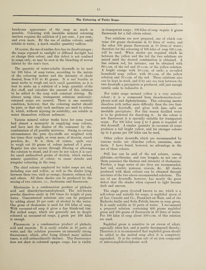 The Colouring of Toilet Soaps. handsome appearance of the soap as much as possible. Colouring with insoluble mineral colouring matters requires the addition of per cent., 1 per cent., and even more. By the use of aniline colours, easily soluble in water, a much smaller quantity suffices. Of course, the use of aniline dyes has its disadvantages ; the soaps exposed to sunlight or diffused daylight lose or change their colour, and this defect is not confined to soaps only, as may be seen in the bleaching of woven fabrics by the sun’s rays. The quantity of water-soluble dyestuffs to be used for 100 kilos, of soap varies, according to the nature of the colouring matter and the intensity of shade desired, from 0T0 to 40 grams. It is not feasible in most works to weigh out such small quantities, so it is best to make up a solution of a large quantity of the dye stuff, and calculate the amount of this solution to be added to the soap with constant stirring. By always using clear, transparent solutions uniformly- coloured soaps are assured. There is one essential condition, however, that the colouring matter should be pure, or that only such mediums are used to reduce it, which, without injuring its solubility, are soluble in water themselves without sediment. Various mineral colour works have for some years had almost a monopoly in supplying soap colours, and have met the desires of the consumer by the combination of all possible mixtures. Owing to certain circumstances the pure dye-stuffs are weighted with ten times their weight, or even more, of dextrin, starch powders, &c. It is then, of course, quite easy to weigh out 10 grams of colour instead of 1 gram. Regular loss also occurs through filtering or allowing the solution to stand, and if care be not taken it is easy for small undissolved grains of dextrin, which enclose minute quantities of colour, to cause streaks and irregular colouring in the soap. The chief colours employed for toilet soaps are red, including rose and yellow, as well as the shades lying between these two, such as orange, chamois, salmon red, and others. All these shades can be produced by the mixing of two colours, i.e., rhodamine and fluorescein. Rhodamine is a condensation product of phthalic acid and dimethylmetamidophenol. The red-brown powder dissolves easily in 100 times its weight of pure water. Concentrated solutions also can be prepared by adding about 10 per cent, of alcohol to the water. One gram of rhodamine is used for 100 kilos of soap. With cocoanut-oil soap it gives a fine bluish-red tint. For milled soaps, which are generally not so deeply coloured as cocoanut-oil soaps, \ gram per 100 kilos is enough. Fluorescein is a condensation product of phthalic acid and resorcin. It is easily soluble in 10 parts of water, and the solution possesses an unusually strong fluorescence, which, after being diluted many million times, is still extraordinarily distinct. This fluorescence does not show in coloured opaque soaps, but is visible in transparent soaps ; 100 kilos of soap require 5 grams fluorescein for a full citron colour. Two solutions are now prepared, one of which con¬ tains 100 grams rhodamine in 10 litres of water, and the other 500 grams fluorescein in 10 litres of water; therefore for the colouring of 100 kilos of soap 100 c.cm. will be used. When shades are required which lie between the yellow and the red the two solutions are mixed until the desired combination is obtained. A fine salmon red, for instance, can be obtained with 80 c.cm. of the red and 20 c.cm. of the yellow solution. A bright orange with 50 c.cm. of each; a so-called household soap yellow, with 90 c.cm. of the yellow solution and 10 c.cm. of the red. These solutions also can be kept in stock, and if by any reaction between the two dyestuffs a precipitate is produced, add just enough caustic soda to redissolve it. For toilet soaps metanil yellow is a very suitable colour; it is a compound from diazobenzolmetasul- phonic acid and diphenylamine. This colouring matter dissolves with rather more difficulty than the two first- mentioned dyestuffs, and gives with lime salts an insoluble precipitate. For this reason distilled water is to be preferred for dissolving it. As the colour is not fluorescent it is specially suitable for transparent soaps. For 100 kilos soap J to 1 gram is required of this dyestuff. A similar quantity in cocoanut oil soaps produces a full bright yellow, and for stronger colours up to 4 grams per 100 kilos can be used. Other yellow dyestuffs, which are recommended by various works are chinoline yellow, auramine, man¬ darin. I have found, however, no advantage in the use of these colours. Still less can be said of the red colours, eosine, phloxine, erythrosine, and rose bengale, as not one of them possesses the fineness and intensity of rhodamine. Further, a large series of azo dyes are recommended, fast red, scarlet, ponceau, crocein, &c. All shades produced with these colours can be obtained through mixtures of the two above-recommended solutions. The use of azo dyestuffs, however, has mostly the great defect that the shades when exposed to light become dark and uneven. The single green dyestuff known to me, which is a self-colour and suitable for soaps, is naphthol green of of Leo. Cassella and Co., Frankfurt-on-Main, and of the Badische Anilin und Soda Fabrik, known as soap green. It is easily soluble in 10 parts of water. I recommend a prepared solution containing 400 grams naphthol green and 100 grams of fluorescein in 10 litres of water. For 100 kilos of soap about 100 c.cm. of this solution are used. Naphthol green is sensitive to an excess of alkali, especially when hot, and is partly decomposed thereby. Therefore it is recommended that naphthol green should be added to the melted soap after it is completely saponified. It is the sodium salt of an iron compound of nitrosonaphtholsulphonic acid.