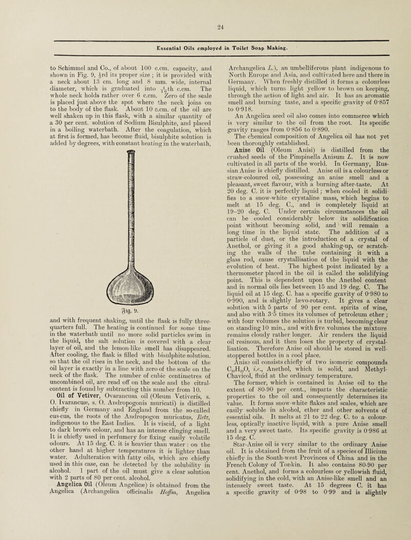 Essential Oils employed in Toilet Soap Making. to Schimmel and Co., of about 100 c.cm. capacity, and shown in Fig. 9, ^rcl its proper size ; it is provided with a neck about 13 cm. long and 8 mm. wide, internal diameter, which is graduated into ^th c.cm. The whole neck holds rather over 6 c.cm. Zero of the scale is placed just above the spot where the neck joins on to the body of the flask. About 10 c.cm. of the oil are well shaken up in this flask, with a similar quantity of a 30 per cent, solution of Sodium Bisulphite, and placed in a boiling waterbath. After the coagulation, which at first is formed, has become fluid, bisulphite solution is added by degrees, with constant heating in the waterbath, 3*9- and with frequent shaking, until the flask is fully three- quarters full. The heating is continued for some time in the waterbath until no more solid particles swim in the liquid, the salt solution is covered with a clear layer of oil, and the lemon-like smell has disappeared. After cooling, the flask is filled with bisulphite solution, so that the oil rises in the neck, and the bottom of the oil layer is exactly in a line with zero of the scale on the neck of the flask. The number of cubic centimetres of uncombined oil, are read off on the scale and the citral- content is found by subtracting this number from 10. Oil of Vetiver, Ovarancusa oil (Oleum Vetiveris, s. O. Ivarancuse, s. O. Andropogonis muricati) is distilled chiefly in Germany and England from the so-called cus-cus, the roots of the Andropogon muricatus, Betz, indigenous to the East Indies. It is viscid, of a light to dark brown colour, and has an intense clinging smell. It is chiefly used in perfumery for fixing easily volatile odours. At 15 deg. C. it is heavier than water : on the other hand at higher temperatures it is lighter than water. Adulteration with fatty oils, which are chiefly used in this case, can be detected by the solubility in alcohol. 1 part of the oil must give a clear solution with 2 parts of 80 per cent, alcohol. Angelica Oil (Oleum Angelicae) is obtained from the Angelica (Archangelica ofticinalis Hoffm, Angelica Archangelica L.), an umbelliferous plant indigenous to North Europe and Asia, and cultivated here and there in Germany. When freshly distilled it forms a colourless liquid, which turns light yellow to brown on keeping, through the action of light and air. It has an aromatic smell and burning taste, and a specific gravity of 0-857 to 0-918. An Angelica seed oil also comes into commerce which is very similar to the oil from the root. Its specific gravity ranges from 0‘856 to 0-890. The chemical composition of Angelica oil has not yet been thoroughly established. Anise Oil (Oleum Anisi) is distilled from the crushed seeds of the Pimpinella Anisum L. It is now cultivated in all parts of the world. In Germany, Rus¬ sian Anise is chiefly distilled. Anise oil is a colourless or straw-coloured oil, possessing an anise smell and a pleasant, sweet flavour, with a burning after-taste. At 20 deg. C. it is perfectly liquid; when cooled it solidi¬ fies to a snow-white crystaline mass, which begins to melt at 15 deg. C., and is completely liquid at 19-20 deg. C. Under certain circumstances the oil can be cooled considerably below its solidification point without becoming solid, and will remain a long time in the liquid state. The addition of a particle of dust, or the introduction of a crystal of Anethol, or giving it a good shaking-up, or scratch¬ ing the walls of the tube containing it with a glass rod, cause crystallisation of the liquid with the evolution of heat. The highest point indicated by a thermometer placed in the oil is called the solidifying point. This is dependent upon the Anethol content and in normal oils lies between 15 and 19 deg. C. The liquid oil at 15 deg. C. has a specific gravity of 0980 to 0-990, and is slight^ leevo-rotary. It gives a clear solution with 5 parts of 90 per cent, spirits of wine, and also with 3-5 times its volumes of petroleum ether ; with four volumes the solution is turbid, becoming clear on standing 10 min., and with five volumes the mixture remains cloudy rather longer. Air renders the liquid oil resinous, and it then loses the property of crystal¬ lisation. Therefore Anise oil should be stored in well- stoppered bottles in a cool place. Anise oil consists chiefly of two isomeric compounds C10H12O, i.e., Anethol, which is solid, and Methyl- Chavicol, fluid at the ordinary temperature. The former, which is contained in Anise oil to the extent of 80-90 per cent., imparts the characteristic properties to the oil and consequently determines its value. It forms snow-white flakes and scales, which are easily soluble in alcohol, ether and other solvents of essential oils. It melts at 21 to 22 deg. C. to a colour¬ less, optically inactive liquid, with a pure Anise smell and a very sweet taste. Its specific gravity is 0-986 at 15 deg. C. Star-Anise oil is very similar to the ordinary Anise oil. It is obtained from the fruit of a species of Illicium chiefly in the South-west Provinces of China and in the French Colony of Tonkin. It also contains 80-90 per cent. Anethol, and forms a colourless or yellowish fluid, solidifying in the cold, with an Anise-like smell and an intensely sweet taste. At 15 degrees C. it has a specific gravity of 0-98 to 0-99 and is slightly