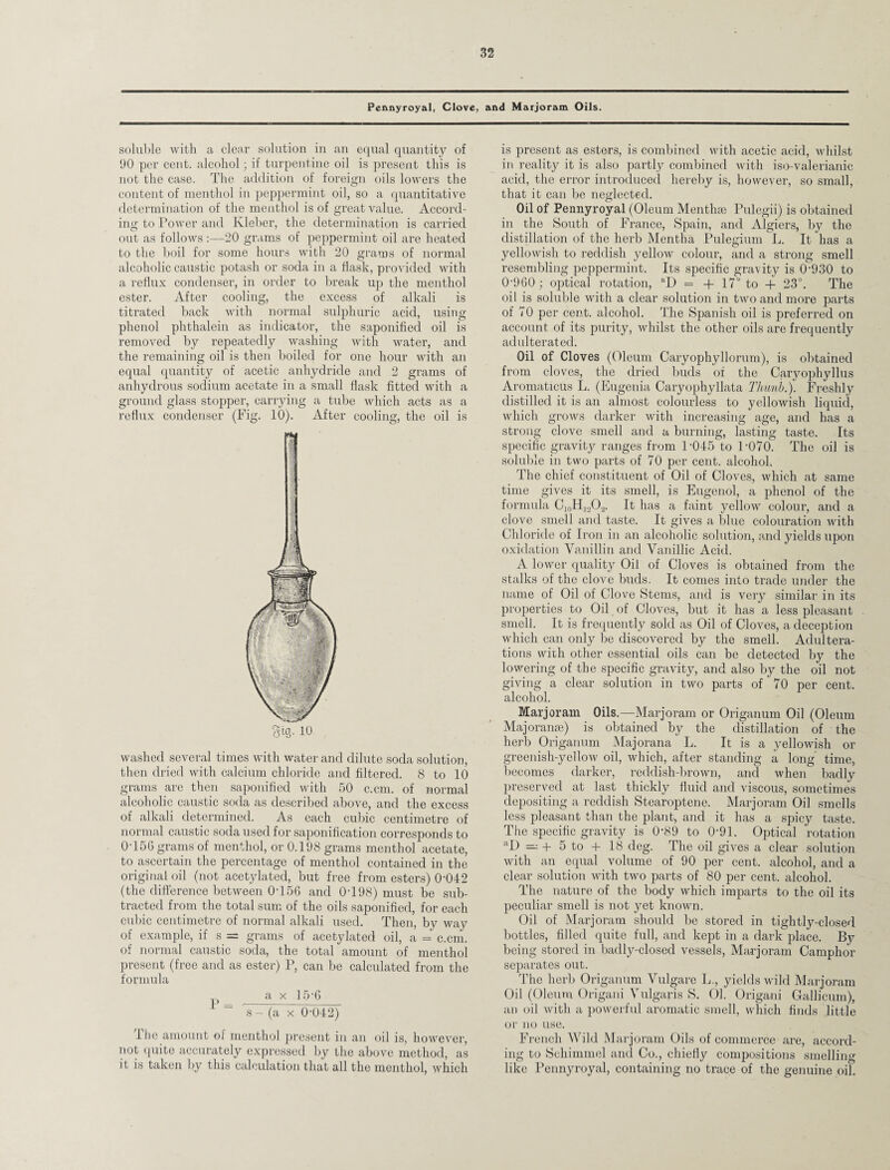 Pennyroyal, Clove, and Marjoram Oils. soluble with a clear solution in an equal quantity of 90 per cent, alcohol; if turpentine oil is present this is not the case. The addition of foreign oils lowers the content of menthol in peppermint oil, so a quantitative determination of the menthol is of great value. Accord¬ ing to Power and Kleber, the determination is carried out as follows -20 grams of peppermint oil are heated to the boil for some hours with 20 grams of normal alcoholic caustic potash or soda in a flask, provided with a reflux condenser, in order to break up the menthol ester. After cooling, the excess of alkali is titrated back with normal sulphuric acid, using phenol phthalein as indicator, the saponified oil is removed by repeatedly washing with water, and the remaining oil is then boiled for one hour with an equal quantity of acetic anhydride and 2 grams of anhydrous sodium acetate in a small flask fitted with a ground glass stopper, carrying a tube which acts as a reflux condenser (Fig. 10). After cooling, the oil is tun 3i0. 10 washed several times with water and dilute soda solution, then dried with calcium chloride and filtered. 8 to 10 grams are then saponified with 50 c.cm. of normal alcoholic caustic soda as described above, and the excess of alkali determined. As each cubic centimetre of normal caustic soda used for saponification corresponds to 0-156 grams of menthol, or 0.198 grams menthol acetate, to ascertain the percentage of menthol contained in the original oil (not acetylated, but free from esters) 0042 (the difference between 0T56 and 0T98) must be sub¬ tracted from the total sum of the oils saponified, for each cubic centimetre of normal alkali used. Then, by way of example, if s = grams of acetylated oil, a = c.cm. of normal caustic soda, the total amount of menthol present (free and as ester) P, can be calculated from the formula a x 15-6 ~ s - (a x 0-042) The amount of menthol present in an oil is, however, not quite accurately expressed by the above method, as it is taken by this calculation that all the menthol, which is present as esters, is combined with acetic acid, whilst in reality it is also partly combined with iso-valerianic acid, the error introduced hereby is, however, so small, that it can be neglected. Oil of Pennyroyal (Oleum Menthse Tulegii) is obtained in the South of France, Spain, and Algiers, by the distillation of the herb Mentha Pulegium L. It has a yellowish to reddish yellow colour, and a strong smell resembling peppermint. Its specific gravity is 0-930 to 0-960; optical rotation, aD = + 17° to + 23°. The oil is soluble with a clear solution in two and more parts of 70 per cent, alcohol. The Spanish oil is preferred on account of its purity, whilst the other oils are frequently adulterated. Oil of Cloves (Oleum Caryophyllorum), is obtained from cloves, the dried buds of the Caryophyllus Aromaticus L. (Eugenia Caryophyllata Thumb.). Freshly distilled it is an almost colourless to yellowish liquid, which grows darker with increasing age, and has a strong clove smell and a burning, lasting taste. Its specific gravity ranges from P045 to P070. The oil is soluble in two parts of 70 per cent, alcohol. The chief constituent of Oil of Cloves, which at same time gives it its smell, is Eugenol, a phenol of the formula C10H12O2. It has a faint yellow colour, and a clove smell and taste. It gives a blue colouration with Chloride of Iron in an alcoholic solution, and yields upon oxidation Vanillin and Vanillic Acid. A lower quality Oil of Cloves is obtained from the stalks of the clove buds. It comes into trade under the name of Oil of Clove Stems, and is very similar in its properties to Oil of Cloves, but it has a less pleasant smell. It is frequently sold as Oil of Cloves, a deception which can only be discovered by the smell. Adultera¬ tions with other essential oils can be detected by the lowering of the specific gravity, and also by the oil not giving a clear solution in two parts of 70 per cent, alcohol. Marjoram Oils.—Marjoram or Origanum Oil (Oleum Majoranse) is obtained by the distillation of the herb Origanum Majorana L. It is a yellowish or greenish-yellow oil, which, after standing a long time, becomes darker, reddish-brown, and when badly preserved at last thickly fluid and viscous, sometimes depositing a reddish Stearoptene. Marjoram Oil smells less pleasant than the plant, and it has a spicy taste. The specific gravity is 0-89 to 0-91. Optical rotation aD =; + 5 to + 18 deg. The oil gives a clear solution with an equal volume of 90 per cent, alcohol, and a clear solution with two parts of 80 per cent, alcohol. The nature of the body which imparts to the oil its peculiar smell is not yet known. Oil of Marjoram should be stored in tightly-closed bottles, filled quite full, and kept in a dark place. By being stored in badly-closed vessels, Mai-joram Camphor separates out. The herb Origanum Vulgare L., yields wild Marjoram Oil (Oleum Origani Vulgaris S. 01. Origani Gallicum), an oil with a powerful aromatic smell, which finds little or no use. French Wild Marjoram Oils of commerce are, accord¬ ing to Schimmel and Co., chiefly compositions smelling like Pennyroyal, containing no trace of the genuine oil.