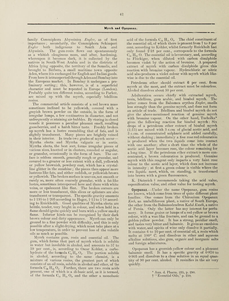 Myrrh aad Opopanax. family Commiphora Abyssinica Engler, as of first importance; secondarily, the Commiphora Schimperi Engler both indigenous to South Asia and Abyssinia. The gum-resin flows out spontaneously as a whitish oleaginous mass, and after, hardening, whereupon it becomes dark, it is collected by the natives in South-West Arabia and in the districts of Africa lying opposite, the territory of the Somalis, and brought to Berbera, a small maritime town opposite Aden, where itis exchanged for English and Indian goods. From here it istransported through Adenand Bombay into the European market. In Bombay it undergoes a pre¬ liminary sorting; this, however, is of a superficial character and must be repeated in Europe (London). Probably quite ten different resins, according to Parker, are mixed up with the myrrh, especially bdellium resins. The commercial article consists of a red brown mass sometimes inclined to be yellowish, covered with a greyish brown powder on the outside, in the form of irregular lumps, a few centimetres in diameter, and not unfrequently ccntaining air-bubbles. By storing in closed vessels it possesses a peculiar pleasant smell, recalling gooseberries, and a harsh bitter taste. Freshly broken up myrrh has a lustre resembling that of fats, and is slightly translucent. Many pieces are brightly veined in their interior. In trade two grades of myrrh occur— Myrrha electa and Myrrha valgaris or in sortis. Myrrha electa, the best sort, forms irregular pieces of various sizes, knotted or in clusters, rounded or angular, or granular, occasionally in the form of bars. The sur¬ face is seldom smooth, generally rough or granular, and covered to a greater or less extent with a dull, yellowish or yellow brownish, powdery coat, which has a crystal¬ line glitter in the sunshine; the pieces then appear more lustrous like fats, and either reddish, or yellowish-brown or yellowish. The broken surface is uneven, not smooth or rarely so, more often coarsely granular, with a fat like lustre, sometimes interspersed here and there with white veins, or opalescent like flint. The broken corners are more or less translucent, thin slices or splinters are also translucent or transparent. The specific gravity amounts to IT95 to l-205 according to Hager, 1T2 to 1T8 accord¬ ing to Buickholdt. Good qualities of Myrrha electa are brittle, tender, very bright in colour, and when held in a flame should ignite quickly and burn with a yellow smoky flame. Inferior kinds can be recognised by their dark brown colour and dirty appearance. Myrrh can only be ground to a fine powder with difficulty, and this is only possible after a slight drying, which must take place at a low temperature, in order to prevent loss of the volatile oils as much as possible. Myrrh contains gum, resin and essential oil. The gum, which forms that part of myrrh which is soluble in water but insoluble in alcohol, and amounts to 57 to 59 per cent., is, according to Oscar Kohler, a carbo¬ hydrate of the formula C6 H10 Os. The portion soluble in alcohol, according to the same chemist, is a mixture of various resins, the greatest part of which consists of an oil resin, soluble in alcohol and ether, of the formula C26 H34 05. Further, there are two resin acids present, one of which is a di-basic acid, as it is termed, of the formula C12 H10 08, and the other a monobasic acid of the formula Ca6 H32 0,,. The chief constituent of the essentia] oil, of which there is present from 7 to 8 per cent, according to Kohler, whilst formerly Ruickholt had only found 2T8 per cent., corresponds to the formula Cin H14 O. The essential oil is laevorotary, and, according to Fluckiger, when diluted with carbon disulphide becomes violet by the action of bromine. A prepared extract of myrrh with carbon disulphide gives this reaction with bromine vapour. Hydrochloric or nitric acid also produces a violet colour with myrrh which like¬ wise is due to the essential oil. Petroleum ether should extract 6 per cent, from myrrh at the most, and the extract must be colourless. Alcohol dissolves about 30 per cent. Adulteration occurs chiefly with extracted myrrh, resin, bdellium, gum arabic, and bisabol myrrh. The latter comes from the Balsamea erythea Engler, smells less strongly than the genuine myrrh, and does not form an article of trade. Bdellium and bisabol myrrh do not give the above-mentioned reaction of genuine myrrh with bromine vapour. On the other hand, Tucholka* gives the following reaction for bisabol myrrh : Six drops of a petroleum ether extract of bisabol myrrh (1:15) are mixed with 3 c.cm of glacial acetic acid, and 3 c.cm. of concentrated sulphuric acid added carefully, without shaking; immediately a fine rose red colouration is produced when the two liquids come into contact with one another; after a short time the whole of the acetic acid layer becomes rose, the colour remaining for a long time. If the petroleum ether extract is more con¬ centrated, a brown colouration is produced. Genuine myrrh with this reagent oidy imparts a very faint rose colour to the acetic acid layer, which does not increase in intensity ; at first a green colour is visible where the two liquids meet, which, on standing, is transformed into brown with a green fluorescence, K. Dieterich t recommends taking the acid value, saponification value, and ether value for testing myrrh. Opopanax.—Under the name Opopanax, gum resins arc known, which come from trees of quite different plant families. One comes from the Chironium Opopanax Koch, an umbelliferous plant, a native of South Europe, the other from the Balsamodendron Kafal Kunth, a native of Persia. Only the latter has any interest for perfu¬ mery. It forms grains or lumps of a red-yellow or brown colour, with a wax-like fracture, and can be ground to a golden-yellow powder. It has a strong, peculiar smell, and tastes very bitter and balsamic. It gives an emulsion with water, and spirits of wine only dissolve it partially. It contains 6 to 10 per cent, of essential oil, a resin which melts at 100° C. and dissolves in ether and aqueous alkaline solutions, also gum, organic and inorganic salts and foreign admixtures. Opopanax has a greenish-yellow colour and a pleasant balsamic smell. It has a specific gravity of 0-870 to 0-905 and dissolves to a clear solution in an equal quan¬ tity of 90 per cent, alcohol. It resinifies in the air very quickly. * Ann. d. Pharm. 235, p. 290. t ‘ ‘ Essential Oils,” p. 250.
