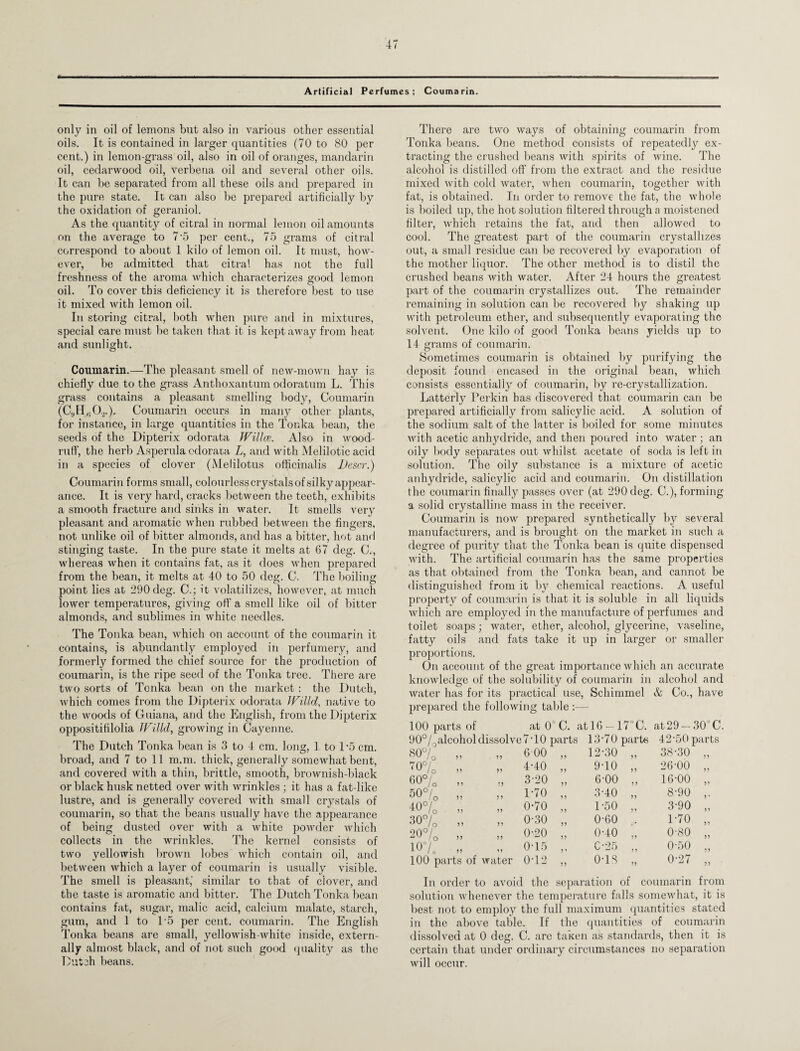 Artificial Perfumes; Coumarin. only in oil of lemons but also in various other essential oils. It is contained in larger quantities (70 to 80 per cent.) in lemon-grass oil, also in oil of oranges, mandarin oil, cedarwood oil, verbena oil and several other oils. It can be separated from all these oils and prepared in the pure state. It can also be prepared artificially by the oxidation of geraniol. As the quantity of citral in normal lemon oil amounts on the average to 7‘5 per cent., 75 grams of citral correspond to about 1 kilo of lemon oil. It must, how¬ ever, be admitted that citral has not the full freshness of the aroma which characterizes good lemon oil. To cover this deficiency it is therefore best to use it mixed with lemon oil. In storing citral, both when pure and in mixtures, special care must be taken that it is kept away from heat and sunlight. Coumarin.—The pleasant smell of new-mown hay is chiefly due to the grass Anthoxantum odoratum L. This grass contains a pleasant smelling body, Coumarin (C,,Hfi0.2.). Coumarin occurs in many other plants, for instance, in large quantities in the Tonka bean, the seeds of the Dipterix odorata JVillce. Also in wood¬ ruff, the herb Asperula odorata L, and with Melilotic acid in a species of clover (Melilotus officinalis Descr.) Coumarin forms small, colourless crystals of silky appear- ance. It is very hard, cracks between the teeth, exhibits a smooth fracture and sinks in water. It smells very pleasant and aromatic when rubbed between the fingers, not unlike oil of bitter almonds, and has a bitter, hot and stinging taste. In the pure state it melts at 67 deg. C., whereas when it contains fat, as it does when prepared from the bean, it melts at 40 to 50 deg. C. The boiling point lies at 290 deg. C.; it volatilizes, however, at much lower temperatures, giving off a smell like oil of bitter almonds, and sublimes in white needles. The Tonka bean, which on account of the coumarin it contains, is abundantly employed in perfumery, and formerly formed the chief source for the production of coumarin, is the ripe seed of the Tonka tree. There are two sorts of Tonka bean on the market: the Dutch, which comes from the Dipterix odorata JVilld, native to the woods of Guiana, and the English, from the Dipterix oppositifilolia JVilld, growing in Cayenne. The Dutch Tonka bean is 3 to 4 cm. long, 1 to 1‘5 cm. broad, and 7 to 11 m.m. thick, generally somewhat bent, and covered with a thin, brittle, smooth, brownish-black or black husk netted over with wrinkles ; it has a fat-like lustre, and is generally covered with small crystals of coumarin, so that the beans usually have the appearance of being dusted over with a white powder which collects in the wrinkles. The kernel consists of two yellowish brown lobes which contain oil, and between which a layer of coumarin is usually visible. The smell is pleasant,' similar to that of clover, and the taste is aromatic and bitter. The Dutch Tonka bean contains fat, sugar, malic acid, calcium malate, starch, gum, and 1 to T5 per cent, coumarin. The English Tonka beans are small, yellowish-white inside, extern¬ ally almost black, and of not such good quality as the Dutch beans. There are two ways of obtaining coumarin from Tonka beans. One method consists of repeatedly ex¬ tracting the crushed beans with spirits of wine. The alcohol is distilled off from the extract and the residue mixed with cold water, when coumarin, together with fat, is obtained. In order to remove the fat, the whole is boiled up, the hot solution filtered through a moistened filter, which retains the fat, and then allowed to cool. The greatest part of the coumarin crystallizes out, a small residue can be recovered by evaporation of the mother liquor. The other method is to distil the crushed beans with water. After 24 hours the greatest part of the coumarin crystallizes out. The remainder remaining in solution can be recovered by shaking up with petroleum ether, and subsequently evaporating the solvent. One kilo of good Tonka beans yields up to 14 grams of coumarin. Sometimes coumarin is obtained by purifying the deposit found encased in the original bean, which consists essentially of coumarin, by re-crystallization. Latterly Perkin has discovered that coumarin can be prepared artificially from salicylic acid. A solution of the sodium salt of the latter is boiled for some minutes with acetic anhydride, and then poured into water ; an oily body separates out whilst acetate of soda is left in solution. The oily substance is a mixture of acetic anhydride, salicylic acid and coumarin. On distillation the coumarin finally passes over (at 290 deg. C.), forming a solid crystalline mass in the receiver. Coumarin is now prepared synthetically by several manufacturers, and is brought on the market in such a degree of purity that the Tonka bean is quite dispensed with. The artificial coumarin has the same properties as that obtained from the Tonka bean, and cannot be distinguished from it by chemical reactions. A useful property of coumarin is that it is soluble in all liquids which are employed in the manufacture of perfumes and toilet soaps; water, ether, alcohol, glycerine, vaseline, fatty oils and fats take it up in larger or smaller proportions. On account of the great importance which an accurate knowledge of the solubility of coumarin in alcohol and water has for its practical use, Schimmel & Co., have prepared the following table :— 100 parts of at 0'C. atl6 — 17°C. at29 —30 C. 90°/Oalcoholdissolve7TO parts 13*70 parts 42*50 parts 80% „ „ 6-00 70% „ „ 4*40 60% „ „ 3*20 50% „ „ 1*70 40% „ „ 0*70 30% „ „ 0*30 20% „ „ 0*20 10% „ . „ 0*15 100 parts of water 0*12 12*30 11 38*30 11 9*10 11 26*00 11 6*00 ? 1 16*00 5) 3*40 11 8*90 1 ’ 1*50 11 3*90 11 0*60 1*70 11 0*40 1 1 0*80 11 025 11 0*50 11 0*18 1 1 0*27 11 In order to avoid the separation of coumarin from solution whenever the temperature falls somewhat, it is best not to employ the full maximum quantities stated in the above table. If the quantities of coumarin dissolved at 0 deg. C. are taken as standards, then it is certain that under ordinary circumstances no separation will occur.