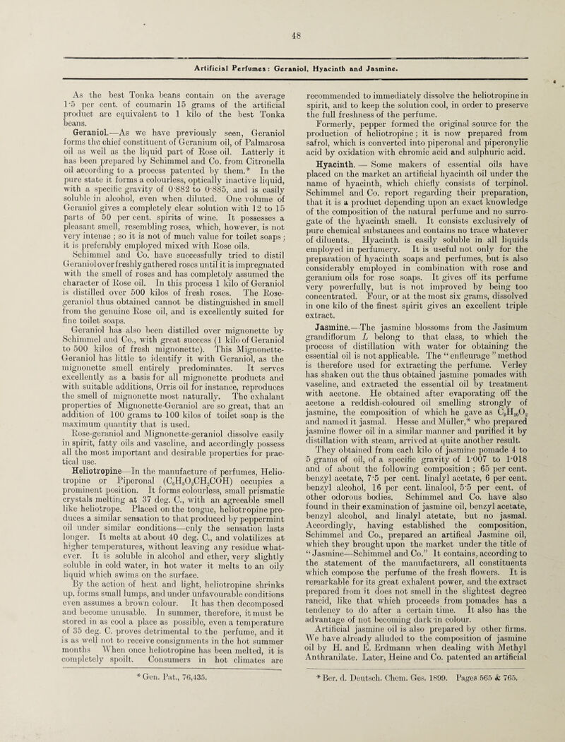 Artificial Perfumes : Geraniol, Hyacinth and Jasmine. « As the best Tonka beans contain on the average T5 per cent, of coumarin 15 grams of the artificial product are equivalent to 1 kilo of the best Tonka beans. Geraniol.—As we have previously seen, Geraniol forms the chief constituent of Geranium oil, of Palmarosa oil as well as the liquid part of Rose oil. Latterly it has been prepared by Schimmel and Co. from Citronella oil according to a process patented by them.* In the pure state it forms a colourless, optically inactive liquid, with a specific gravity of 0'882 to 0-885, and is easily soluble in alcohol, even when diluted. One volume of Geraniol gives a completely clear solution with 12 to 15 parts of 50 per cent, spirits of wine. It possesses a pleasant smell, resembling roses, which, however, is not very intense ; so it is not of much value for toilet soaps; it is preferably employed mixed with Rose oils. Scliimmel and Co. have successfully tried to distil Geranioloverfreshly gathered roses until it is impregnated with the smell of roses and has completoly assumed the character of Rose oil. In this process 1 kilo of Geraniol is distilled over 500 kilos of fresh roses. The Rose- geraniol thus obtained cannot be distinguished in smell from the genuine Rose oil, and is excellently suited for fine toilet soaps. Geraniol has also been distilled over mignonette by Schimmel and Co., with great success (1 kilo of Geraniol to 500 kilos of fresh mignonette). This Mignonette- Geraniol has little to identify it with Geraniol, as the mignonette smell entirely predominates. It serves excellently as a basis for all mignonette products and with suitable additions, Orris oil for instance, reproduces the smell of mignonette most naturally. The exhalant properties of Mignonette-Geraniol are so great, that an addition of 100 grams to 100 kilos of toilet soap is the maximum quantity that is used. Rose-geraniol and Mignonette-geraniol dissolve easily in spirit, fatty oils and vaseline, and accordingly possess all the most important and desirable properties for prac¬ tical use. Heliotropine—In the manufacture of perfumes, Ilelio- tropine or Piperonal (C6H30.2CH,C0H) occupies a prominent position. It forms colourless, small prismatic crystals melting at 37 deg. C., with an agreeable smell like heliotrope. Placed on the tongue, heliotropine pro¬ duces a similar sensation to that produced by peppermint oil under similar conditions—only the sensation lasts longer. It melts at about 40 deg. C., and volatilizes at higher temperatures, without leaving any residue what¬ ever. It is soluble in alcohol and ether, very slightly soluble in cold water, in hot water it melts to an oily liquid which swims on the surface. By the action of heat and light, heliotropine shrinks up, forms small lumps, and under unfavourable conditions even assumes a brown colour. It has then decomposed and become unusable. In summer, therefore, it must be stored in as cool a place as possible, even a temperature of 35 deg. C. proves detrimental to the perfume, and it is as well not to receive consignments in the hot summer months When once heliotropine has been melted, it is completely spoilt. Consumers in hot climates are * Gen. Pat., 76,435. recommended to immediately dissolve the heliotropine in spirit, and to keep the solution cool, in order to preserve the full freshness of the perfume. Formerly, pepper formed the original source for the production of heliotropine; it is now prepared from safrol, which is converted into piperonal and piperonylic acid by oxidation with chromic acid and sulphuric acid. Hyacinth. — Some makers of essential oils have placed cn the market an artificial hyacinth oil under the name of hyacinth, which chiefly consists of terpinol. Schimmel and Co. report regarding their preparation, that it is a product depending upon an exact knowledge of the composition of the natural perfume and no surro¬ gate of the hyacinth smell. It consists exclusively of pure chemical substances and contains no trace Avhatever of diluents. Hyacinth is easily soluble in all liquids employed in perfumery. It is useful not only for the preparation of hyacinth soaps and perfumes, but is also considerably employed in combination with rose and geranium oils for rose soaps. It gives off its perfume very powerfully, but is not improved by being too concentrated. Four, or at the most six grams, dissolved in one kilo of the finest spirit gives an excellent triple extract. Jasmine.—The jasmine blossoms from the Jasimum grandiflorum L belong to that class, to which the process of distillation with water for obtaining the essential oil is not applicable. The “ enfleurage ” method is therefore used for extracting the perfume. Verley has shaken out the thus obtained jasmine pomades with vaseline, and extracted the essential oil by treatment with acetone. He obtained after evaporating off the acetone a reddish-coloured oil smelling strongly of jasmine, the composition of which he gave as C9H10O„ and named it jasmal. Hesse and Muller,* who prepared jasmine flower oil in a similar manner and purified it by distillation with steam, arrived at quite another result. They obtained from each kilo of jasmine pomade 4 to 5 grams of oil, of a specific gravity of 1'007 to T018 and of about the following composition ; 65 per cent, benzyl acetate, 7-5 per cent, linalyl acetate, 6 per cent, benzyl alcohol, 16 per cent, linalool, 5-5 per cent, of other odorous bodies. Schimmel and Co. have also found in their examination of jasmine oil, benzyl acetate, benzyl alcohol, and linalyl atetate, but no jasmal. Accordingly, having established the composition, Schimmel and Co., prepared an artifical Jasmine oil, which they brought upon the market under the title of “ Jasmine—Schimmel and Co.” It contains, according to the statement of the manufacturers, all constituents which compose the perfume of the fresh flowers. It is remarkable for its great exhalent power, and the extract prepared from it does not smell in the slightest degree rancid, like that which proceeds from pomades has a tendency to do after a certain time. It also has the advantage of not becoming dark in colour. Artificial jasmine oil is also prepared by other firms. We have already alluded to the composition of jasmine oil by H. and E. Erdmann when dealing with Methyl Anthranilate. Later, Heine and Co. patented an artificial *Ber. d. Deutsch. Chem. Ges, 1899. Pages 565 & 765.