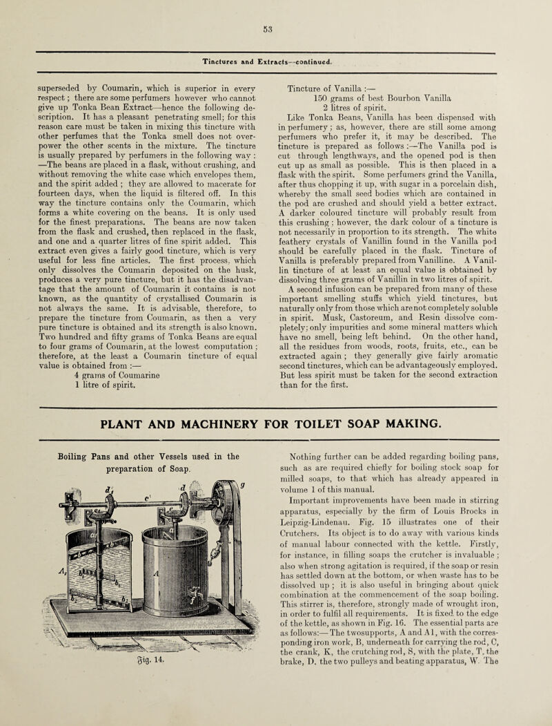 Tinctures and Extracts—continued. superseded by Coumarin, which is superior in every respect; there are some perfumers however who cannot give up Tonka Bean Extract—hence the following de¬ scription. It has a pleasant penetrating smell; for this reason care must be taken in mixing this tincture with other perfumes that the Tonka smell does not over¬ power the other scents in the mixture. The tincture is usually prepared by perfumers in the following way : —The beans are placed in a flask, without crushing, and without removing the white case which envelopes them, and the spirit added ; they are allowed to macerate for fourteen days, when the liquid is filtered off. In this way the tincture contains only the Coumarin, which forms a white covering on the beans. It is only used for the finest preparations. The beans are now taken from the flask and crushed, then replaced in the flask, and one and a quarter litres of fine spirit added. This extract even gives a fairly good tincture, which is very useful for less fine articles. The first process, which only dissolves the Coumarin deposited on the husk, produces a very pure tincture, but it has the disadvan¬ tage that the amount of Coumarin it contains is not known, as the quantity of crystallised Coumarin is not always the same. It is advisable, therefore, to prepare the tincture from Coumarin, as then a very pure tincture is obtained and its strength is also known. Two hundred and fifty grams of Tonka Beans are equal to four grams of Coumarin, at the lowest computation ; therefore, at the least a Coumarin tincture of equal value is obtained from :— 4 grams of Coumarine 1 litre of spirit. Tincture of Vanilla :— 150 grams of best Bourbon Vanilla 2 litres of spirit. Like Tonka Beans, Vanilla has been dispensed with in perfumery; as, however, there are still some among perfumers who prefer it, it may be described. The tincture is prepared as follows :—The Vanilla pod is cut through lengthways, and the opened pod is then cut up as small as possible. This is then placed in a flask with the spirit. Some perfumers grind the Vanilla, after thus chopping it up, with sugar in a porcelain dish, whereby the small seed bodies which are contained in the pod are crushed and should yield a better extract. A darker coloured tincture will probably result from this crushing ; however, the dark colour of a tincture is not necessarily in proportion to its strength. The white feathery crystals of Vanillin found in the Vanilla pod should be carefully placed in the flask. Tincture of Vanilla is preferably prepared from Vanilline. A Vanil¬ lin tincture of at least an equal value is obtained by dissolving three grams of Vanillin in two litres of spirit. A second infusion can be prepared from many of these important smelling stuffs which yield tinctures, but naturally only from those which are not completely soluble in spirit. Musk, Castoreum, and Resin dissolve com¬ pletely; only impurities and some mineral matters which have no smell, being left behind. On the other hand, all the residues from woods, roots, fruits, etc., can be extracted again ; they generally give fairly aromatic second tinctures, which can be advantageously employed. But less spirit must be taken for the second extraction than for the first. PLANT AND MACHINERY FOR TOILET SOAP MAKING. Boiling Pans and other Vessels used in the preparation of Soap. gig. 14. Nothing further can be added regarding boiling pans, such as are required chiefly for boiling stock soap for milled soaps, to that which has already appeared in volume 1 of this manual. Important improvements have been made in stirring apparatus, especially by the firm of Louis Brocks in Leipzig-Lindenau. Fig. 15 illustrates one of their Crutchers. Its object is to do away with various kinds of manual labour connected with the kettle. Firstly, for instance, in filling soaps the crutcher is invaluable; also when strong agitation is required, if the soap or resin has settled down at the bottom, or when waste has to be dissolved up ; it is also useful in bringing about quick combination at the commencement of the soap boiling. This stirrer is, therefore, strongly made of wrought iron, in order to fulfil all requirements. It is fixed to the edge of the kettle, as shown in Fig. 16. The essential parts are as follows:— The twosupports, A and A1, with the corres¬ ponding iron work, B, underneath for carrying the rod, C, the crank, K, the crutching rod, S, with the plate, T.the brake, D. the two pulleys and beating apparatus, W The