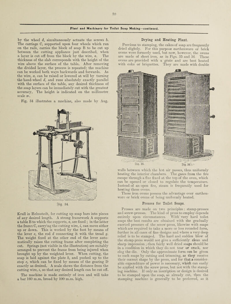 50 Plant and Machinery for Toilet Soap Making—continued. by the wheel d, simultaneously actuate the screws b. The carriage C, supported upon four wheels which run on the rails, carries the block of soap B to be cut up between the cutting appliance just described, when a layer is cut off from the block by the wire, a. The thickness of the slab corresponds with the height of the wire above the surface of the table. After removing the divided layer, the process is repeated; the machine can be worked both ways backwards and forwards. As the wire, a, can be raised or lowered at will by turning the hand-wheel d, and runs absolutely exactly parallel with the surface of the table, any desired thickness of the soap layers can be immediately cut with the greatest accuracy. The height is indicated on the millimetre scale n>. Fig. 34 illustrates a machine, also made by Aug. Sig. 34. Krull in Helmstedt, for cutting up soap bars into pieces of any desired length. A strong framework A supports a table B to which the supports, a, are fixed ; in the latter the frame C, carrying the cutting vire, i, can move either up or down. This is worked by the foot by means of the lever e, the rod d connecting it with the tread g. The weight fixed at the other end of the lever auto¬ matically raises the cutting frame after completing the cut. Springs (not visible in the illustration) are suitably arranged to prevent the frame from being injured when brought up by the weighted lever. When cutting, the soap is laid against the plate b, and pushed up to the stop c, which can be fixed by means of the gearing D exactly as desired. A scale shows the distance from the cutting wire, i, so that any desired length can be cut off. The machine is made entirely of iron and will take a bar 160 m.m. broad by 100 man. high. Drying and Heating Plant. Previous to stamping, the cakes of soap are frequently dried slightly. For this purpose earthenware or brick ovens were formerly used, but now, however, the ovens are made of sheet iron, as in Figs. 35 and 36. These ovens are provided with a grate and are best heated with coke or briquettes. They are made with double 35. gig. 3£V- walls between which the hot air passes, thus uniformly heating the interior chambers. The gases from the fire escape through a Hue fixed at the top of the oven, which can be opened or closed to regulate the temperature. Instead of an open fire, steam is frequently used for heating these ovens. These iron ovens possess the advantage over earthen¬ ware or brick ovens of being uniformly heated. Presses for Toilet Soaps. Presses are made on two principles : stamp-presses and screw-presses. The kind of press to employ depends entirely upon circumstances. With very hard toilet soaps the best results are obtained with the gradually exerted pressure of the screw-press, likewise with soaps which are required to take a more or less rounded form, further in all cases of fine designs and where a very deep relief is to be stamped. The hard and sudden blow of the stamp-press would not give a sufficiently clean and sharp impression ;-then fairly well dried soaps should be in a condition in which they do not tear or crack, nor clog the die. Only the approximate form can be given to such soaps by cutting and trimming, as they receive their correct shape by the press, and for that a consider¬ able expenditure of power is necessary, which can easily be applied with the screw press, but not with the stamp¬ ing machine. If only an inscription or design is desired to be stamped upon the soap, as already cut, then the Stamping machine is generally to be preferred, as it