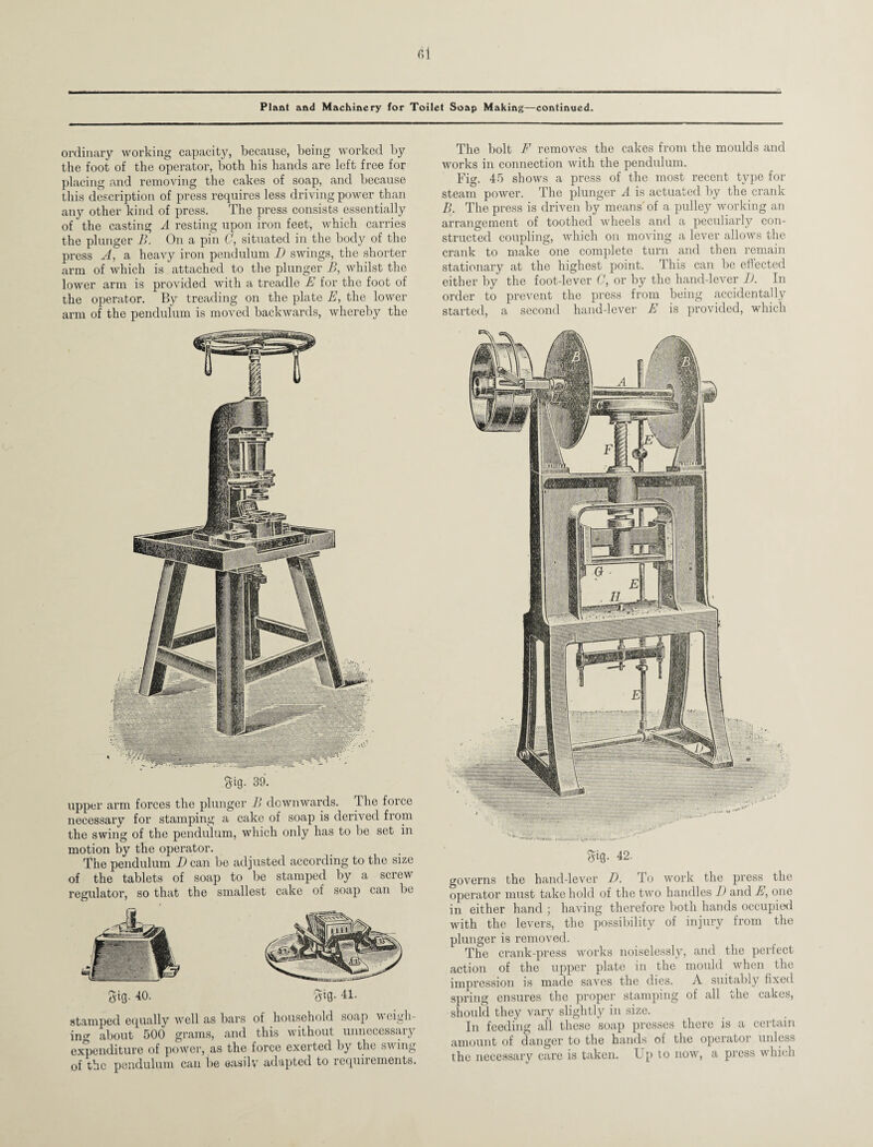 ordinary working capacity, because, being worked by the foot of the operator, both his hands are left free for placing and removing the cakes of soap, and because this description of press requires less driving power than any other kind of press. The press consists essentially of the casting A resting upon iron feet, which carries the plunger B. On a pin C, situated in the body of the press A, a heavy iron pendulum D swings, the shorter arm of which is attached to the plunger B, whilst the lower arm is provided with a treadle E for the foot of the operator. By treading on the plate E, the lower arm of the pendulum is moved backwards, whereby the M- 39. upper arm forces the plunger B downwards. The force necessary for stamping a cake of soap is derived from the swing of the pendulum, which only has to be set in motion by the operator. The pendulum Dean be adjusted according to the size of the tablets of soap to be stamped by a screw regulator, so that the smallest cake of soap can be gig. 40. gig- 41. stamped equally well as bars of household soap weigh¬ ing about 500 grams, and this without unnecessary expenditure of power, as the force exerted by the swing of the pendulum can be easily adapted to requirements. The bolt F removes the cakes from the moulds and works in connection with the pendulum. Fig. 45 shows a press of the most recent type for steam power. The plunger A is actuated by the crank B. The press is driven by means of a pulley working an arrangement of toothed wheels and a peculiarly con¬ structed coupling, which on moving a lever allows the crank to make one complete turn and then remain stationary at the highest point. This can be effected either by the foot-lever C, or by the hand-lever I). In order to prevent the press from being accidentally started, a second hand-lover E is provided, which gig. 42. governs the hand-lever D. To work the press the operator must take hold of the two handles D and E, one in either hand ; having therefore both hands occupied with the levers, the possibility of injury from the plunger is removed. The crank-press works noiselessly, and the perfect action of the upper plate in the mould when the impression is made saves the dies. A suitably fixed spring ensures the proper stamping of all the cakes, should they vary slightly in size. In feeding all these soap presses there is a certain amount of danger to the hands of the operator unless the necessary care is taken. Up to now, a press which