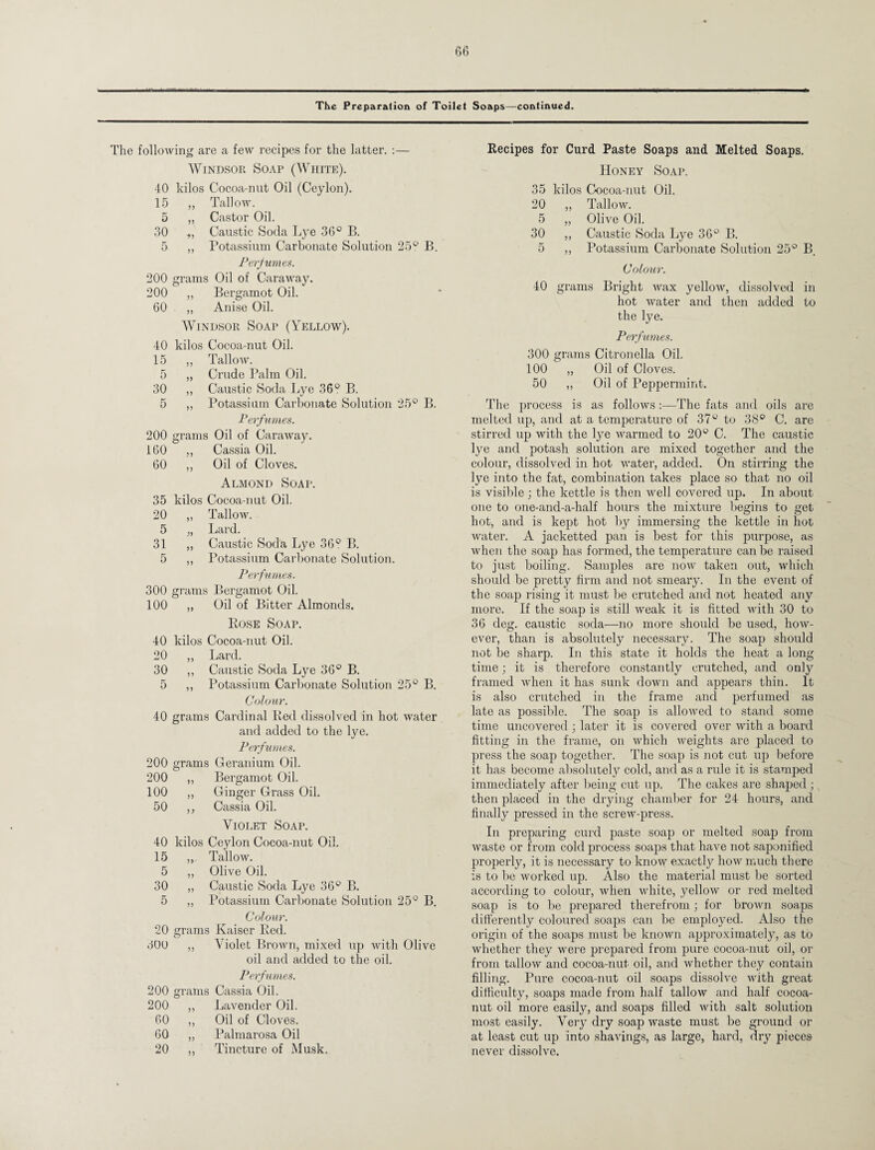 The Preparation of Toilet Soaps—continued. The following are a few recipes for the latter. :— Windsor Soap (White). 40 kilos Cocoa-nut Oil (Ceylon). 15 ,, Tallow. 5 „ Castor Oil. 30 ,, Caustic Socla Lye 36° B. 5 ,, Potassium Carbonate Solution 25° B. Perfumes. 200 grams Oil of Caraway. 200 „ Bergamot Oil. 60 ,, Anise Oil. Windsor Soap (Yellow). 40 kilos Cocoa-nut Oil. 15 ,, Tallow. 5 ,, Crude Palm Oil. 30 „ Caustic Soda Lye 36° B. 5 „ Potassium Carbonate Solution 25° B. Perfumes. 200 grams Oil of Caraway. 160 „ Cassia Oil. 60 ,, Oil of Cloves. Almond Soap. 35 kilos Cocoa-nut Oil. 20 „ Tallow. 5 „ Lard. 31 „ Caustic Soda Lye 36° B. 5 ,, Potassium Carbonate Solution. Perfumes. 300 grams Bergamot Oil. 100 „ Oil of Bitter Almonds. Rose Soap. 40 kilos Cocoa-nut Oil. 20 ,, Lard. 30 ,, Caustic Soda Lye 36° B. 5 ,, Potassium Carbonate Solution 25° B. Colour. 40 grams Cardinal Red dissolved in hot water and added to the lye. Perfumes. 200 grams Geranium Oil. 200 ,, Bergamot Oil. 100 ,, Ginger Grass Oil. 50 ,, Cassia Oil. Violet Soap. 40 kilos Ceylon Cocoa-nut Oil. 15 Tallow. 5 ,, Olive Oil. 30 „ Caustic Soda Lye 36° B. 5 „ Potassium Carbonate Solution 25° B. Colour. 20 grams Kaiser Red. 300 ,, Violet Brown, mixed up with Olive oil and added to the oil. Perfumes. 200 grams Cassia Oil. 200 ,, Lavender Oil. 60 ,, Oil of Cloves. 60 ,, Palmarosa Oil 20 ,, Tincture of Musk. Recipes for Curd Paste Soaps and Melted Soaps. Honey Soap. 35 kilos Cocoa-nut Oil. 20 „ Tallow. 5 „ Olive Oil. 30 „ Caustic Soda Lye 36° B. 5 ,, Potassium Carbonate Solution 25° B. Colour. 40 grams Bright wax yellow, dissolved in hot water and then added to the lye. Perfumes. 300 grams Citronella Oil. 100 „ Oil of Cloves. 50 „ Oil of Peppermint. The process is as follows :—The fats and oils are melted up, and at a temperature of 37° to 38° C. are stirred up with the lye warmed to 20° C. The caustic lye and potash solution are mixed together and the colour, dissolved in hot water, added. On stirring the lye into the fat, combination takes place so that no oil is visible ; the kettle is then well covered up. In about one to one-and-a-half hours the mixture begins to get hot, and is kept hot by immersing the kettle in hot water. A jacketted pan is best for this purpose, as when the soap has formed, the temperature can be raised to just boiling. Samples are now taken out, which should be pretty firm and not smeary. In the event of the soap rising it must be crutched and not heated any more. If the soap is still weak it is fitted with 30 to 36 deg. caustic soda—no more should be used, how¬ ever, than is absolutely necessary. The soap should not be sharp. In this state it holds the heat a long time; it is therefore constantly crutched, and only framed when it has sunk down and appears thin. It is also crutched in the frame and perfumed as late as possible. The soap is allowed to stand some time uncovered ; later it is covered over with a board fitting in the frame, on which weights are placed to press the soap together. The soap is not cut up before it has become absolutely cold, and as a rule it is stamped immediately after being cut up. The cakes are shaped ; then placed in the drying chamber for 24 hours, and finally pressed in the screw-press. In preparing curd paste soap or melted soap from waste or from cold process soaps that have not saponified properly, it is necessary to know exactly how much there is to be worked up. Also the material must be sorted according to colour, when white, yellow or red melted soap is to be prepared therefrom ; for brown soaps differently coloured soaps can be employed. Also the origin of the soaps must be known approximately, as to whether they were prepared from pure cocoa-nut oil, or from tallow and cocoa-nut oil, and whether they contain filling. Pure cocoa-nut oil soaps dissolve with great difficulty, soaps made from half tallow and half cocoa- nut oil more easily, and soaps filled with salt solution most easily. Very dry soap waste must be ground or at least cut up into shavings, as large, hard, dry pieces never dissolve.