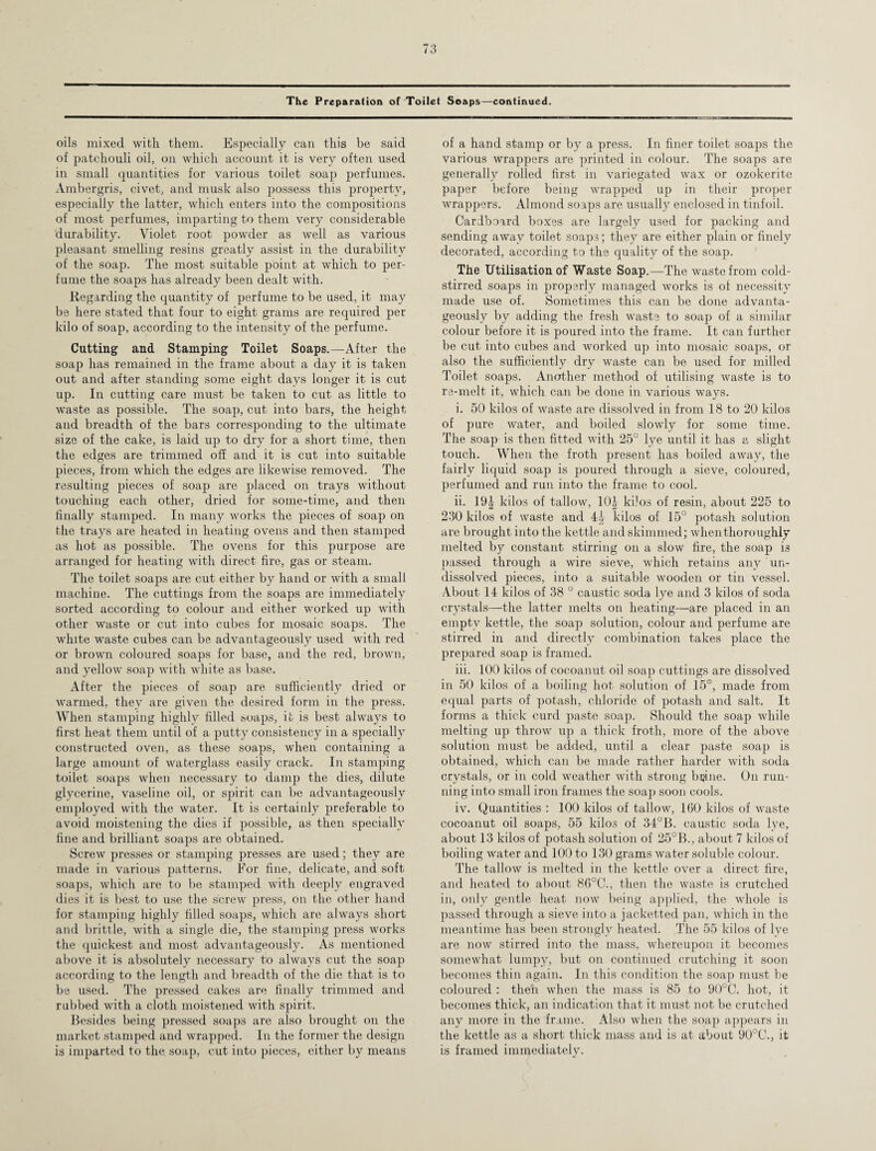 The Preparation of Toilet Soaps—continued. oils mixed with them. Especially can this be said of patchouli oil, on which account it is very often used in small quantities for various toilet soap perfumes. Ambergris, civet, and musk also possess this property, especially the latter, which enters into the compositions of most perfumes, imparting to them very considerable durability. Violet root powder as well as various pleasant smelling resins greatly assist in the durability of the soap. The most suitable point at which to per¬ fume the soaps has already been dealt with. .Regarding the quantity of perfume to be used, it may be here stated that four to eight grams are required per kilo of soap, according to the intensity of the perfume. Cutting and Stamping Toilet Soaps.—After the soap has remained in the frame about a day it is taken out and after standing some eight days longer it is cut up. In cutting care must be taken to cut as little to waste as possible. The soap, cut into bars, the height and breadth of the bars corresponding to the ultimate size of the cake, is laid up to dry for a short time, then the edges are trimmed off and it is cut into suitable pieces, from which the edges are likewise removed. The resulting pieces of soap are placed on trays without touching each other, dried for some-time, and then finally stamped. In many works the pieces of soap on the trays are heated in heating ovens and then stamped as hot as possible. The ovens for this purpose are arranged for heating with direct fire, gas or steam. The toilet soaps are cut either by hand or with a small machine. The cuttings from the soaps are immediately sorted according to colour and either worked up with other waste or cut into cubes for mosaic soaps. The white waste cubes can be advantageously used with red or brown coloured soaps for base, and the red, brown, and yellow soap with white as base. After the pieces of soap are sufficiently dried or warmed, they are given the desired form in the press. When stamping highly filled soaps, it is best always to first heat them until of a putty consistency in a specially constructed oven, as these soaps, when containing a large amount of waterglass easily crack. In stamping toilet soaps when necessary to damp the dies, dilute glycerine, vaseline oil, or spirit can be advantageously employed with the water. It is certainly preferable to avoid moistening the dies if possible, as then specially fine and brilliant soaps are obtained. Screw presses or stamping presses are used; they are made in various patterns. For fine, delicate, and soft soaps, which are to be stamped with deeply engraved dies it is best to use the screw press, on the other hand for stamping highly filled soaps, which are always short and brittle, with a single die, the stamping press works the quickest and most advantageously. As mentioned above it is absolutely necessary to always cut the soap according to the length and breadth of the die that is to be used. The pressed cakes are finally trimmed and rubbed with a cloth moistened with spirit. Besides being pressed soaps are also brought on the market stamped and wrapped. In the former the design is imparted to the. soap, cut into pieces, either by means of a hand stamp or by a press. In finer toilet soaps the various wrappers are printed in colour. The soaps are generally rolled first in variegated wax or ozokerite paper before being wrapped up in their proper wrappers. Almond soaps are usually enclosed in tinfoil. Cardboard boxes are largely used for packing and sending away toilet soaps; they are either plain or finely decorated, according to the quality of the soap. The Utilisation of Waste Soap.—The waste from cold- stirred soaps in properly managed works is of necessity made use of. Sometimes this can be done advanta¬ geously by adding the fresh waste to soap of a similar colour before it is poured into the frame. It can further be cut into cubes and worked up into mosaic soaps, or also the sufficiently dry waste can be used for milled Toilet soaps. Another method of utilising waste is to re-melt it, which can be done in various ways. i. 50 kilos of waste are dissolved in from 18 to 20 kilos of pure water, and boiled slowly for some time. The soap is then fitted with 25° lye until it has a slight touch. When the froth present has boiled away, the fairly liquid soap is poured through a sieve, coloured, perfumed and run into the frame to cool. ii. 19| kilos of tallow, 10J kilos of resin, about 225 to 230 kilos of waste and 4;j kilos of 15° potash solution are brought into the kettle and skimmed; whenthoroughly melted by constant stirring on a slow fire, the soap is passed through a wire sieve, which retains any un¬ dissolved pieces, into a suitable wooden or tin vessel. About 14 kilos of 38 ° caustic soda lye and 3 kilos of soda crystals—the latter melts on heating—are placed in an empty kettle, the soap solution, colour and perfume are stirred in and directly combination takes place the prepared soap is framed. iii. 100 kilos of cocoanut oil soap cuttings are dissolved in 50 kilos of a boiling hot solution of 15°, made from equal parts of potash, chloride of potash and salt. It forms a thick curd paste soap. Should the soap while melting up throw up a thick froth, more of the above solution must be added, until a clear paste soap is obtained, which can be made rather harder with soda crystals, or in cold weather with strong bijine. On run¬ ning into small iron frames the soap soon cools. iv. Quantities : 100 kilos of tallow, 160 kilos of waste cocoanut oil soaps, 55 kilos of 34°B. caustic soda lye, about 13 kilos of potash solution of 25°B., about 7 kilos of boiling water and 100 to 130 grams water soluble colour. The tallow is melted in the kettle over a direct fire, and heated to about 86°C., then the waste is crutched in, only gentle heat now being applied, the whole is passed through a sieve into a jacketted pan, which in the meantime has been strongly heated. The 55 kilos of lve are now stirred into the mass, whereupon it becomes somewhat lumpy, but on continued crutching it soon becomes thin again. In this condition the soap must be coloured : then when the mass is 85 to 90°C. hot, it becomes thick, an indication that it must not be crutched any more in the frame. Also when the soap appears in the kettle as a short thick mass and is at about 90°C., it is framed immediately.