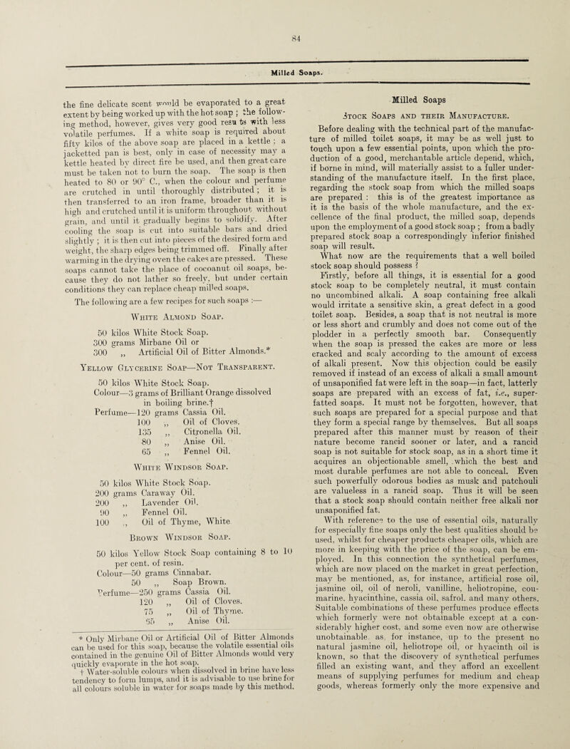 — Milled Soaps. the fine delicate scent w<™ld be evaporated to a great extent by being worked up with the hot soap : the follow¬ ing method, however, gives very good resu to with less volatile perfumes. If a white soap is required about fifty kilos of the above soap are placed in a kettle ; a jacketted pan is best, only in case of necessity may a kettle heated by direct fire be used, and then great care must be taken not to burn the soap. The soap is then heated to 80 or 90° C., when the colour and perfume are crutched in until thoroughly distributed; it is then transferred to an iron frame, broader than it is high and crutched until it is uniform throughout without grain, and until it gradually begins to solidify. After cooling the soap is cut into suitable bars and dried slightly ; it is then cut into pieces of the desired form and weight, the sharp edges being trimmed off. Finally after warming in the drying oven the cakes are pressed. These soaps cannot take the place of cocoanut oil soaps, be¬ cause they do not lather so freely, but under certain conditions they can replace cheap miffed soaps. The following are a few recipes for such soaps :— White Almond Soap. 50 kilos White Stock Soap. 300 grams Mirbane Oil or 300 „ Artificial Oil of Bitter Almonds.* Yellow Glycerine Soap—Not Transparent. 50 kilos White Stock Soap. Colour—3 grams of Brilliant Orange dissolved in boiling brine.f Perfume—120 grams Cassia Oil. 100 ,, Oil of Cloves. 135 ,, Citronella Oil. 80 „ Anise Oil. 65 ,, Fennel Oil. White Windsor Soap. 50 kilos White Stock Soap. 200 grams Caraway Oil. 200 ,, Lavender Off. 90 ,, Fennel Oil. 100 ., Oil of Thyme, White Brown Windsor Soap. 50 kilos Yellow Stock Soap containing 8 to 10 per cent, of resin. Colour—50 grams Cinnabar. 50 ,, Soap Brown. Perfume—250 grams Cassia Oil. 120 „ Oil of Cloves. 75 ,, Oil of Thyme. 65 „ Anise Oil. * Only Mirbane Oil or Artificial Oil of Bitter Almonds can be used for this soap, because the volatile essential oils contained in the genuine Oil of Bitter Almonds would very quickly evaporate in the hot soap. t Water-soluble colours when dissolved in brine have less tendency to form lumps, and it is advisable to use brine for all colours soluble in water for soaps made by this method. Milled Soaps Stock Soaps and their Manufacture. Before dealing with the technical part of the manufac¬ ture of milled toilet soaps, it may be as well just to touch upon a few essential points, upon which the pro¬ duction of a good, merchantable article depend, which, if borne in mind, will materially assist to a fuller under¬ standing of the manufacture itself. In the first place, regarding the stock soap from which the milled soaps are prepared : this is of the greatest importance as it is the basis of the whole manufacture, and the ex¬ cellence of the final product, the milled soap, depends upon the employment of a good stock soap ; from a badly prepared stock soap a correspondingly inferior finished soap will result. What now are the requirements that a well boiled stock soap should possess ? Firstly, before all things, it is essential for a good stock soap to be completely neutral, it must contain no uncombined alkali. A soap containing free alkali would irritate a sensitive skin, a great defect in a good toilet soap. Besides, a soap that is not neutral is more or less short and crumbly and does not come out of the plodder in a perfectly smooth bar. Consequently when the soap is pressed the cakes are more or less cracked and scaly according to the amount of excess of alkali present. Now this objection could be easily removed if instead of an excess of alkali a small amount of unsaponified fat were left in the soap—in fact, latterly soaps are prepared with an excess of fat, i.e., super¬ fatted soaps. It must not be forgotten, however, that such soaps are prepared for a special purpose and that they form a special range by themselves. But all soaps prepared after this manner must by reason of their nature become rancid sooner or later, and a rancid soap is not suitable for stock soap, as in a short time it acquires an objectionable smell, which the best and most durable perfumes are not able to conceal. Even such powerfully odorous bodies as musk and patchouli are valueless in a rancid soap. Thus it will be seen that a stock soap should contain neither free alkali nor unsaponified fat. With reference to the use of essential oils, naturally for especially fine soaps only the best qualities should b? used, whilst for cheaper products cheaper oils, which are more in keeping with the price of the soap, can be em¬ ployed. In this connection the synthetical perfumes, which are now placed on the market in great perfection, may be mentioned, as, for instance, artificial rose oil, jasmine oil, oil of neroli, vanilline, heliotropine, cou- marine, hyacinthine, cassia oil, safrol. and many others. Suitable combinations of these perfumes produce effects which formerly were not obtainable except at a con¬ siderably higher cost, and some even now are otherwise unobtainable, as, for instance, up to the present no natural jasmine oil, heliotrope oil, or hyacinth oil is known, so that the discovery of synthetical perfumes filled an existing want, and they afford an excellent means of supplying perfumes for medium and cheap goods, whereas formerly only the more expensive and